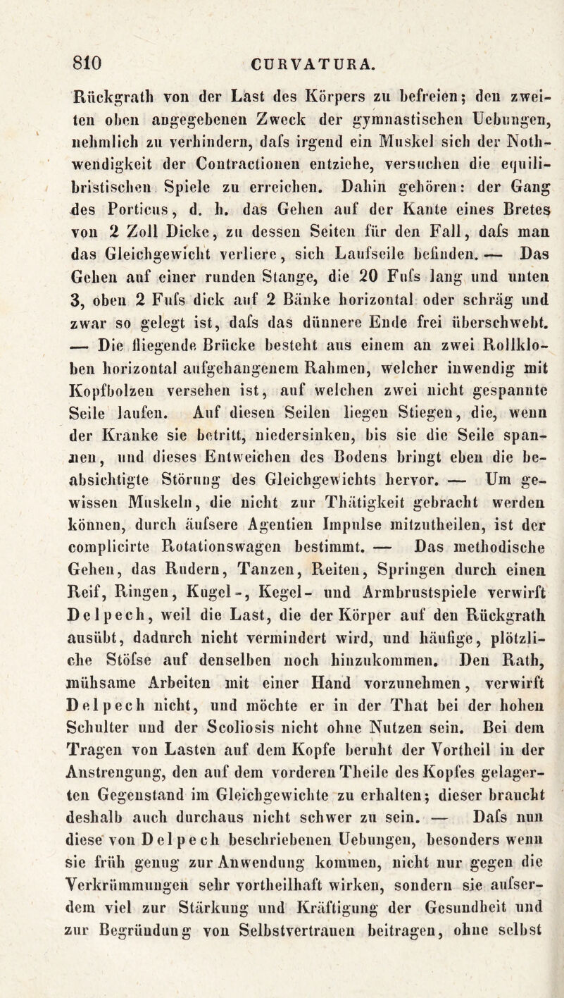 Riickgrath von der Last des Körpers zu befreien; den zwei- ten oben augegebeuen Zweck der gymnastischen Uebmigen, iiehmlich zu verhiiiderii, dafs irgend ein Muskel sich der Noth- wendigkeit der Coutractioiieu entziehe, versuchen die equili- bristischeii Spiele zu erreichen. Dahin gehören: der Gang -des Porticus, d. h. das Gehen auf der Kante eines Bretes von 2 Zoll Dicke, zu dessen Seiten für den Fall, dafs man das Gleichgewicht verliere, sich Laufseile befinden. — Das Gehen auf einer runden Stange, die 20 Fufs lang und unten 3, oben 2 Fufs dick auf 2 Bänke horizontal oder schräg und zwar so gelegt ist, dafs das dünnere Ende frei überschwebt. — Die fliegende Brücke besteht aus einem an zwei Rollklo- ben horizontal aufgehangenem Rahmen, welcher inwendig mit Kopfbolzeu versehen ist, auf welchen zwei nicht gespannte Seile laufen. Auf diesen Seilen liegen Stiegen, die, wenn der Kranke sie betritt, niedersiuken, bis sie die Seile span- jieu, und dieses Entweichen des Bodens bringt eben die be- absichtigte Störung des Gleichgewichts hervor, — Um ge- wissen Muskeln, die nicht zur Thätigkeit gebracht werden können, durch äufsere Agentien Impulse mitzutheilen, ist der complicirte Ptotationswagen bestimmt. — Das methodische Gehen, das Rudern, Tanzen, Reiten, Springen durch einen Reif, Ringen, Kugel-, Kegel- und Armbrustspiele verwirft Delpech, weil die Last, die der Körper auf den Rückgrath ausübt, dadurch nicht vermindert wird, und häufige, plötzli- che Stöfse auf denselben noch hinzukommen. Den Rath, mühsame Arbeiten mit einer Hand vorzuiiehmen, verwirft Delpech nicht, und möchte er in der That bei der hohen Schulter und der Scoliosis nicht ohne Nutzen sein. Bei dein Tragen von Lasten auf dem Kopfe beruht der Vortheil iu der Anstrengung, den auf dem vorderen Theile des Kopfes gelager- ten Gegenstand im Gleichgewichte zu erhalten; dieser braucht deshalb auch durchaus nicht schwer zu sein. — Dafs nun diese'von Delpech beschriebenen üebungeu, besonders wenn sie früh genug zur Anwendung kommen, nicht nur gegen die Verkrümmungen sehr vortheilhaft wirken, sondern sie aufser- dera viel zur Stärkung und Kräftigung der Gesundheit und zur Begründung von Selbstvertrauen beitragen, ohne selbst