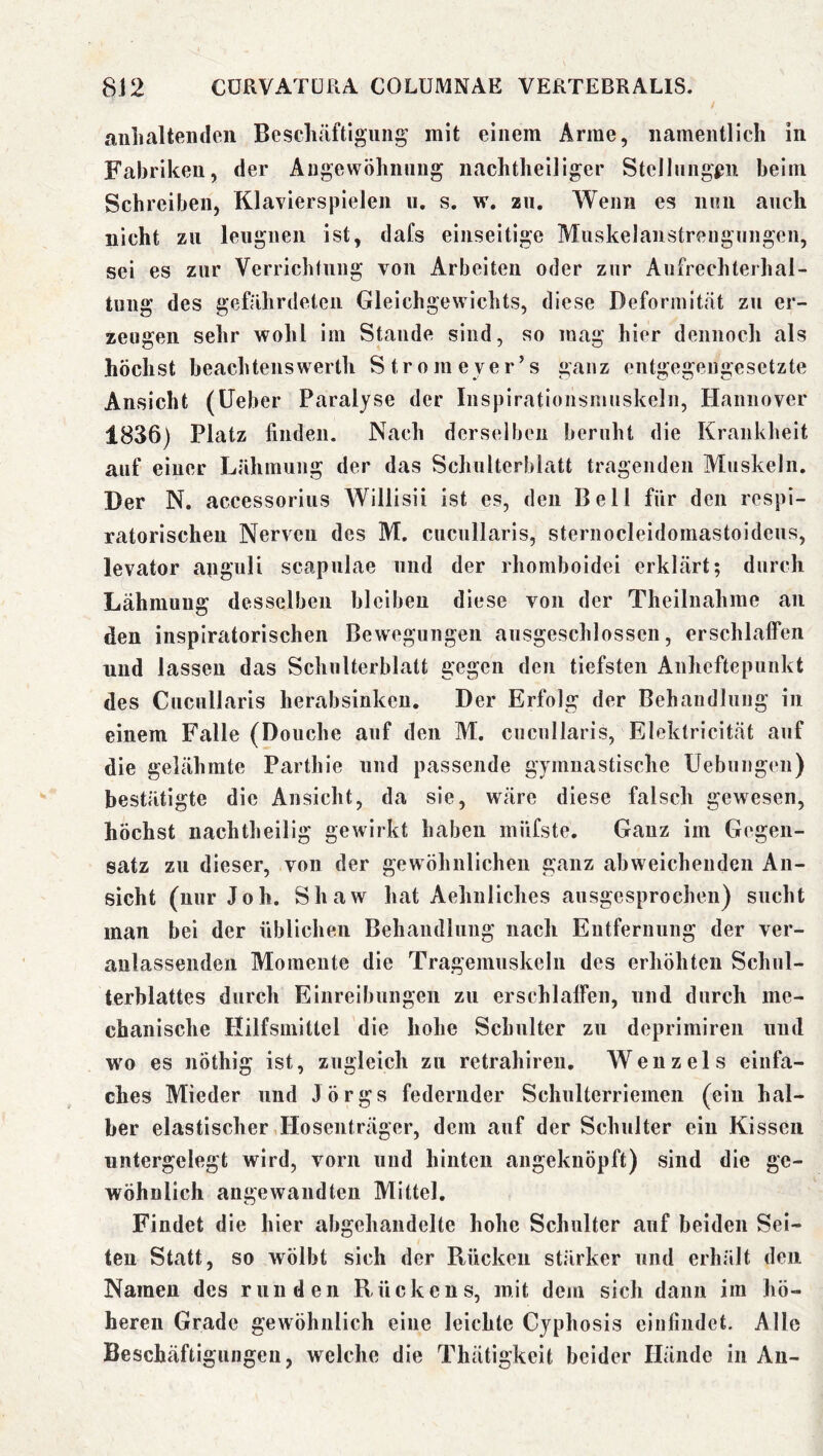 anhaltenden Beschäftigung mit einem Arme, namentlich in Fabriken, der Angewöhnung nachtheiliger Stellnngßii beim Schreiben, Klavierspielen u. s. w. zn. Wenn es nnii auch nicht zu leugnen ist, dafs einseitige MuskelanstrengTingen, sei es zur Verrichtung von Arbeiten oder zur Anfrechterhal- tung des gefährdeten Gleichgewichts, diese Deformität zu er- zeugen sehr wohl im Stande sind, so mag hier dennoch als höchst beachtenswerth Strom eyer’s ganz entgegengesetzte Ansicht (lieber Paralyse der Inspirationsniuskeln, Hannover 1836) Platz finden. Nach derselben beruht die Krankheit auf einer Lähmung der das Schulterblatt tragenden Muskeln, Der N. accessorius Willisii ist es, den Bell für den respi- ratorischen Nerven des M. cucullaris, sternocleidomastoideus, levator aaguli scapulae nnd der rhomboidei erklärt; durch Lähmung desselben bleiben diese von der Theilnahme an den inspiratorischen Bewegungen ausgeschlossen, erschlaffen nnd lassen das Schulterblatt gegen den tiefsten Anheftepunkt des Cucullaris herabsinkeu. Der Erfolg der Behandlung in einem Falle (Douche auf den M. cucullaris, Elektricität auf die gelähmte Partliie und passende gymnastische Uebungen) bestätigte die Ansicht, da sie, wäre diese falsch gewesen, höchst nachtheilig gewirkt haben miifste. Ganz im Gegen- satz zu dieser, von der gewöhnlichen ganz abweichenden An- sicht (nur Job. Shaw hat Aehiiliches ausgesprochen) sucht man bei der üblichen Behandlung nach Entfernung der ver- anlassenden Momente die Tragemuskeln des erhöhten Schul- terblattes durch Einreibungen zu erschlaffen, und durch me- chanische Hilfsmittel die hohe Schulter zu deprimireii und wo es nöthig ist, zugleich zu retrahiren, Wenzels einfa- ches Mieder und Jörgs federnder Schulterriemen (ein hal- ber elastischer Hosenträger, dem auf der Schulter ein Kissen untergelegt wird, vorn und hinten angeknöpft) sind die ge- wöhnlich angewandten Mittel. Findet die hier abgehandelte hohe Schulter auf beiden Sei- ten Statt, so wölbt sich der Rücken stärker und erhält den Namen des runden Rückens, mit dem sich dann im hö- heren Grade gewöhnlich eine leichte Cyphosis einfindet. Alle Beschäftigungen, welche die Thätigkeit beider Hände in An-