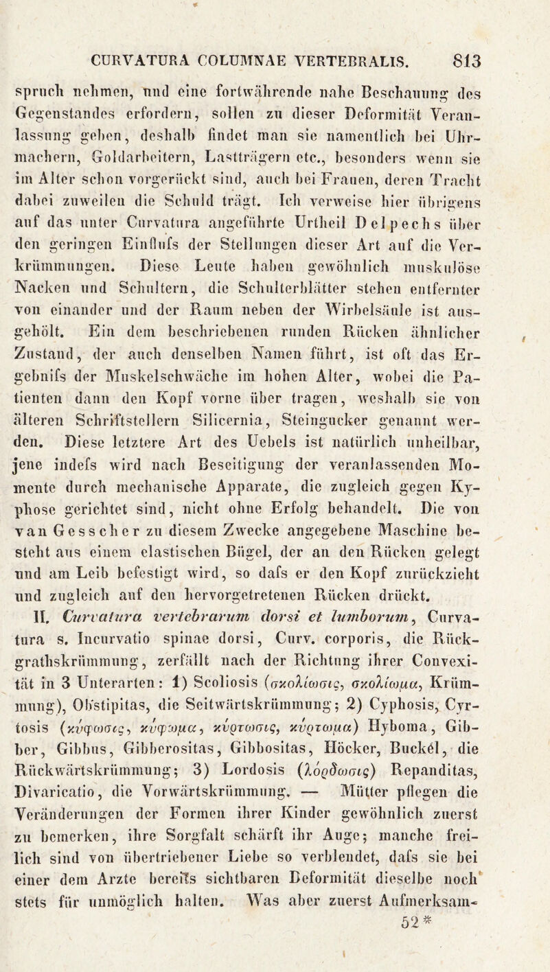 sprncli nelimen, niid eine forfcwcährcnde iialie Beschaininj^ des Gegenstandes erfordern, sollen zu dieser Deformität Veran- lassung gel)cn, deshalb findet inan sie namentlich hei Uhr- machern, Goldarbeitern, Lastträgern etc., besonders wenn sie im Alter schon vorgerückt sind, auch bei Frauen, deren Tracht dabei zuweilen die Schuld trägt. Ich verweise hier übrigens auf das unter Curvatura angeführte Urtheil Delpechs über den geringen Ein Hufs der Stellungen dieser Art auf die Ver- krümmungen. Diese Leute haben gewöhnlich muskulöse Nacken und Sciiulterii, die Schulterblätter stehen entfernter von einander und der Raum neben der Wirbelsäule ist aus- gehölt. Ein dem beschriebenen runden Rücken ähnlicher Zustand, der auch denselben Namen führt, ist oft das Er- gebiiifs der Muskelschwäche im hohen Alter, wobei die Pa- tienten dann den Kopf vorne über tragen, weshalb sie von älteren Schriftstellern Silicernia, Steiiigucker genannt wer- den. Diese letztere Art des Uebels ist natürlich unheilbar, jene indefs wird naeli Beseitigung der veranlassenden Mo- mente durch mechanische Apparate, die zugleich gegen Ky- phose gerichtet sind, nicht ohne Erfolg behandelt. Die von van Gesscher zu diesem Zwecke angegebene Maschine be- steht aus einem elastischen Bügel, der an den Rücken gelegt und am Leib befestigt wird, so dafs er den Kopf zurückzieht und zugleich auf den hervorgetretenen Rücken drückt. 11, Curvatin'a vertehrarum dorsi et Itimhoruvi^ Curva- tura s, Incurvatio spinae dorsi, Curv. corporis, die Rück- grathskrümmung, zerfällt nach der Richtung ihrer Convexi- tät in 3 Unterarten: 1) Scoliosis {ov.oXlojgk;-, GxoXicofiu, Krüm- mung), Obstipitas, die Seitwärtskrümmung; 2) Cjphosis, Cvr- tosis (xvcpcoGcg-, Y.vcp'j)iia^ YVQTWGiq, YVQTCo.urx) Hjboma, Gib- ber, Gibbus, Gibberositas, Gibbositas, Höcker, Bucköl, die Rückwärtskrümmung; 3) Lordosis (lagdcoGLg) Repanditas, Divaricatio, die Vorwärtskrümmung. — Mütter pflegen die Veränderungen der Formen ihrer Kinder gewöhnlich zuerst zu bemerken, ihre Sorgfalt schärft ihr Auge; manche frei- lich sind von übertriebener Liebe so verblendet, dafs sie bei einer dem Arzte bereiTs sichtbaren Deformität dieselbe noch stets für unmöglich halten. Was aber zuerst Aufmerksam* 52^