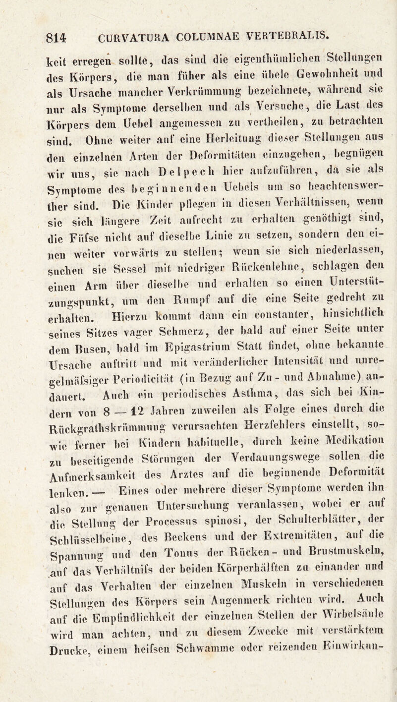 kelt erregen sollte, das sind die eigeutlüunliclieii Stcllmigen des Körpers, die man füher als eine übele Gewolinlieit und als Ursache mancher Verkrümmung bezeichnete, während sie nur als Symptome derselben und als Versuche, die Last des Körpers dem Ücbel angemessen zu vertheileii, zu betrachten sind. Ohne weiter auf eine Herleituiig dieser Stelliiiigeii aus den einzelnen Arten der Deformitäten ciuzngehen, begnügen wir uns, sie nach Delpech hier aufziifiibren, da sie als Symptome des beginnenden Uelmls um so beachteusvver- ther sind. Die Kinder pliegen in diesen Verhältnissen, wenn sie sich längere Zeit aufrecht zu erhalten genöthlgt sind, die Füfse nicht auf dieselbe Liuie zu setzen, sondern den ei- nen weiter vorwärts zu stellen; wenn sie sich niederlassen, suchen sie Sessel mit niedriger Rückenlehne, schlagen den einen Arm über dieselbe und erhalten so einen Unterstüt- zuugspunkt, um den Rumpf auf die eine Seite gedreht zu erhalten. Hierzu kommt dann ein constanter, hinsichtlich seines Sitzes vager Schmerz, der bald auf einer Seite unter dem Busen, bald im Epigasfrium Statt findet, ohne bekannte Ursache auftritt und mit veränderlicher Intensität und unre- gelmüfslger Pcriodicität (in Bezug auf Zu - und Abnahme) aii- dauert. Auch ein periodisches Asthma, das sich bei Kin- dern von 8 — 12 Jahren zuweilen als Folge eines durch die Rückgrathskrümmuug verursachten Herzfehlers einslellt, so- wie ferner bei Kindern habituelle, durch keine Medikation zu heseltigeudc Störungen der Verdauungswege sollen die Aufmerksamkeit des Arztes auf die heginnende Deformität Eines oder mehrere dieser Symptome werden ihn also zur genauen Untersuchung veranlassen, wobei er auf die Stellung der Processus spinosi, der Schulterblätter, der Schlüsselbeine, des Beckens und der Extremitäten, auf die Spannung und den Tonus der Rücken- und Brustmuskeln, auf das Verhältuifs der beiden Körperhälften zu einander und auf das Verhalten der einzelnen Muskeln in verschiedenen Stelluui;'en des Körpers sein Augenmerk richten wird. Auch auf die Empfindlichkeit der einzelnen Stellen der Wirbelsäule wird man achten, und zu diesem Zwecke mit verstärktem Drucke, einem heifsen Schwamme oder reizenden Eiuwirknii-