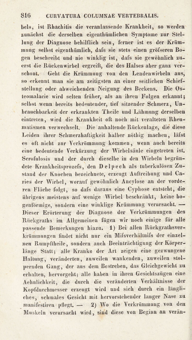 Leis, ist Rhachitis die veranlassende Krankheit, so werden zunächst die derselben ei^enthümlichen Symptome zur Stel- lung' der Diagnose behilflich sein, ferner ist es der Krüm- mung selbst eigenthümiich, dafs sie stets einen gröfsereii Bo- gen beschreibt und nie winklig ist, dafs sie gewöhnlich zu- erst die Rückenwirbel ergreift, die des Halses aber ganz ver- schont. Geht die Krümmung von den Lendenwirbeln aus, so erkennt man sie am zeitigsten an einer seitlichen Schief- steünng oder abweichenden Neigung des Beckens. Die Os- teornalacie wird selten früher, als an ihren Folgen erkannt; selbst wenn bereits bedeutender, tief sitzender Schmerz, Un- hrauchbarkeit der erkrankten Theiie und Lähmung derselben eintreten, wird die Krankheit oft noch mit veralteten Rheu- matismen verwechselt. Die anhaltende Rückenlage, die’ diese Leiden ihrer Schmerzhaftigkeit halber nöthig machen, läfst es oft nicht zur Verkrümmung kommen, wenn auch bereits eine bedeutende Verkürzung der Wirbelsäule eiugetreten ist, Scrofulosis und der durch dieselbe in den Wirbeln begrün- dete Krankheitsprozefs, den Delpech als tuberkulösen Zu- stand der Knochen bezeichnete, erzeugt Auftreibung und Ca- rlos der Wirbel, worauf gewöhnlich Aucjlose an der vorde- ren Fläche folgt, so dafs daraus eine Cyphose entsteht, die übrigens meistens auf wenige Wirbel beschränkt, keine bo- genförmige, sondern eine winklige Krümmung verursacht. *— Dieser Erörterung der Diagnose der Verkrümmungen des Rückgraths im Allgemeinen fügen wir noch einige für alle passende Bemerkungen hinzu. 1) Bei allen Rückgrathsver- krümmungen findet nicht nur ein Mifsverhältnifs der einzel- nen Raimpftheile, sondern auch Beeinträchtigung der Körper- länge Statt; alle Kranke der Art zeigen eine gezwungene Haltung, veränderten, zuweilen wankenden, zuweilen stol- pernden Gang, der ans dem Bestreben, das Gleichgewicht zu erhalten, hervorgeht; alle haben in ihren Gesichtszügeu eine Aehnlichkeit, die durch die veränderten Verhältnisse der Kopfdurchmesser erzeugt wird und sich durch ein längli- ches, schmales Gesicht mit hervorstchender langer Nase zu manifestiren pllegt. — 2) Wo die Verkrümmung von den Muskeln verursacht wird, sind diese von Beginn an verän-