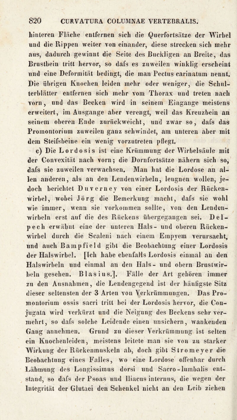 hinteren Fläche entfernen sich die Querfortsätze der Wirbel und die Rippen weiter von einander, diese strecken sich mehr ans, dadurch gewinnt die Seite des Buckligen an Breite, das Brustbein tritt hervor, so dafs es zuweilen winklig erscheint lind eine Deformität bedingt, die man Pectus carinatum nennt. Die übrigen Knochen leiden mehr oder weniger, die Schul- terblätter entfernen sich mehr vom Thorax und treten nach vorn, und das Becken wird in seinem Eingänge meistens erweitert, im Ausgange aber verengt, weil das Kreuzbein an seinem oberen Ende zurückweicht, und zwar so, dafs das Promontorium zuweilen ganz schwindet, am unteren aber mit dem Steifsbeine ein wenig vorzutreten pflegt. c) Die Lordosis ist eine Krümmung der Wirbelsäule mit der Convexität nach vorn; die Dornfortsätze nähern sich so, dafs sie zuweilen verwachsen. Man hat die Lordose an al- len anderen, als an den Lendenwirbeln, leugnen wollen, je- doch berichtet Duveriiej von einer Lordosis der Rücken- wirbel, wobei Jörg die Bemerkung macht, dafs sie wohl wie immer, wenn sie Vorkommen sollte, von den Lenden- wirbeln erst auf die des Rückens übergegangen sei. Del- pech erwähnt eine der unteren Hals- und oberen Rücken- wirbel durch die Scaleni nach einem Empyem verursacht, und auch Bampfield gibt die Beobachtung einer Lordosis der Halswirbel. [Ich habe ebenfalls Lordosis einmal au den Halswirbeln und einmal an den Hals- und obern Brustwir- beln gesehen. Blasius.]. Fälle der Art gehören immer zu den Ausnahmen, die Lendengegend ist der hänligste Sitz dieser seltensten der 3 Arten von Yerkrümmungen. Das Pro- montorium ossis sacri tritt bei der Lordosis hervor, die Cou- jugata wird verkürzt und die Neigung des Beckens sehr ver- mehrt, so dafs solche Leidende einen unsichern, wankenden Gang annehmen. Grund zu dieser Verkrümmung ist selten ein Kuochenleiden, meistens leitete man sie von zu starker Wirkung der Rückenmuskeln ab, doch gibt Stromeyer die Beobachtung eines Falles, wo eine Lordose' olFenbar durch Lähmung des Longissiinus dorsi und Sacro-lumbalis ent- stand, so dafs der Psoas und Iliacns internus, die wegen der Integrität der Glutaei den Schenkel nicht an den Leib ziehen