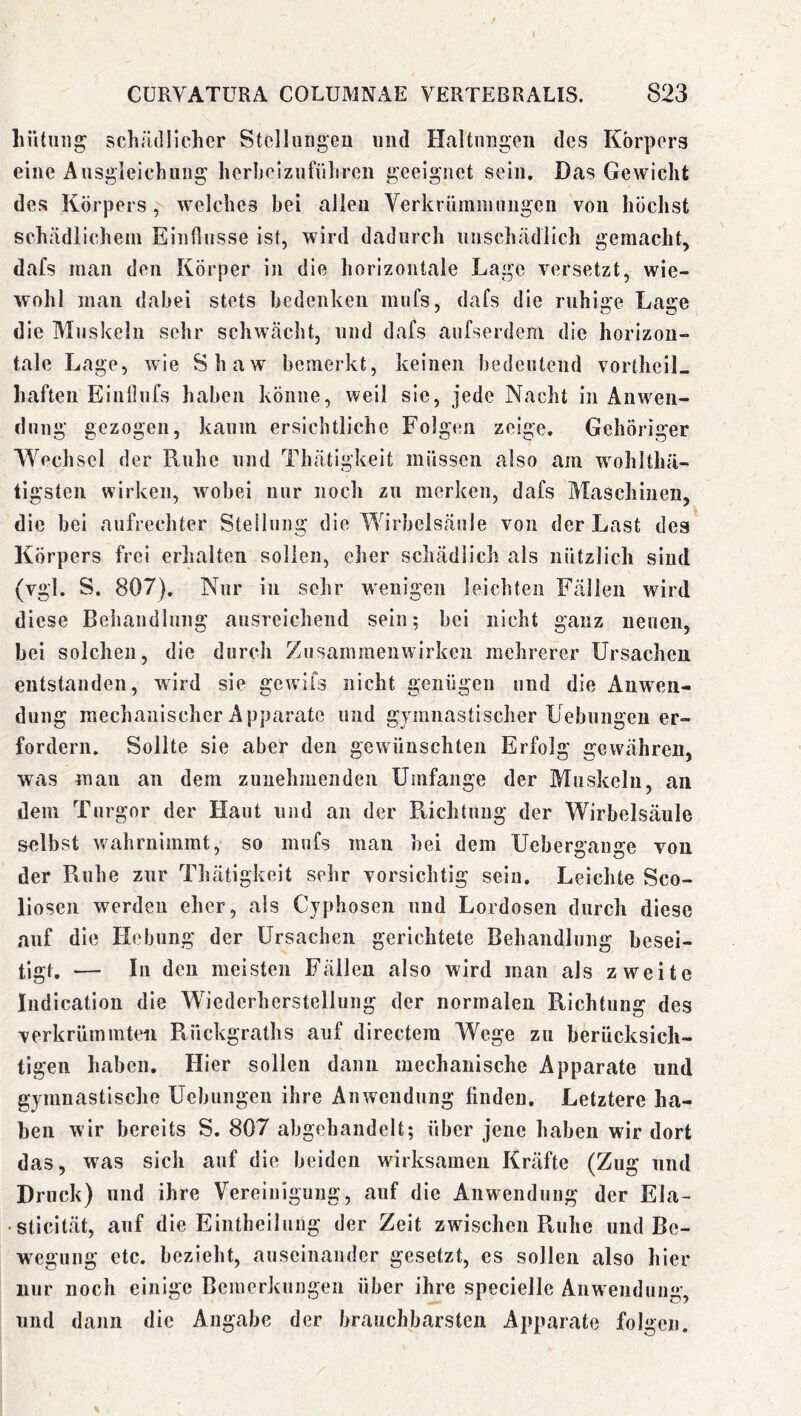 Lütiiiig schrulllcher Stellungen und Haltungen des Körpers eine Ausgleichung li erbe] zu führen geeignet sein. Das Gewicht des Körpers, welches bei allen Verkrümmungen von höchst schädlichem Einflüsse ist, wird dadurch unschädlich gemacht, dafs man den Körper iji die horizontale Lage versetzt, wie- wohl man dabei stets bedenken mufs, dafs die ruhige Lage die Muskeln sehr schwächt, und dafs aufserdem die horizon- tale Lage, wie Shaw bemerkt, keinen bedeutend vortheiL haften Einllufs haben könne, weil sie, jede Nacht in Anwen- dung gezogen, kaum ersichtliche Folgen zeige. Gehöriger Wechsel der Ruhe und Thätigkeit müssen also am wohlthä- tigsten wirken, wobei nur noch zu merken, dafs Maschinen, die bei aufrechter Steilung die Wirbelsäule von der Last des Körpers frei erhalten sollen, eher schädlich als nützlich sind (vgl. S. 807). Nur in sehr wenigen leichten Fällen wird diese Behandlung ausreichend sein; bei nicht ganz neuen, bei solchen, die durch Zusammenwirken mehrerer Ursachen, entstanden, wird sie gewifs nicht genügen und die Anwen- dung mechanischer Apparate und gymnastischer Uebungen er- fordern. Sollte sie aber den gewünschten Erfolg gewähren, was man an dem zunehmenden Umfange der Muskeln, an dem Turgor der Haut und an der Richtung der Wirbelsäule selbst wahrnimrat, so mufs man hei dem Ueberffaime von der Ruhe zur Thätigkeit sehr vorsichtig sein. Leichte Sco- lioseii werden eher, als Cyphosen und Lordosen durch diese auf die Hebung der Ursachen gerichtete Behandlung besei- tigt. — In den meisten Fällen also wird man als zweite Indication die Wiederherstellung der normalen Richtung des verkrümmten Rückgraths auf directera Wege zu berücksich- tigen haben. Hier sollen dann mechanische Apparate und gymnastische Uebungen ihre Anwendung linden. Letztere ha- ben wir bereits S. 807 abgehandelt; über jene haben wir dort das, was sich auf die beiden wirksamen Kräfte (Zug und Druck) und ihre Vereinigung, auf die Anwendung der Ela- • sticität, auf die Eintheilung der Zeit zwischen Ruhe und Be- wegung etc. bezieht, auseinander gesetzt, es sollen also hier nur noch einige Bemerkungen über ihre specielle Anwendung, und dann die Angabe der brauchbarsten Apparate folgen.