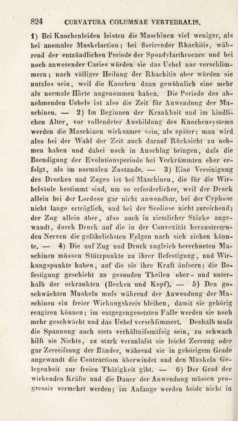 1) Bei Knochenleiden leisten die Mascliinen viel weniger, als bei anomaler Miiskelaction; bei florirender Rbacbitls, wäli- rend der entzündlichen Periode der Sj3ondylarthrocace und bei noch anwesender Caries würden sie das üebel mir verschlim- mern ; nach völliger Heilung der Rhachitis aber würden sie nutzlos sein, weil die Knochen dann gewöhnlich eine mehr als normale Harte angenommen haben. Die Periode des ab- nehmenden Üebels ist also die Zeit für Anwendung der Ma- schinen. — 2) Im Beginnen der Krankheit und im kindli- chen Alter, vor vollendeter Ausbildung des Knochensjstems werden die Maschinen wirksamer sein, als später; man wird also bei der Wahl der Zeit auch darauf Rücksicht zu neh- men haben und dabei noch in Anschlag bringen, dafs die Beendigung der Evolutionsperiode bei Verkrümmten eher er- folgt, als im normalen Zustande. — 3) Eine Vereinigung des Druckes und Zuges ist bei Maschinen, die für die Wir- belsäule bestimmt sind, um so erforderlicher, weil der Druck allein hei der Lordose gar nicht anwendbar, bei der Cyphose nicht lange erträglich, und bei der Scoliose nicht zureichend der Zug allein aber, also auch in ziemlicher Stärke ange- wandt, durch Druck auf die in der Convexität heraustreten- den Nerven die gefährlichsten Folgen nach sich ziehen könn- te, — 4) Die auf Zug und Druck zugleich berechneten Ma- schinen müssen Stützpunkte zu ihrer Befestigung, und Wir- kungspunkte haben, auf die sie ihre Kraft änfsern; die Be- festigung geschieht an gesunden Theilen ober- und unter- halb der erkrankten (Becken und Kopf). — 5) Den ge- schwächten Muskeln mufs während der Anwendung der Ma- schinen ein freier Wirkungskreis bleiben, damit sie gehörig reagiren können; im entgegengesetzten Falle werden sie noch mehr geschwächt und das Uebel verschlimmert. Deshalb mufs die Spannung auch stets verhältnifsmäfsig sein, zu schwach hilft sie Nichts, zu stark veranlafst sie leicht Zerrung oder gar Zerreifsung der Bänder, während sie in gehörigem Grade angewandt die Contractiom überwindet und den Muskeln Ge- legenheit zur freien Thätigkeit gibt. — 6) Der Grad der wirkenden Kräfte und die Dauer der Anwendung müssen pro- gressiv vermehrt werden; im Anfänge werden beide nicht in