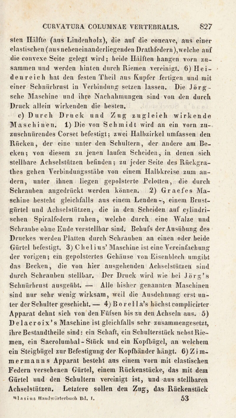 stell Hälfte (ans Lliideiiholz), die auf die coiicave, ans einer elastischen (aiisnebeneinanderllegendeii Drathfedern),welche auf die convexe Seite gelegt wird; beide Hälften hangen vorn zn- samrnen und werden hinten durch Riemen vereinigt. 6) Hei- den re ich hat den festen Theil aus Kupfer fertigen und mit einer Schnürbrust in Verbindung setzen lassen. Die Jörg- sche Maschine und ihre Nachahmungen sind von den durch Druck allein wirkenden die besten, c) D n r c h Druck und Zug zugleich wirkende Maschinen. 1) Die von Schmidt wird an ein vorn zn- zuschnnrendes Corset befestigt; zwei Halbzirkel umfassen den Rücken, der eine unter den Schultern, der andere am Be- cken; von diesem zu jenen laufen Scheiden, in denen sich stellbare Achselstützen befinden; zu jeder Seite des Rückgra- thes gehen Verbindnngsstäbe von einem Halbkreise zum an- dern, unter ihnen liegen gepolsterte Pelotten, die durch Schrauben angedrückt werden können. 2) Graefes Ma- schine besteht gleichfalls aus einem Lenden-, einem Briist- gürtel und Achselstützen, die in den Scheiden auf cjlindri- schen Spiralfedern ruhen, welche durch eine Walze und Schraube ohne Ende verstellbar sind. Behufs der Ausübung des Druckes werden Platten durch Schrauben an einen oder beide Gürtel befestigt. 3) Che lins’ Maschine ist eine Vereinfachung der vorigen; ein gepolstertes Gehäuse von Eisenblech umgibt das Becken, die von hier ausgehenden Achselstützen sind durch Schrauben stellbar. Der Druck wird wie bei Jörü:’s Schnürbrust ausgeübt. — Alle bisher genannten Maschinen sind nur sehr wenig wirksam, weil die Ausdehnung erst un- ter der Schulter geschieht.— 4)Borella’s höchst complicirter Apparat dehnt sich von denFüfsen bis zu den Achseln aus. 5) Delacroix’s Maschine ist gleichfalls sehr zusammengesetzt, ihre Bestaudtheile sind: ein Schaft, ein Schulterstück nebst Rie- men, ein Sacrolumbal-Stück und ein Kopfbügel, an welchem ein Steigbügel zur Befestigung der Kopfbänder hängt. 6) Z i m- merrnanns Apparat besteht aus einem vorn mit elastischen Federn versehenen Gürtel, einem Rückenstücke, das mit dem Gürtel und den Schultern vereinigt ist, und aus stellbaren Achselstützen. Letztere sollen den Zug, das Rückenstück Blasius Handwürterbuch Bd, I, ö3
