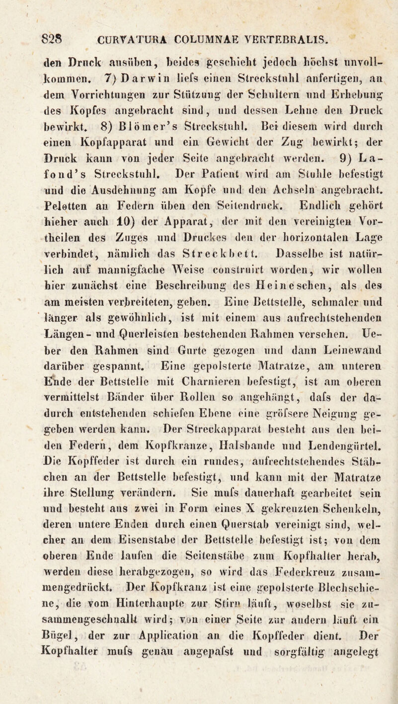 den Drnck aiisiiben, beides gesebieht jedoch höchst unvoll- hommen, 7) Darwin liefs einen Streckstuhl anfertigen, an dem Vorrichtungen zur Stützung der Schnltern und Erhebung des Kopfes angebracht sind, und dessen Lehne den Druck bewirkt* 8) Biömcr’s Streckstuhl. Bet diesem wird durch einen Kopfapparat und ein Gewicht der Zug bewirkt; der Druck kann von jeder Seite angebracht werden. 9) La- fond’s Streckstuhl, Der Patient wird am Stuhle befestigt und die Ausdehnung am Kopfe und den Achseln angebracht. Peletten an Federn üben den Seitendruck, Endlich gehört hieher auch 10) der Apparat, der mit den vereinigten Vor- theilen des Zuges und Druckes den der horizontalen Lage verbindet, nämlich das Streckbett. Dasselbe ist natür- lich auf mannigfache Weise construirt worden, wir wollen hier zunächst eine Beschreibung des Hein eschen, als des am meisten verbreiteten, geben. Eine Bettstelle, schmaler und länger als gewöhnlich, ist mit einem aus aufrechtsteheuden Längen - und Querleisten bestehenden Rahmen versehen. lie- ber den Rahmen sind Gurte gezogen und dann Leinewand darüber gespannt. Eine gepolsterte Matratze, am unteren Efüde der Bettstelle mit Charniereu befestigt, ist am oberen vermittelst Bänder über Rollen so angehängt, dafs der da- durch entstehenden schiefen Ebene eine gröfsere Neigung ge- geben werden kann. Der Streckappaiat besteht aus den bei- den Federn, dem Kopfkranze, Halsbande und Lendengürtel. Die Kopffeder ist durch ein rundes, aufrechtstehendes Stäb- chen an der Bettstelle befestigt, und kann mit der Matratze ihre Stellung verändern. Sie mufs dauerhaft gearbeitet sein und besteht ans zwei in Form eines X gekreuzten Schenkeln, deren untere Enden durch einen Querstab vereinigt sind, wel- cher an dem Eisenstabe der Bettstelle befestigt ist; von dem oberen Ende laufen die Seiteustäbe zum Kopfhalter herab, werden diese herabgezogen, so wird das Federkreiiz zusam- mengedrückt. Der Kopfkrauz ist eine gepolsterte Blechschie- iie, die vom Hinterhaupte zur Stirn läuft, woselbst sic zu- sammeugeschualk wird; von einer Seite zur andern läuft ein Bügel, der zur Application an die Kopffeder dient. Der Kopfhalter mufs genau angepafst und sorgfältig angelegt