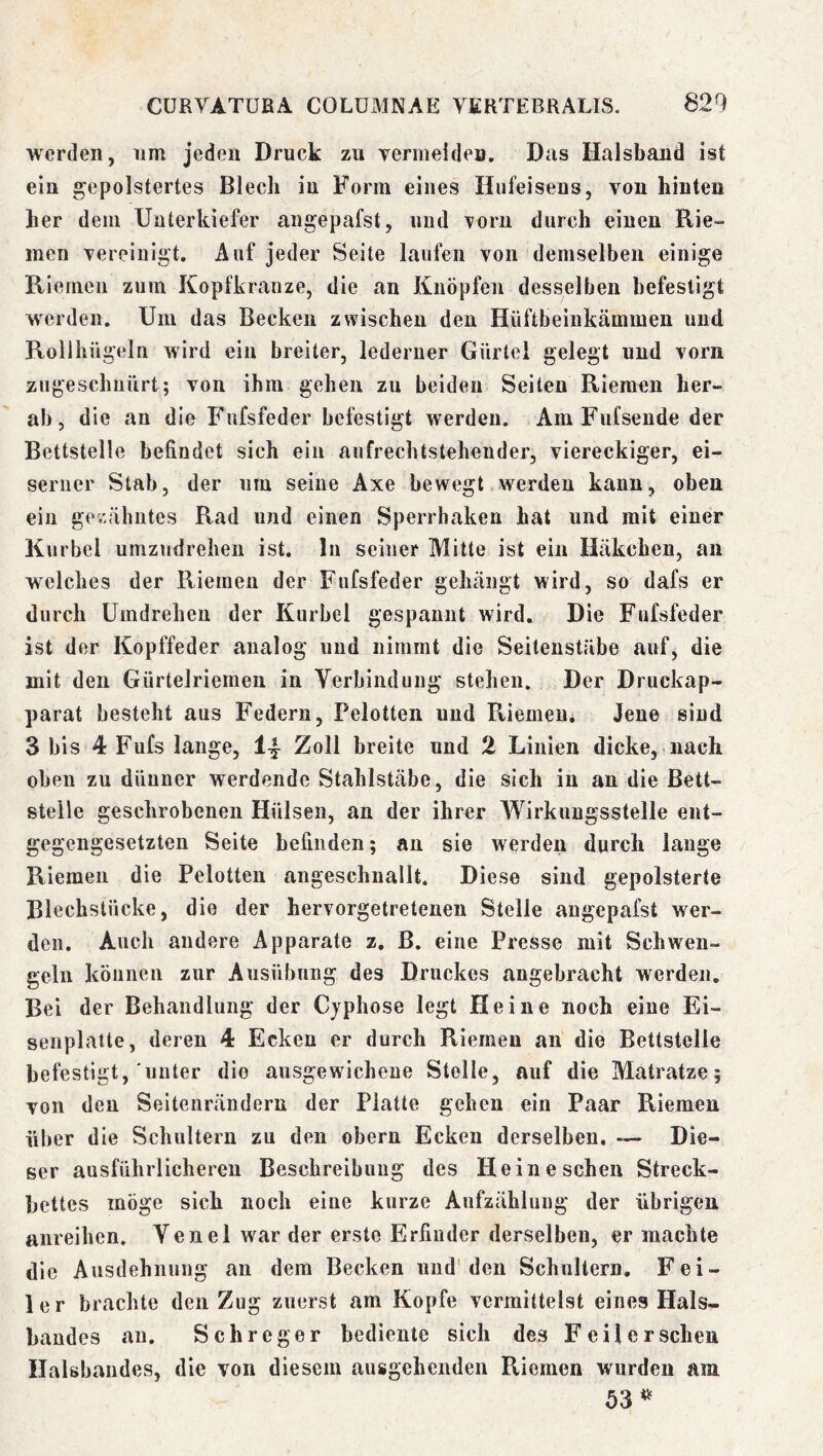 werden, um jeden Druck zu vermeideu. Das Halsband ist ein gepolstertes Blech in Form eines Hufeisens, von hinten her dem Unterkiefer aiigepafst, und Torn durch einen Rie- men vereinigt. Auf jeder Seite laufen von demselben einige Riemen zum Kopfkranze, die an Knöpfen desselben befestigt werden. Um das Becken zwischen den Hüftbeinkämmen und Rollhilgeln wird ein breiter, lederner Gürtel gelegt und vorn zugeschuürt; von ihm gehen zu beiden Seiten Riemen her- ab, die au die Fufsfeder befestigt werden. Am Fufsende der Bettstelle befindet sich ein aufrechtsteheuder, viereckiger, ei- serner Stab, der um seine Axe bewegt werden kann, oben ein ge/-cähutes Rad und einen Sperrhaken hat und mit einer Kurbel umzudrehen ist. ln seiner Mitte ist ein Häkchen, an welches der Riemen der Fufsfeder gehängt wird, so dafs er durch Umdrehen der Kurbel gespannt wird. Die Fufsfeder ist der Kopffeder analog und nimmt die Seitenstäbe auf, die mit den Gürtelriemen in Verbindung stehen. Der Druckap- parat besteht aus Federn, Pelotten und Riemeu* Jene sind 3 bis 4 Fufs lange, I4 Zoll breite und 2 Linien dicke, nach oben zu dünner werdende Stahlstäbe, die sich in an die Bett- stelle geschrobenen Hülsen, an der ihrer Wirkuugsstelle ent- gegengesetzten Seite befinden; an sie werden durch lange Riemen die Pelotten angeschnallt. Diese sind gepolsterte Blechstücke, die der hervorgetretenen Stelle angepafst wer- den. Auch andere Apparate z. B. eine Presse mit Schwen- geln können zur Ausübung des Druckes angebracht werden. Bei der Behandlung der Cjphose legt Heine noch eine Ei- seiiplatte, deren 4 Ecken er durch Riemen an die Bettstelle befestigt, unter die ausgewicheue Stelle, auf die Matratze; von den Seitenrändern der Platte gehen ein Paar Riemen über die Schultern zu den obern Ecken derselben, — Die- ser ausführlicheren Beschreibung des Heine scheu Streck- bettes möge sich noch eine kurze Aufzählung der übrigen anreihen. Venel war der erste Erfinder derselben, er machte die A usdehnung an dem Becken und'den Schultern, Fei- ler brachte den Zug zuerst am Kopfe vermittelst eines Hals- bandes au. Sehre g er bediente sich des Feil er sehen Halsbandes, die von diesem ausgehenden Riemen wurden am 53^