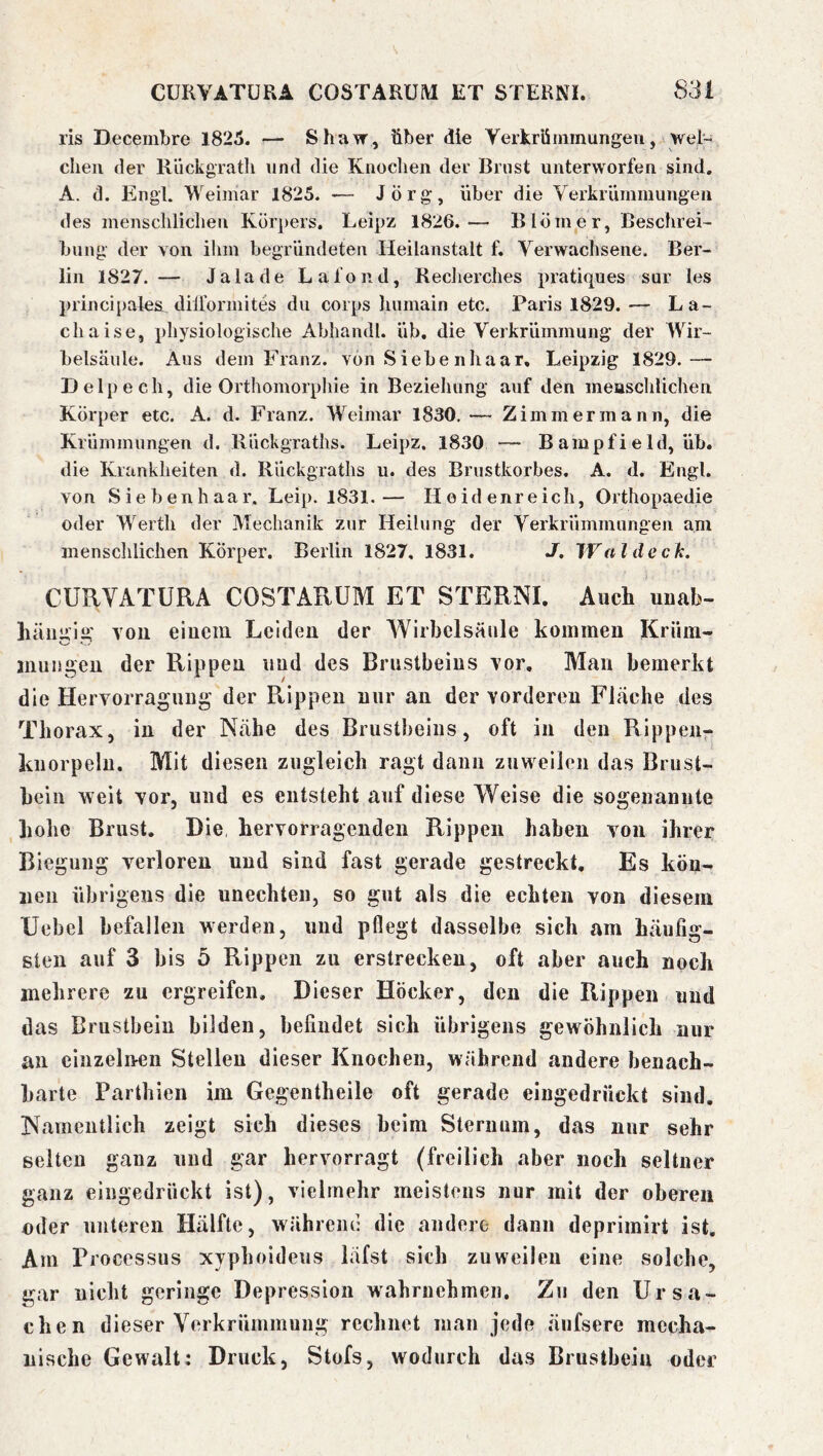 ris Decembre 1825. — Shavr, über die yerkrüinmungeiiwel~ dien der Riickgratli und die Kiiodien der Brust unterworfen sind. A. d. Engl. Weimar 1825. — Jörg, über die Verkriimmungeii des mensdilidien Körpers. Leipz 1826.— Blömer, ßesdirei- billig der von ilini begründeten Heilanstalt f. Verwadisene. Ber- lin 1827. — Ja lade Lafond, Redierdies pratiques sur les prindpales dilformites du corps liumain etc. Paris 1829. — La- cliaise, physiologische Abhandl. üb. die Verkrümmung der Wir- belsäule. Aus dem Franz, von S iebe nhaar, Leipzig 1829.— Delpech, die Orthomorphie in Bezieliung auf den measclilichen Körper etc. A. d. Franz. Weimar 1830, — Zimmer mann, die Krümmungen d. Rückgraths. Leipz. 1830 — B ampf i e Id, üb. die Krankheiten d. Rückgraths u. des Brustkorbes. A. d. Engl, von Siebenhaar. Leip. 1831.— Heidenreich, Orthopaedie oder Werth der Mechanik zur Heilung der Verkrümmungen am mensclilichen Körper. Berlin 1827, 1831. J. Waldeck. CURVATURA COSTÄRUM ET STERNI. Auch unab- hängig' von einem Leiden der Wirbelsäule kommen Krüm- inuiigeu der Rippen und des Brustbeins vor. Man bemerkt die Hervorragung der Ptippeu nur an der vorderen Fläche des Thorax, in der Nähe des Brustbeins, oft in den Rippen- knorpeln. Mit diesen zugleich ragt dann zuweilen das Brust- bein weit vor, und es entsteht auf diese Weise die sogenannte hohe Brust. Die hervorragenden Rippen haben von ihrer Biegung verloren und sind fast gerade gestreckt. Es kön- nen übrigens die unechten, so gut als die echten von diesem Uebel befallen werden, und pflegt dasselbe sich am häufig- sten auf 3 bis 5 Rippen zu erstrecken, oft aber auch noch mehrere zu ergreifen. Dieser Höcker, den die Rippen und das Brustbein bilden, befindet sich übrigens gewöhnlich nur an einzelnen Stellen dieser Knochen, während andere benach- barte Parthien im Gegentheile oft gerade eingedrückt sind. Namentlich zeigt sich dieses beim Sternum, das nur sehr selten ganz und gar hervorragt (freilich aber noch seltner ganz eingedruckt ist), vielmehr meistens nur mit der oberen oder unteren Hälfte, während die andere dann deprimirt ist. Am Processus xvphoideus läfst sich zuweilen eine solche, gar nicht geringe Depression wahrnehmen. Zu den Ursa- chen dieser Verkrümmung rechnet man jede äufsere mecha- nische Gewalt: Druck, Stofs, wodurch das Brustbein oder