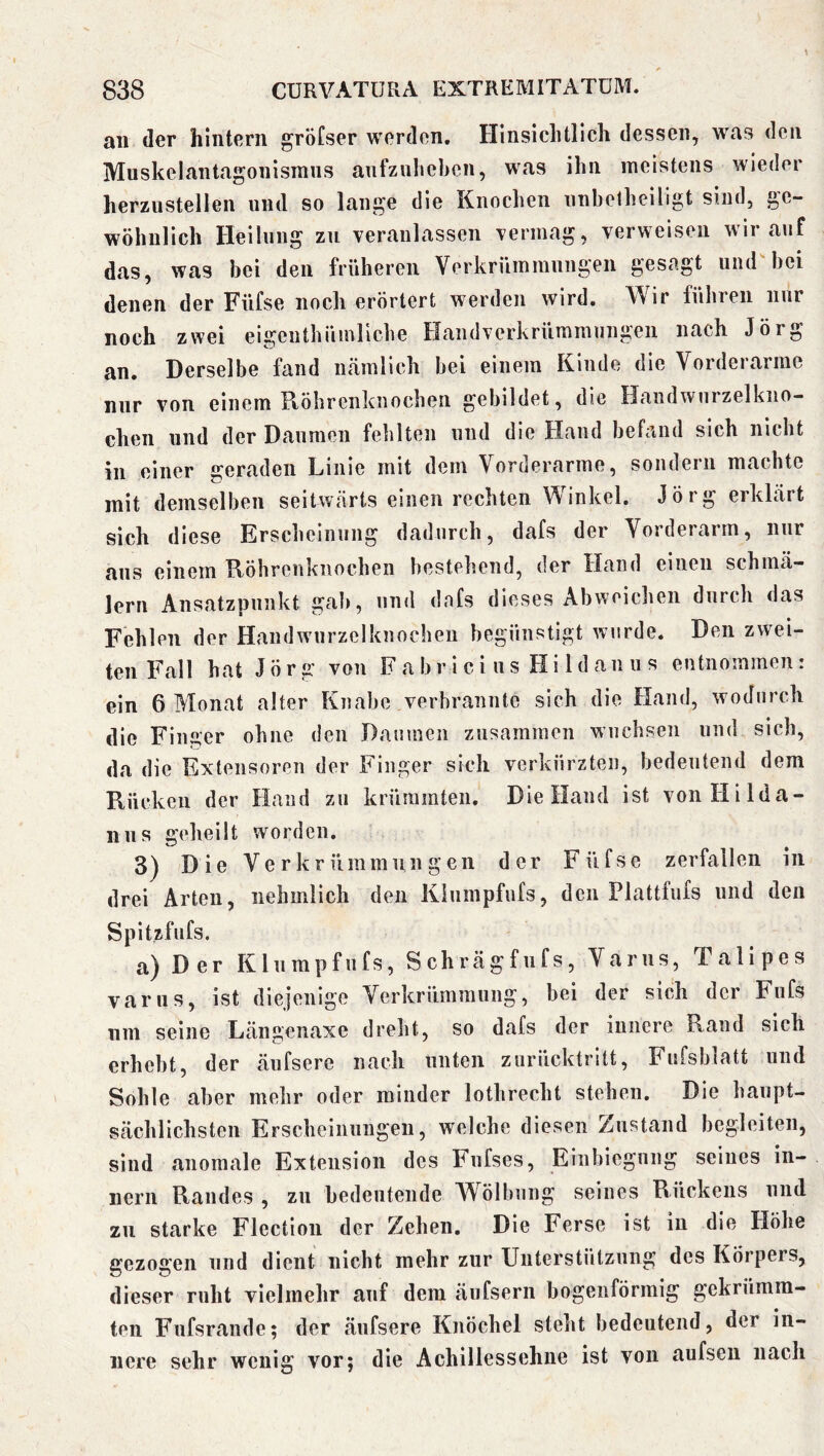 an der hintern gröfser worden. Hinsichtlich dessen, was den Muskelantagonismns anfznhcbcn, was ihn meistens wieder herzustellen und so lange die Knochen nnhetheiligt sind, ge- wöhnlich Heilung zu veranlassen vermag, verweisen wir auf das, was bei den früheren Verkrümmungen gesagt und'hei denen der Füfse noch erörtert werden wird. Wir lühren nur noch zwei eigenthüinllche Handverkrümmungen nach Jörg an. Derselbe fand nämlich bei einem Kinde die Vorderarme nur von einem Ptöhrcnknochen gebildet, die Handwurzelkiio- chen und der Daumen fehlten und die Hand befand sich nicht in einer geraden Linie mit dem Vorderarme, sondern machte mit demselben seitwärts einen rechten Winkel. Jörg erklärt sich diese Erscheinung dadurch, dafs der Vorderarm, nur aus einem TfÖhreiikiiochen bestehend, der Hand einen schmä- lern Ansatzpunkt gab, und dafs dieses Abweichen durch das Fehlen der Handwurzelkuochen begünstigt wurde. Den zwei- ten Fall hat Jörg von F a b r i c i u s H i 1 d au u s entnommen: ein 6 Monat alter Knabe verbrannte sich die Hand, wodurch die Finger ohne den Daumen zusammen wuchsen und sich, da die Extensoren der Finger sich verkürzten, bedeutend dem Rücken der Hand zu krüminteii. Die Hand ist von Hilda- uns geheilt worden. 3) Die Verkrümmungen der Füfse zerfallen in drei Arten, iiehmlich den Kiumpfufs, den Plattfius und den Spitzfufs. a) Der Kiumpfufs, Schrägfufs, Var ns, Talipes varus, ist diejenige Verkrümmung, bei der sich der Fufs nm seine Längenaxe drelit, so dafs der innere Rand sich erhebt, der äufsere nach unten zurücktritt, Fufsblatt und Sohle aber mehr oder minder lothrecht stehen. Die haupt- sächlichsten Erscheinungen, welche diesen Zustand begleiten, sind anomale Extension des Fufses, Einbiegung seines in- nern Randes , zu bedeutende Wölbung seines Rückens und zu starke Flectiou der Zehen. Die Ferse ist in die Höhe gezogen und dient nicht mehr zur Unterstützung des Körpers, dieser ruht vielmehr auf dem äufserii bogenförmig gekrümm- ten Fufsrande; der äufsere Knöchel steht bedeutend, der in- nere sehr wenig vor; die Achillessehne ist von aufsen nach