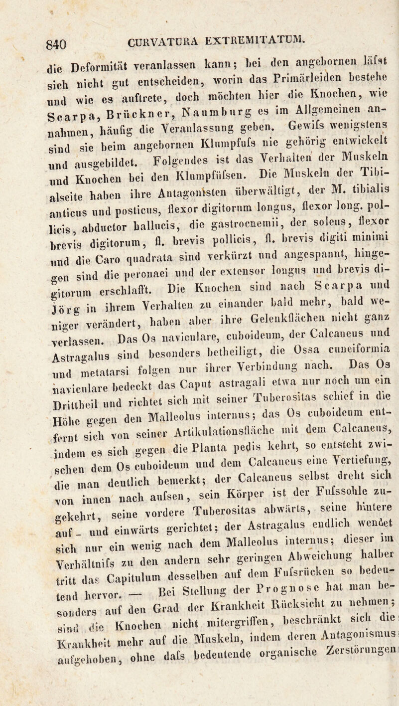die Deformität veranlassen kann; Lei den angebornen läfst sich nicht gut entscheiden, worin das Priinärleiden bestehe nnd wie es anftrete, doch möchten hier die Knochen, wie Scarpa, Brückner, Naumburg es im Allpmeinen an- nahmen, häufig die Veranlassuug geben. Gewifs wenigstens sind sie beim angebornen Kluinpfufs nie gehörig eniwickclt und ausgebildet. Folgendes ist das Verhalten' der Muskeln „nd Knochen bei den Kluiupfiifsen. Die Mnskelu der Tibi- alseite haben ihre Autagonislen überwältigt, der M. tibialis anticus nnd posticns, llexor digitornm longns, flexor long. pol- iicis abductor ballncis, die gastrocnemii, der soleus, llexor brevis digitornm, 11. brevis pollicis, II. breris digiti minimi nnd die Caro quadrata sind rerkürzt nnd angespannt, bingc- Kcn sind die peronaei nnd der extensor longns und breris di- gitornm erschlafft. Die Knochen sind nach Scarpa nnd Jörg in ihrem Verhalten zu einander bald mehr, bald we- niger vcr.ändert, haben aber ihre Geleukilächen nicht ganz Tcrlassen. Das Os uavicnlare, cuboidenm, der Calcaueus nnd Astragalns sind besonders betbeiligt, die Ossa cnneiforinia und Ltatarsi folgen nur ihrer Verbindung nach. Das Os iiavicnlare bedeckt das Caput astr.agali etwa nur noch um ein Drittheil nnd richtet sich mit seiner Tnbernsitas sd.ief in die Höbe gci-eu den Malleolus internus; das Os cnboidciim ent- fernt sich von seiner Artiknlationsllächc mit dem Calcaneus, indem es sich gegen die Planta pedis kehrt, so entsteht zwi- schen dem Os cuboidenm nnd dem Calcaueus eine Vertiefung, die man deutlich bemerkt; der Calcaneus selbst dreht sich xon innen nach anfsen, sein Körper ist der Fnfssoh c zn- irekehrt seine vordere Tiiberositas abwärts, seine lunteie Lf und einwärts gerichtet; der Astragalns endlich wendet sich nur ein wenig nach dem Malleolns internus; dieser im Verbältnifs zu den andern sehr geringen Abweichung halber tritt das Capitnlnm desselben auf dem Fiifsrnckeu so bedeu- tend hervor. — Bei Stellung der Prognose hat man be- sonders auf den Grad der Krankheit Riicksiclit zu nehmen; sind dm Knochen nicht mitergriffen, beschrankt sic i le Krankheit mehr auf die Muskeln, indem deren Mtagmiismus aufgehoben, ohne dals bedeutende organische /erstornngen