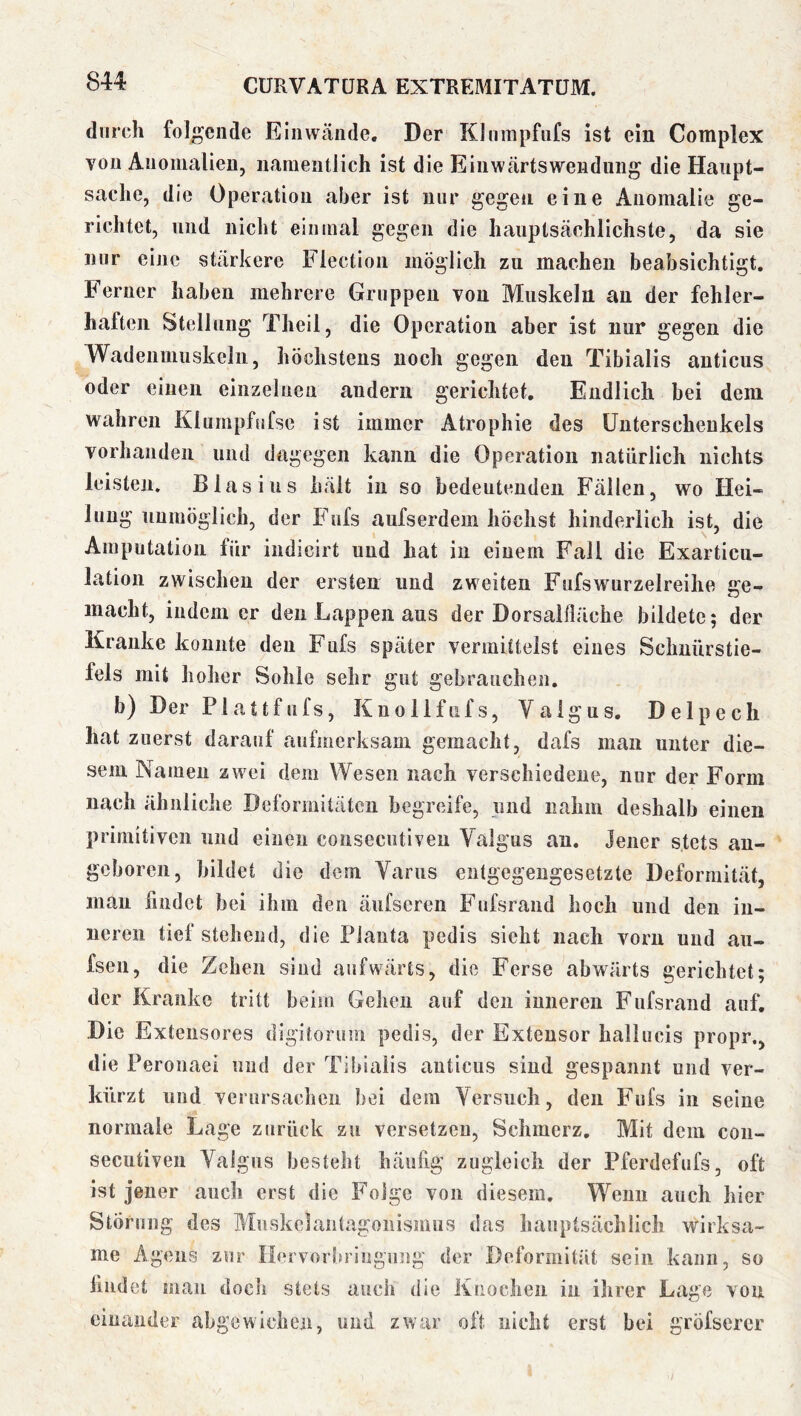 durch folgende Eiiiwäiide. Der Khinipfufs ist ein Complex von Anomalien, namentlich ist die Einwtärtsweiiduiig die Haupt- sache, die Operation aber ist nur gegen eine Anomalie ge- richtet, und nicht einmal gegen die hauptsächlichste, da sie mir eine stärkere Flectioii möglich zu machen beabsichtigt. Ferner haben mehrere Gruppen von Muskeln an der fehler- haften Steilung Theii, die Operation aber ist nur gegen die Wadenmuskelii, höchstens noch gegen den Tibialis anticus oder einen einzelnen andern gerichtet. Endlich bei dem wahren Klurnpfnfse ist immer Atrophie des Unterschenkels vorhanden und dagegen kann die Operation natürlich nichts leisten, Blasius hält in so bedeutenden Fällen, wo Hei- lung unmöglich, der Fufs aufserdem höchst hinderlich ist, die Amputation für indicirt und hat in einem Fall die Exarticu- lation zwischen der ersten und zweiten Fufs wurzelreihe iire- macht, indem er den Lappen aus der Dorsalfläche bildete; der Kranke konnte den Fufs später vermittelst eines Schnürstie- fels mit hoher Sohle sehr gut gebrauchen. b) Der Plattfufs, Knollfiifs, Valgus. Delpech hat zuerst darauf aufmerksam gemacht, dafs man unter die- sem Namen zwei dem Wesen nach verschiedene, nur der Form nach ähnliche Deformitäten begreife, und nahm deshalb einen primitiven und einen consecutiven Valgus an. Jener stets an- geboren, bildet die dem Variis entgegengesetzte Deformität, mau findet bei ihm den äufseren Fufsrand hoch und den in- neren tief stehend, die Planta pedis sicht nach voim und au- fsen, die Zehen sind aufwärts, die Ferse abwärts gerichtet; der Kranke tritt beim Gehen auf den inneren Fufsrand auf. Die Extensores digitorum pedis, der Extensor hallucis propr., die Peronaei und der Tibialis anticus sind gespannt und ver- kürzt und verursachen bei dem Versuch, den Fufs in seine normale Lage zurück zu versetzen, Schmerz. Mit dem con- secutiven Valgus besteht häufig zugleich der Pferdefufs, oft ist jener auch erst die Folge von diesem. Wenn auch hier Störung des Muskclantagonismus das hauptsächlich wirksa- me Agens zur Ilervorbriugiing der Deformität sein kann, so liudet man doch stets auch die Knochen in ihrer Lage von einander abgewichen, und zwar oft nicht erst bei gröfsercr