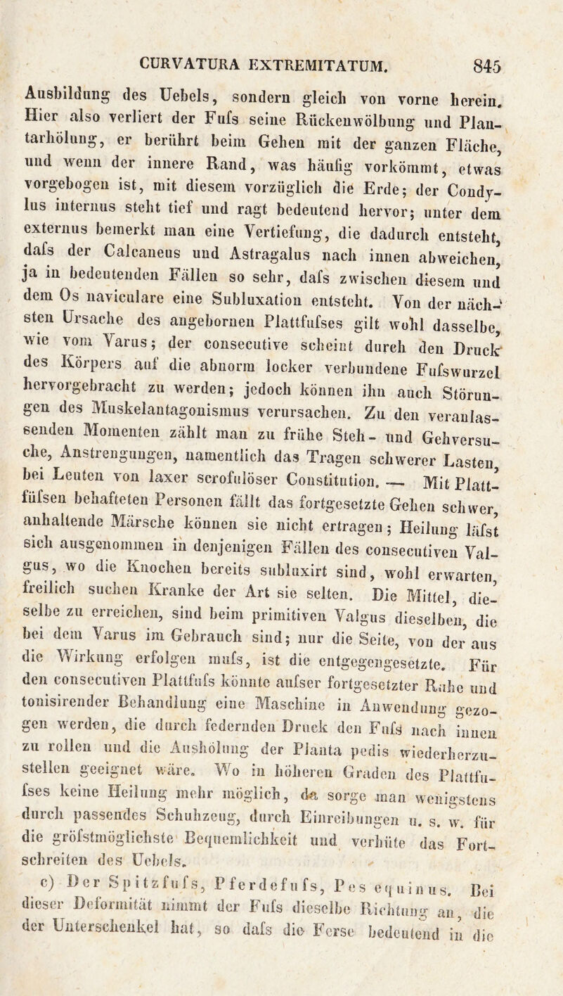 Ausbildung des üebels, sondern gleich von vorne herein. Hier also verliert der Fufs seine Rückeuwölbuiig und Plau- tarhölung, er berührt beim Gehen mit der ganzen Fläche, und wenn der innere Rand, was häufig vorkömmt, etwas vorgebogeu ist, mit diesem vorzüglich die Erde; der Coudj- lus internus steht tief und ragt bedeutend hervor; unter dem externus bemerkt mau eine Vertiefung, die dadurch entsteht, dafs der Calcaueus und Astragalus nach innen abweicheu, ja in bedeutenden Fällen so sehr, dafs zwischen diesem und dem Os naviculare eine Subluxation entsteht. Von der uäch-' steil Ursache des augeboruen Plattfufses gilt wohl dasselbe, wie vom Yarus; der consecutive scheint durch den Druclr des Körpers auf die abnorm locker verbundene Fufswurzcl hervorgebracht zu werden; jedoch können ihn auch Störun- gen des Muskelautagonismus verursachen. Zu den veranlas- senden Momenten zählt mau zu frühe Steh- und Gehversu- che, Anstrengungen, namentlich das Tragen schwerer Lasten^ bei Leuten von laxer scrofulöser Constitution. - Mit Platt- füfsen behafteten Personen fällt das fortgesetzte Gehen schwer, anhaltende Märsche können sie nicht ertragen; Heilung läfst sich ausgenommen in denjenigen Fällen des consecutiven Yal- gus, wo die Knochen bereits sublaxirt sind, wohl erwarten, freilich suchen Kranke der Art sie selten. Die Mittel, die- selbe zu erreichen, sind beim primitiven Valgus dieselben, die bei dem Yarus im Gebrauch sind; nur die Seite, von der aus die Wirkung erfolgen raufs, ist die entgegengesetzte. Für den consecutiven Plattfnfs könnte aiifser fortgesetzter Rahe und tonisirender Behandlung eine Maschine in Anwendung gezo- gen werden, die durch federnden Druck den Fufs nach innen zu rollen und die Aushölung der Planta pedis wiederherzu- stellen geeignet wäre. Wo in höheren Graden des Plattfu- fses keine Heilung mehr möglich, da sorge man wenigstens durch passendes Schuhzeug, durch Einreibungen u. s. w. für die gröfstmöglichste Befiuemlichkeit und verhüte das Fort- schreiten des üebels. c) Der Spitzfufs, Pferdefiifs, Pes ciuiiius. Bei dieser Deformität riimmt der Fufs dieselbe Kiehtiiii«- au, die der Uütersciieukel hat, so dafs die Ferse hedculend ii’i die