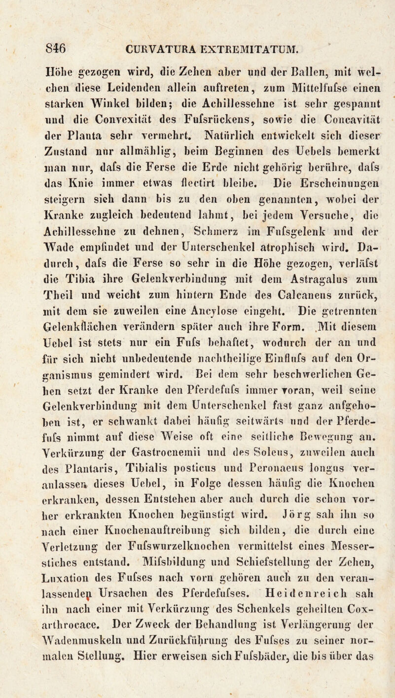 Höhe gezogen wird, die Zehen aber und der Ballen, mit wel- chen diese Leidenden allein auftreteii, zum Mittelfufse einen starken Winkel bilden; die Achillessehne ist sehr gespaimt und die Convexität des Fufsrückens, sowie die Coiicavität der Plauta sehr vermehrt. Natürlich entwickelt sich dieser Zustand nur allmählig, beim Beginnen des Uebels bemerkt man nur, dafs die Ferse die Erde nicht gehörig berühre, dafs das Knie immer etwas llectirt bleibe. Die Erscheinungen steigern sich dann bis zu den oben genannten, wobei der Kranke zugleich bedeutend lahmt, bei jedem Versuche, die Achillessehne zu dehnen, Schmerz im Fufsgelenk und der AVade empfindet und der Unterschenkel atrophisch wird. Da- durch, dafs die Ferse so sehr in die Höhe gezogen, verläfst die Tibia ihre Gelenkverbindung mit dem Astragalus zum Theil und weicht zum hintern Ende des Calcanens zurück, mit dem sie zuweilen eine Ancjlose eingeht. Die getrennten Gelenkflächen verändern später auch ihre Form. .Mit diesem Uebel ist stets nur ein Fufs behaftet, wodurch der an und für sich nicht unbedeutende nachtheilige Einflufs auf den Or- ganismus gemindert wird. Bei dem sehr beschwerlichen Ge- hen setzt der Kranke den Pferdefufs immer voran, weil seine Gelenkverbindung mit dem Unterschenkel fast ganz aufgeho- ben ist, er schwankt dabei häufig seitwärts und der Pferde- fufs nimmt auf diese AVeise oft eine seitliche Bewegung au. Verkürzung der Gastrocnemii und des Soleiis, zuweilen auch des Plantaris, Tibialis posticus und Peronaeus longus ver- aulassen dieses Uebel, in Folge dessen häufig die Knochen erkranken, dessen Entstehen aber auch durch die schon vor- her erkrankten Knochen begünstigt wird. Jörg sah ihn so nach einer Knochenauftreihung sich bilden, die durch eine A^erletzuug der Fufswurzelknochen vermittelst eines Messer- stiches entstand. Mifsbildung und Schiefstellung der Zehen, Luxation des Fufses nach vorn gehören auch zu den veran- lassendepi Ursachen des Pferdefufses. Heidenreich sah ihn nach einer mit Verkürzung des Schenkels geheilten Cox- arthrocace. Der Zweck der Behandlung ist Verlängerung der AVadenmuskeln und Zurückführung des Fufses zu seiner nor- malen Stellung. Hier erweisen sich Fufsbäder, die bis über das