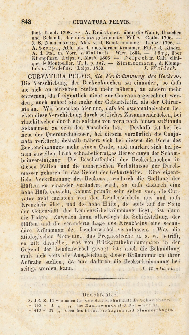 foot. Lond. 1798. — A. Brückner, über die Natur, ürsaclien lind Beliandl. der einwärts gekrümmten Fiifse. Gotlia 1796. — 3. S. Naumburg, Abli. v. d. Beinkrümmung. Leipz. 1796. — A. Scarpa, Abh. üb. d. angebornen krummen Füfse d. Pünder. A. d. Ital, m. Vorr. v. Malfatti. Wien 1804. — Jörg, über Kliiinpfülse. Leipz. n. Marb. 1806 — Delpecli in Cliir. clini- <jue de Montpellier. T, I. p. 147. — Zimmer mann, d. Kliimp- fufs ii. Pferdefiüs. Leipz. 1830. J. JValdeclx, CÜPtYATUPtA PELVIS, die Verirmnmting des Beelens, Die Verschiebiiiig’ der Beckeiiknochen zu einander, so dafs sie sich an einzelnen Stelien mehr nähern, an andern mehr entfernen, darf eigentlich nicht zur Cnrvatura gerechnet wer- den, auch gehört sie mehr der Geburtshilfe, als der Chirur- gie an. Wir bemerken hier nur, dafs bei osteomalacischen Be- cken diese Verschiebung durch seitliches Zusaminendrücken, bei rhachitischeu durch ein solches von vorn nach hinten zu Stande gekommen zu sein den Anschein hat. Deshalb ist bei je- nem der Querdurchmesser, bei diesem vorzüglich die Coiiju- gata verkürzt, deshalb nähert sich hei diesem die- Form des Beckeneinganges mehr einem Ovale, und markirt sich bei je- nem zuweilen durch schnabelförmiges Hervorragen der Scham- beinvereiiiiguiig Die Beschaffenheit der Beckenknocheii in diesen Fällen und die numerischen Verhältnisse der Durch- messer gehören in das Gebiet der Geburtshilfe, Eine eigent- liche Verkrümmung des Beckens, wodurch die Stellung der Hüften zu einander verändert wird, so dafs dadurch eine hohe Hüfte entsteht, kommt primär sehr selten vor 5 die Cur- vatur geht meistens von den Lendenwirbeln aus und aufs Kreuzbein über, und die hohe Hüfte, die stets auf der Seite der Concavität der Lendenwirbelkrümmung liegt, ist dann die Folge, Zuweilen kann allerdings die Schiefstellung der Hüften und die veränderte Lage des Kreuzbeins eine secuii- därc Krümmung der Lendenwirbel veranlassen. Was die ätiologischen Momente, das Prognostische u. s. w. betrifft, so gilt dasselbe, was von Rückgrathskrümmung;en in der Gegend der Lendenwirbel gesagt ist; auch die Behandlung mufs sich stets die Ausgleichung dieser Krümmung zu ihrer Aufgabe stellen, da nur dadurch die Beckenkrümmung be- seitigt werden kann, j. iValdcck. D r u c k f e li I e t. S. 101 Z. 12 von uiiterx lies der Scliaubliiit stall die S cli a n b li a ut. - 343 - 1 ,, ,, lies Daininwiinde statt 1) a rin Ar xi 11 d e. - 413 - 12 ,, oben lies b 1 en n 0 r r h a g i c a statt b 1 e u u0r r b a g i a.