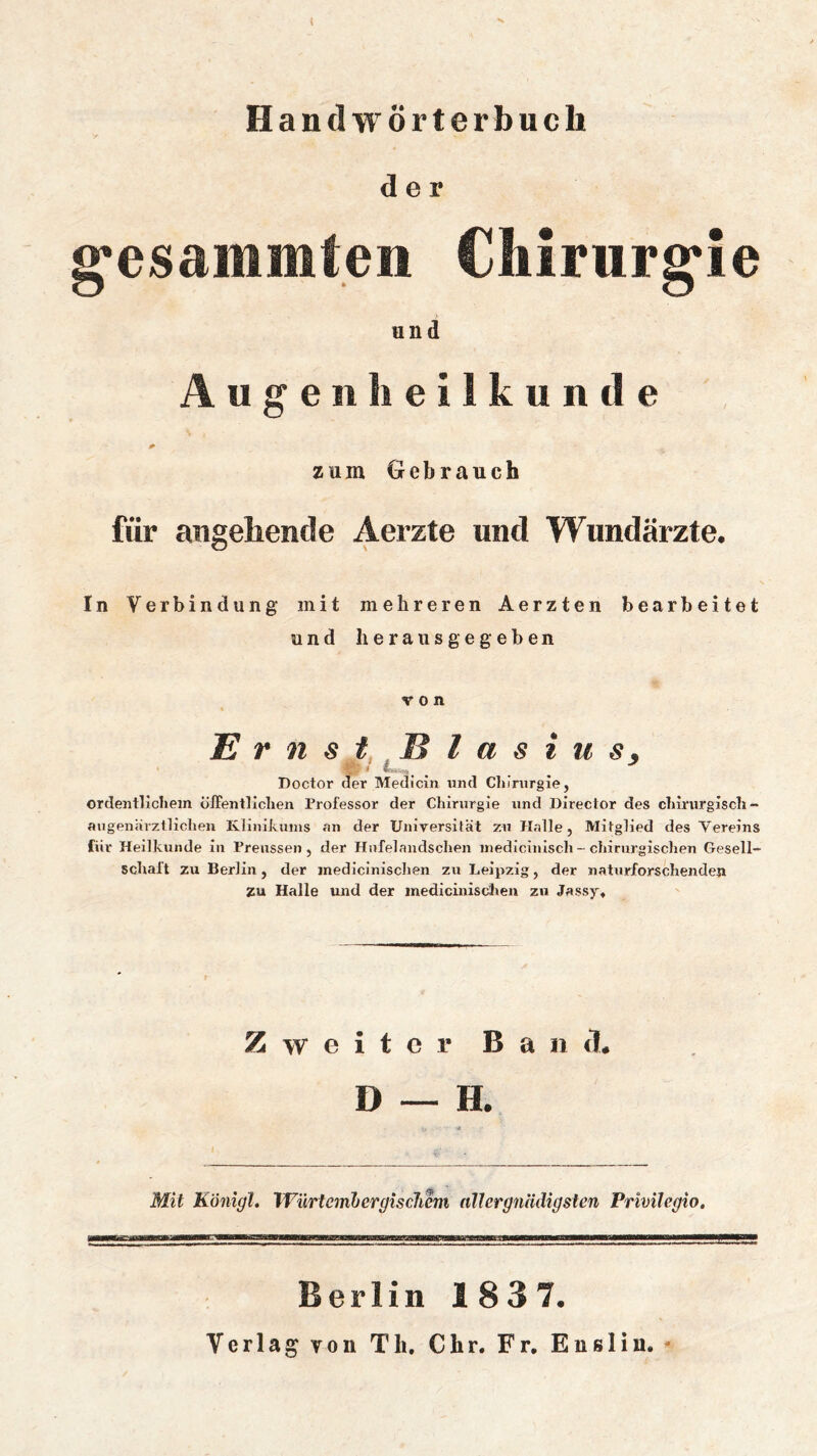 t Handwörterbuch der g'esainiiiteii Cliirurg*ie und Augenheilkunde zum Gebrauch für angehende Aerzte und Wundärzte. In Verbindung mit mehreren Aerzten bearbeitet und heraus gegeben von Er nstBlasius, Doctor der Medicin imd Cliinirgie, ordentllcliem öffentlichen Professor der Ghirnrgie und Director des chmirgisch- augenärztlichen Klinikums an der Universität zu Halle, Mitglied des Vereins für Heilkunde in Preussen, der Hnfelandsclien inedicinlsch - chirurgischen Gesell- schaft zu Berlin, der jnedicinischen zu Leipzig, der naturforschenden ZU Halle und der medicinisdien zu Jassy, Zweiter Ban cl * Mit Königl. Würteinbergisclicm nllergnädigsten Privilegio. Berlin 1837. Verlag Yon Th. Chr. Fr, Eusliu. -