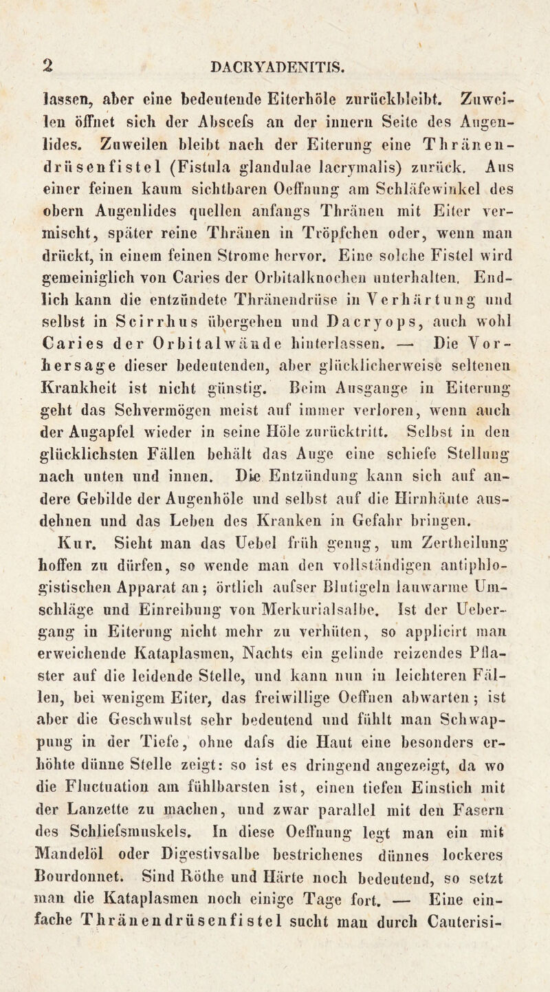 lassen, aber eine bedeutende Eitcrhöle zuriickbleibt. Znwei^ len öffnet sich der Abscefs an der iuuerii Seite des Augen- lides. Zuweilen bleibt nach der Eiterung eine Thränen- drüsenfistel (Fistula glandulae lacrvmalis) zurück. Aus einer feinen kaum sichtbaren Oeffnung am Schläfewinkel des Obern Augenlides quellen anfangs Thränen mit Eiter ver- mischt, später reine Thränen in Tröpfchen oder, wenn man drückt, in einem feinen Strome hervor. Eine solche Fistel wird gemeiniglich von Caries der Orbitalknoclien unterhalten. End- lich kann die entzündete Thränendrüse in Verhärtung und selbst in Scirrhus übergehen und Dacryops, auch wohl Caries der Orbital wände hinterlassen. —• Die Vor- hersage dieser bedeutenden, aber glücklicherweise seltenen Krankheit ist nicht günstig. Beim Ausgange in Eiterung geht das Sehvermögen meist auf immer verloren, wenn auch der Augapfel wieder in seine Hole zurücktritt. Selbst in den glücklichsten Fällen behält das Auge eine schiefe Stellung nach unten und innen. Die Entzündung kann sich auf an- dere Gebilde der Augenhöle und selbst auf die Hirnhäute aiis- dehnen und das Leben des Kranken in Gefahr bringen. Kur. Sieht man das Uebel früh genug, um Zertheilung hoffen zu dürfen, so wende man den vollständigen antiphlo- gistischen Apparat an; örtlich aufser Blntigeln lauwarme Um- schläge und Einreibung von Merkurialsalbe. Ist der Ueber- gang in Eiterung nicht mehr zu verhüten, so applicirt man erweichende Kataplasmen, Nachts ein gelinde reizendes Pila- ster auf die leidende Stelle, und kann nun in leichteren Fäl- len, bei wenigem Eiter, das freiwillige Oeffnen abwarten; ist aber die Geschwulst sehr bedeutend und fühlt man Schwap- pung in der Tiefe, ohne dafs die Haut eine besonders er- höhte dünne Stelle zeigt: so ist es dringend augezeigt, da wo die Fluctuation am fühlbarsten ist, einen tiefen Einstich mit der Lanzette zu machen, und zwar parallel mit den Fasern des Schliefsmiiskels, In diese Oeffnung legt man ein mit Mandelöl oder Digestivsalbe bestrichenes dünnes lockeres Bourdonnet. Sind Röthe und Härte noch bedeutend, so setzt man die Kataplasmen noch einige Tage fort, — Eine ein- fache Thränendrüsenfistel sucht mau durch Cauterisi-