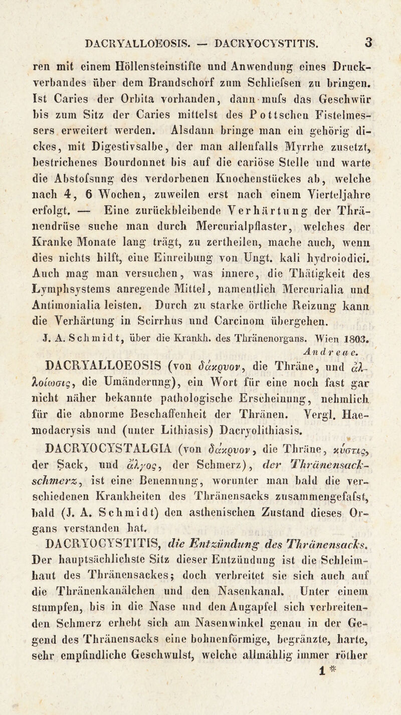 ren mit einem Höllensteinstifte und Anwendung eines Drnck- verbandes über dem Brandscliorf ziiin Schliefsen zu bringen. Ist Caries der Orbita vorhanden, daiiii mufs das Geschwür bis zum Sitz der Caries mittelst des Pottscheu Fistelmes- sers erweitert werden. Alsdann bringe man ein gehörig di- ckes, mit Digestivsalbe, der man allenfalls Myrrhe zusetzt, bestrichenes Bourdonnet bis auf die cariÖse Stelle und warte die Abstofsung des verdorbenen Kuochenstückes ab, welche nach 4, 6 Wochen, zuweilen erst nach einem Vierteljahre erfolgt. — Eine znrückbleibende Verhärtung der Thrä- nendrüse suche man durch Mercurialpflaster, welches der Kranke Monate lang trägt, zu zertheiien, mache auch, wenn dies nichts hilft, eine Einreibung von Ungt. kali hydroiodici. Auch mag man versuchen, was innere, die Thätigkeit des Lymphsystems anregende Mittel, namentlich Mercurialia und Aiitimonialia leisten. Durch zu starke örtliche Reizung kann die Verhärtung in Scirrhus und Carcinom übergehen. J. A. Schmidt, über die Kranich, des Thränenorgans. Wien 1803. And r e a e. DACRYALLOEOSIS (von SanQvov^ die Thräne, mul aX~ XoLooGig, die Umänderung), ein Wort für eine noch fast gar nicht näher bekannte pathologische Erscheinung, nehmlich für die abnorme Beschaffenheit der Thränen. Vergl. Hae- modacrysis und (unter Lithiasis) Dacryolithiasis. DACRYOCYSTALGIA (von Sdx^vovy die Thräne, xvGTiqy der Sack, und dXyog^ der Schmerz), der ThränensacX- scJwterZy ist eine Benennnng, worunter man bald die ver- schiedenen Krankheiten des Thränensacks zusammeugefafst, bald (J. A. Schmidt) den asthenischen Zustand dieses Or- gans verstanden hat. DACRYOCYSTITIS, die Jdntzündung des ThränensacX:s, Der hauptsächlichste Sitz dieser Entzündung ist die Schleim- haut des Thräuensackes; doch verbreitet sie sich auch auf die Thränenkanälchen und den Nasenkanal. Unter einem stumpfen, bis in die Nase und den Augapfel sich verbreiten- den Schmerz erhebt sich am Nasenwinkcl genau in der Ge- gend des Thränensacks eine bohnenförmige, begränzte, harte, sehr empfindliche Geschwulst, weiche allmählig immer röther