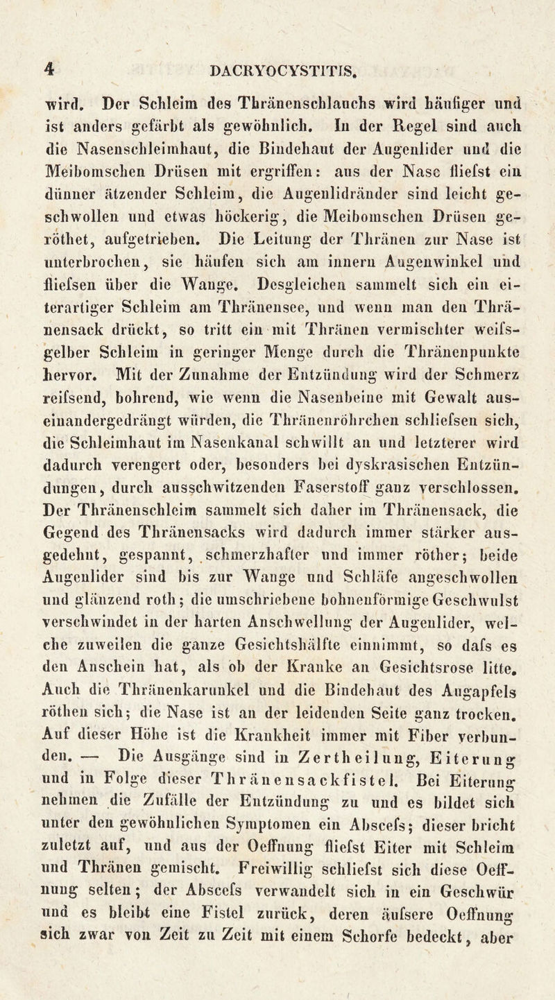 Tvird, Der Schleim des Thränenschlanchs wird häufiger und ist anders gefärbt als gewöhnlich. In der Regel sind auch die Nasenschleimhaut, die Bindehaut der Augenlider und die Meibomschen Drüsen mit ergriffen: aus der Nase lliefst ein dünner ätzender Schleim, die Augeulidräiider sind leicht ge- schwollen und etwas höckerig, die Meibomschen Drüsen ge- röthet, aufgetrieben. Die Leitung der Thränen zur Nase ist unterbrochen, sie häufen sich am iimeru Augenwinkel und iliefsen über die Wange. Desgleichen sammelt sich ein ei- terartiger Schleim am Thränensee, und wenn man den Thrä- uensack drückt, so tritt ein mit Thränen vermischter weifs- gelber Schleim in geringer Menge durch die Thränenpuukte hervor. Mit der Zunahme der Entzündung wird der Schmerz reifsend, bohrend, wie wenn die Nasenbeine mit Gewalt aus- einandergedrängt würden, die Thräiienröhrchen schliefsen sich, die Schleimhaut im Nasenkaiial schwillt an und letzterer wird dadurch verengert oder, besonders bei dyskrasischen Entzün- dungen, durch ausschwitzenden Faserstoff ganz verschlossen. Der Thränenschleim sammelt sich daher im Thräuensack, die Gegend des Thränensacks wird dadurch immer stärker aus- gedehnt, gespannt, schmerzhafter und immer röther; beide Augenlider sind bis zur Wange und Schläfe angeschwollen und glänzend roth; die umschriebene bohneuförmige Geschwulst verschwindet in der harten Anschwellung der Augenlider, wel- che zuweilen die ganze Gesichtshälfte eiunimmt, so dafs es den Anschein hat, als ob der Kranke an Gesichtsrose litte. Auch die Thräuenkaruukel und die Bindehaut des Augapfels röthen sich; die Nase ist an der leidenden Seite ganz trocken. Auf dieser Höhe ist die Krankheit immer mit Fiber verbun- den. — Die Ausgänge sind in Zertheiluug, Eiterung und in Folge dieser Thränensackfistel. Bei Eiterung nehmen die Zufälle der Entzündung zu und es bildet sich unter den gewöhnlichen Symptomen ein Abscefs; dieser bricht zuletzt auf, und aus der Oeffiiuug fliefst Eiter mit Schleim und Thränen gemischt. Freiwillig schliefst sich diese OefF- iiuug selten; der Abscefs verwandelt sich in ein Geschwür und es bleibt eine Fistel zurück, deren äufsere Oeffnuns: sich zwar von Zeit zu Zeit mit einem Schorfe bedeckt, aber