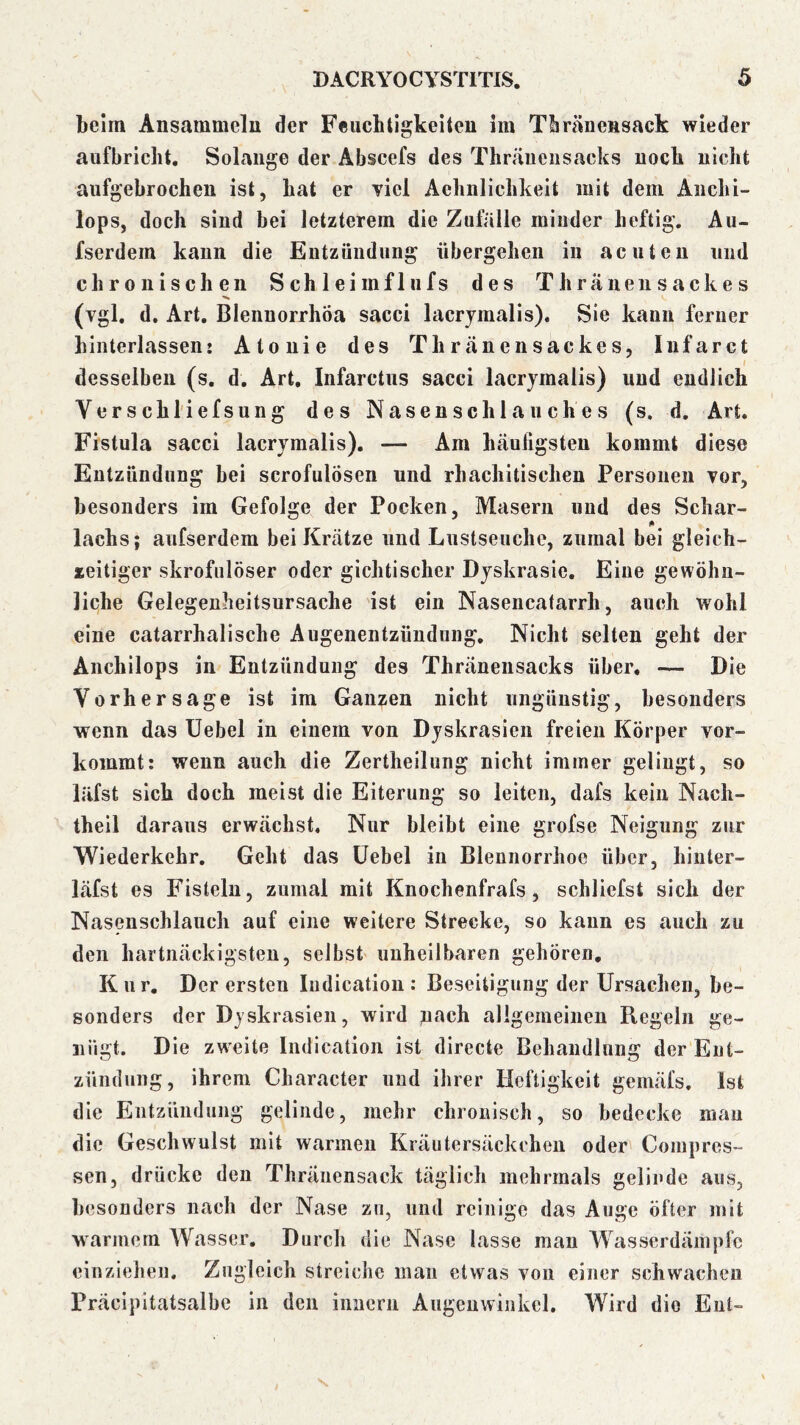 beim Ansammelu der Feuchtigkeiten im Thränensack wieder aufbriclit. Solange der Abscefs des Thräueusacks noch nicht aufgebrochen ist, hat er viel Aehnlichkeit mit dem Anchi- lops, doch sind bei letzterem die Zufälle minder heftig. Au- fserdem kann die Eutzüiidiing übergehen in acuten und chronischen Schleim fl ufs des Thräueiisackes (vgl, d. Art. Blenuorrhöa sacci lacrjraalis). Sie kann ferner hinterlassen: Atouie des Thränensackes, Infarct desselben (s. d. Art, Infarctus sacci lacrymalis) und endlich Verschl'iefsung des Nasenschlauches (s. d. Art. Fistula sacci lacrymalis). — Am häufigsten kommt diese Entzündung bei scrofulösen und rhachitischen Personen vor, besonders im Gefolge der Pocken, Masern und des Schar- lachs; aufserdem bei Krätze und Lustseuche, zumal bei gleich- seitiger skrofulöser oder gichtischer Dyskrasie, Eine gewöhn- liche Gelegenheitsursache ist ein Nasencatarrh, auch wohl eine catarrhalische Augenentzündung, Nicht selten geht der Anchilops in Entzündung des Thräueusacks über, — Die Vorhersage ist im Ganzen nicht ungünstig, besonders wenn das Uebel in einem von Dyskrasien freien Körper vor- kommt: wenn auch die Zertheilung nicht immer gelingt, so läfst sich doch meist die Eiterung so leiten, dafs kein Nach- theil daraus erwächst. Nur bleibt eine grofse Neigung zur Wiederkehr, Geht das Uebel in Blennorrhoe über, hinter- läfst es Fisteln, zumal mit Knochenfrafs, schliefst sich der Nasenschlauch auf eine weitere Strecke, so kann es auch zu den hartnäckigsten, selbst unheilbaren gehören, Kur, Der ersten Iiidication: Beseitigung der Ursachen, be- sonders der Dyskrasien, wird nach allgemeinen Regeln ge- nügt. Die zweite Iiidication ist directe Behandlung der Ent- zündung, ihrem Character und ihrer Heftigkeit gemäfs. Ist die Entzündung gelinde, mehr chronisch, so bedecke mau die Geschwulst mit warmen Kräutersäckchen oder Compres- sen, drücke den Thräiiensack täglich mehrmals gelinde aus, besonders nach der Nase zu, und reinige das Auge öfter mit warmem Wasser, Durch die Nase lasse man Wasserdämpfc einzieheii. Zugleich streiche man etwas von einer schwachen Präcipitatsalbc in den iimcrii Augenwinkel. Wird die Ent-