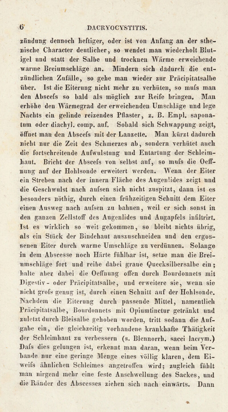 zimdiing dennocli heftiger, oder ist von Anfang an der sthe- iiische Character deutlicher, so wendet man wiederholt Bliit- igel und statt der Salbe und trocknen Wärme erweichende warme Breiumschläge an. Mindern sich dadurch die ent- zündlichen Zufälle, so gehe man wieder zur Präcipitatsalbe über. Ist die Eiterung nicht mehr zu verhüten, so mufs man den Abscefs so bald als möglich zur Reife bringen. Man erhöhe den Wärmegrad der erweichenden Umschläge und lege Nachts ein gelinde reizendes Pflaster, z, B. Empl. sapoua- tum oder diachjl. comp. auf. Sobald sich Schwappung zeigt, öffnet mau den Abscefs mit der Lanzette, Man kürzt dadurch nicht nur die Zeit des Schmerzes ab, sondern verhütet auch die fortschreitende Aufwulstung und Entartung der Schleim- haut. Bricht der Abscefs von selbst auf, so mufs die Oeff- nung auf der Hohlsonde erweitert werden. Wenn der Eiter ein Streben nach der innern Fläche des Augenlides zeigt und die Geschwulst nach aufsen sich nicht zuspitzt, daun ist es besonders nöthig, durch einen frühzeitigen Schnitt dem Eiter einen Ausweg nach aufsen zu bahnen, weil er sich sonst in den ganzen Zellstoff des Augenlides und Augapfels infiltrirt. Ist es wirklich so weit gekommen, so bleibt nichts übrig, als ein Stück der Bindehaut auszuschueiden und den ergos- senen Eiter durch warme Umschläge zu verdünnen. Solange in dem Abscesse noch Härte fühlbar ist, setze man die Brei- umschläge fort und reibe dabei graue Quecksilbersalbe ein; halte aber dabei die Oeffiiung offen durch Boiirdonnets mit Digestiv- oder Präcipitatsalbe, und erweitere sie, wenn sie nicht grofs genug ist, durch einen Schnitt auf der Hohlsonde. Nachdem die Eiterung durch passende Mittel, namentlich Präcipitatsalbe, Boiirdonnets mit Opiumtinctur getränkt und zuletzt durch Bleisalbe gehoben worden, tritt sodann die Auf- gabe ein, die gleichzeitig vorhandene krankhafte Thätigkeit der Schleimhaut zu verbessern (s. Bleiinorrh. sacci lacrym.) Dafs dies gelungen ist, erkennt man daran, wenn beim Ver- bände nur eine geringe Menge eines völlig klaren, dem Ei- wcifs ähnlichen Schleimes angetroffen wird; zugleich fühlt man nirgend mehr eine feste Anschwellung des Sackes, und die Ränder des Abscesses ziehen sich nach einwärts. Dann
