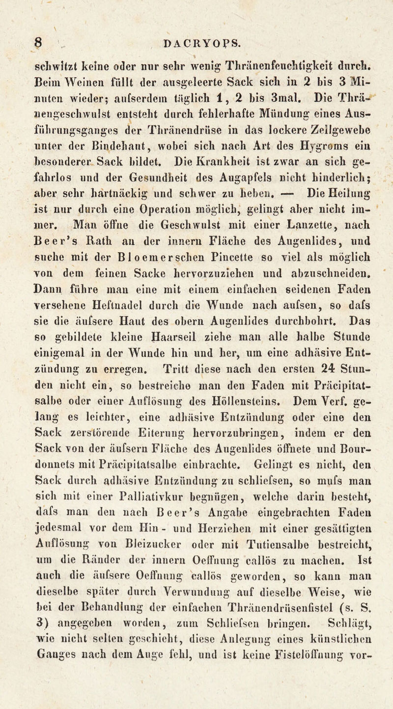 schwitzt keine oder nur sehr wenig Thränenfeuchtigkeit durch. Beim Weinen füllt der ausgeleerte Sack sich iu 2 bis 3 Mi- nuten wieder; aufserdein täglich 1, 2 bis 3mal. Die Thrä- uengeschwulst entsteht durch fehlerhafte Mündung eines Aus- führungsganges der Thränendrüse in das lockere Zellgewebe unter der Bindehaut, wobei sich nach Art des Hygroms ein besonderer^ Sack bildet. Die Krankheit ist zwar an sich ge- fahrlos und der Gesundheit des Augapfels nicht hinderlich; aber sehr hartnäckig und schwer zu heben, — Die Heilung ist nur durch eine Operation möglich,* gelingt aber nicht im- mer, Mau öffne die Geschwulst mit einer Lanzette, nach Beer*s Rath au der inneru Fläche des Augenlides, und suche mit der Bl oemersehen Pincette so viel als möglich von dem feinen Sacke hervorzuziehen und abzuschneiden. Dann führe man eine mit einem einfachen seidenen Faden versehene Heftuadel durch die Wunde nach aufsen, so dafs sie die äufsere Haut des oberii Augenlides durchbohrt. Das so gebildete kleine Haarseil ziehe man alle halbe Stunde einigemal in der Wunde hin und her, um eine adhäsive Ent- zündung zu erregen. Tritt diese nach den ersten 24 Stun- den nicht ein, so bestreiche man den Faden mit Präcipitat- salbe oder einer Auflösung des Höllensteins. Dem Verf, ge- lang es leichter, eine adhäsive Entzündung oder eine den Sack zerstörende Eiterung hervorzubringen, indem er den Sack von der äufsern Fläche des Augenlides öffnete und Bour- donnets mit Präcipitatsalbe einbrachte. Gelingt es nicht, den Sack durch adhäsive Entzündung zu schliefsen, so mufs man sich mit einer Palliativkur begnügen, welche darin besteht, dafs man den nach Be er’s Angabe eingebrachten Faden jedesmal vor dem Hin - und Herziehen mit einer gesättigten Auflösung von Bleizucker oder mit Tutiensalbe bestreicht, um die Ränder der innern Oeffiiung callös zu machen. Ist auch die äufsere Oeffnuiig callös geworden, so kann mau dieselbe später durch Verwundung auf dieselbe Weise, wie hei der Behandlung der einfachen Thränendrüsenfistel (s. S. 3) angegeben worden, zum Schliefsen bringen. Schlägt, wie nicht selten geschieht, diese Anlegung eines künstlichen Ganges nach dem Auge fehl, und ist keine Fistelöffnung vor-