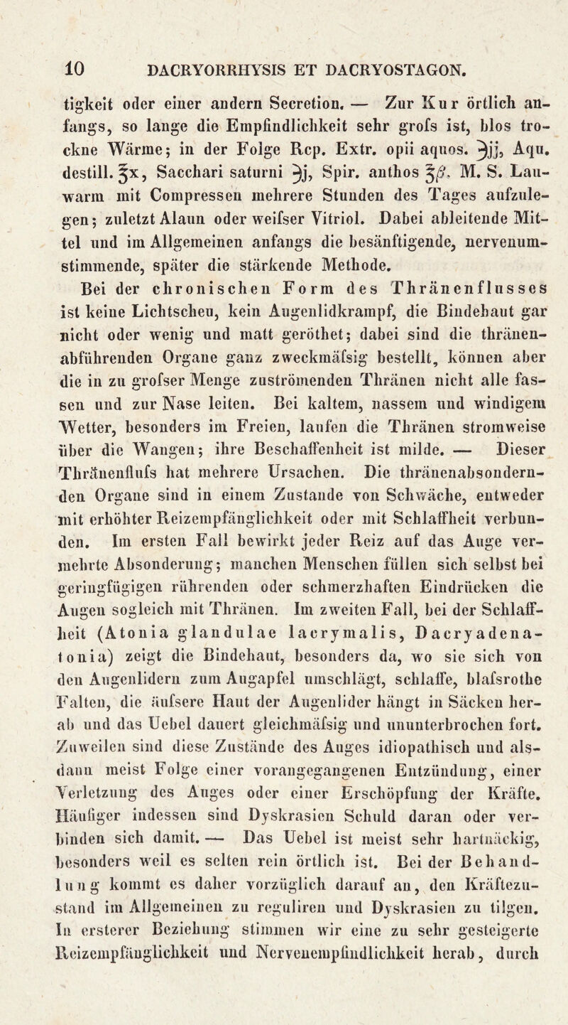 tigkelt oder einer andern Secretion. — Zur Kur Örtlich an- fangs, so lauge die Empfindlichkeit sehr grofs ist, blos tro- ckne Wärme; in der Folge Rep, Extr, opii aquos. Aqii, destill. ^x, Sacchari saturni ^j, Spir, authos M. S. Lau- warm mit Compresseu mehrere Stunden des Tages aufzule- gen; zuletzt Alaun oder weifser Vitriol. Dabei ableiteude Mit- tel und im Allgemeinen anfangs die besänftigende, nervenum- stimmende, später die stärkende Methode, Bei der chronischen Form des Thränenfliisses ist keine Lichtscheu, kein Augenlidkrampf, die Bindehaut gar nicht oder wenig und matt geröthet; dabei sind die thräuen- abführenden Organe ganz zweckmäfsig bestellt, können aber die in zu grofser Menge zuströmenden Thräneu nicht alle fas- sen und zur Nase leiten. Bei kaltem, nassem und windigem Wetter, besonders im Freien, laufen die Thräiien stromweise über die Wangen; ihre Beschaffenheit ist milde. — Dieser Tliränenflufs hat mehrere Ursachen. Die thränenabsonderu- den Organe sind in einem Zustande von Schwäche, entweder mit erhöhter Reizempfäiiglichkeit oder mit Schlaffheit verbun- den, Im ersten Fall bewirkt jeder Reiz auf das Auge ver- mehrte Absonderung; manchen Menschen füllen sich selbst bei geringfügigen rührenden oder schmerzhaften Eindrücken die Augen sogleich mit Thränen. Im zweiten Fall, bei der Schlaff- heit (Atouia glandulae lacrymalis, Dacryadena- toiiia) zeigt die Bindehaut, besonders da, wo sie sich von den Augenlidern zum Augapfel umschlägt, schlaffe, blafsrothe Falten, die äufsere Haut der Augenlider hängt in Säcken her- ab und das Uebel dauert gleichmäfsig und ununterbrochen fort. Zuweilen sind diese Zustände des Auges idiopathisch und als- dann meist Folge einer voraugegangenen Entzündung, einer Yerletzung des Auges oder einer Erschöpfung der Kräfte, Häufiger indessen sind Dyskrasien Schuld daran oder ver- binden sich damit, — Das Uebel ist meist sehr hartnäckig, besonders weil es selten rein örtlich ist. Beider Behand- lung kommt es daher vorzüglich darauf an, den Kräftezu- stand im Allgemeinen zu regulireu und Dyskrasien zu tilgen. In ersterer Beziehung stimmen wir eine zu sehr gesteigerte Reizempfäuglichkeit und Nerveuempfindlichkeit herab, durch