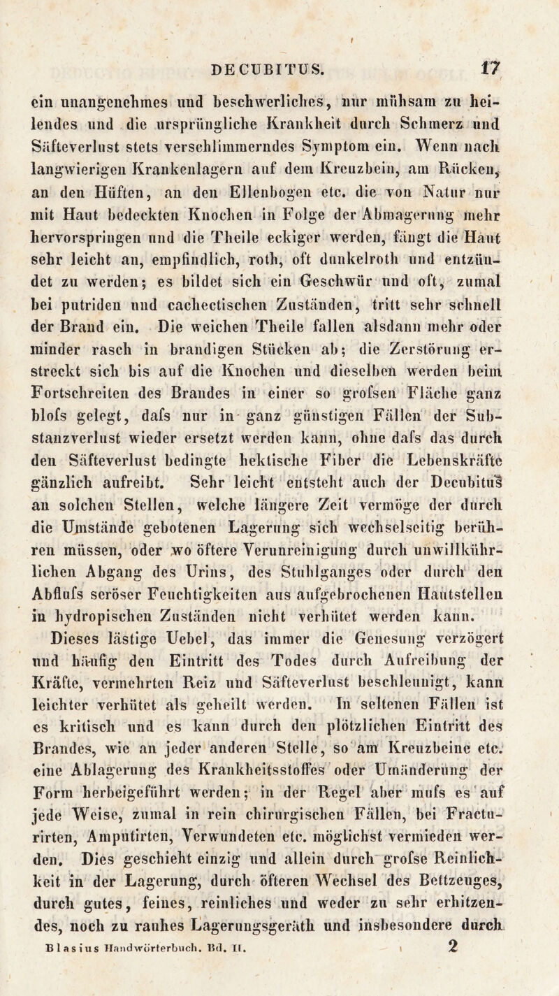 I DECUBITUS. 17 / ein uiiangeuelimes und beschwerliches, mir mühsam zu hei- lendes und die ursprüngliche Krankheit durch Schmerz und Süfteverlust stets Terschlimraerndes Symptom ein. Wenn nach langwierigen Krankenlagern auf dem Kreuzbein, am Rücken, an den Hüften, an den Ellenbogen etc. die von Natur nur mit Haut bedeckten Knochen in Folge der Abinagernng mehr hervorspringen und die Theile eckiger w^erden, fiingt die Haut sehr leicht an, empfindlich, roth, oft dunkelroth und entzün- det zu werden; es bildet sich ein Geschwür und oft, zumal bei putriden und cachectischen Zuständen, tritt sehr schnell der Brand ein. Die weichen Theile fallen alsdann mehr oder minder rasch in brandigen Stücken ab; die Zerstörung er- streckt sich bis auf die Knochen und dieselben werden beim Fortschreiten des Brandes in einer so grofsen Flache ganz blofs gelegt, dafs nur in ganz günstigen Fällen der Sub- stanzverlust wieder ersetzt werden kann, ohne dafs das durch den Säfteverlust bedingte hektische Fiber die Lebenskräfte gänzlich aufreibt. Sehr leicht entsteht auch der Decubitus an solchen Stellen, welche längere Zeit vermöge der durch die Umstände gebotenen Lagerung sich wechselseitig berüh- ren müssen, oder ,wo öftere Verunreinigung durch unwillkühr- lichen Abgang des Urins, des Stuhlganges oder durch den Abflufs seröser Feuchtigkeiten aus aufgebrochenen Hautstellen in hjdropischen Zuständen nicht verhütet werden kann. Dieses lästige Uebel, das immer die Genesung verzögert lind häufig den Eintritt des Todes durch Aufreibung der Kräfte, vermehrten Reiz uiid Säfteverlust beschleunigt, kann leichter verhütet als geheilt werden. In seltenen Fällen ist es kritisch und es kann durch den plötzlichen Eintritt des Brandes, wie an jeder anderen Stelle, so'am Kreuzbeine etc. eine Ablagerung des Krankheitsstoffes oder Umänderung der Form herbeigeführt werden; in der Regel aber raufs es auf jede Weise, zumal in rein chirurgischen Fällen, bei Fractu- rirten, Amputirten, Verwundeten etc. möglichst vermieden wer- den, Dies geschieht einzig und allein durch grofse Reinlich- keit in der Lagerung, durch öfteren Wechsel des Bettzeuges, durch gutes, feines, reinliches und weder zu sehr erhitzen- des, noch zu rauhes Lagerungsgeräth und insbesondere durch Blasius Handwörterbuch. Bd. II. i 2