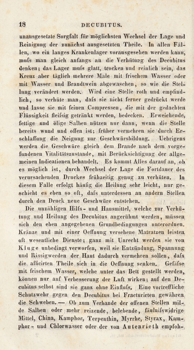 unausgesetzte Sorgfalt für mögiiehsteii Wechsel der Lage und Reinigung der zunächst ausgesetzten Theile. In allen Fäl- len, wo ein langes Krankenlager vorausgesehen werden kann, mufs man gleich anfangs an die Verhütung des Decubitus denken; das Lager mufs glatt, trocken und reinlich sein, das Kreuz aber täglich mehrere Male mit frischem Wasser oder mit Wasser und Brandtwein abgewaschen, so wie die Stel- lung verändert werden. Wird eine Stelle roth und erapfiud- lich, so verhüte man, dafs sie nicht ferner gedrückt werde und lasse sie mit feinen Compressen, die mit der gedachten Flüssigkeit lleifsig getränkt werden, bedecken. Erweichende, fettige und ölige Salben nützen nur dann, wenn die Stelle bereits wund und offen ist; früher vermehren sie durch Er- schlaffung die Neigung zur Geschwürsbildung. Uebrigens werden die Geschwüre gleich dem Brande nach dem Vorge- fundenen Vitalitätszustande, mit Berücksichtigung der allge- meinen Indicationen behandelt. Es kommt Alles darauf an, ob, es möglich ist, durch Wechsel der Lage die Fortdauer des verursachenden Druckes frühzeitig genug zu verhüten. In diesem Falle erfolgt häufig die Heilung sehr leicht, nur ge- schieht es eben so oft, dafs unterdessen an andern Stellen durch den Druck neue Geschwüre entstehen. Die unzähligen Hilfs- und Hausmittel, welche zur Verhü- tupg und Heilung des Decubitus angerühmt werden, müssen sich den eben angegebenen Grundbedingungen uiiterordnen. Kränze und mit einer Oeffuung versehene Matratzen leisten oft wesentliche Dienste ; ganz mit Unrecht werden sie von Kluge unbedingt verworfen, weil sie Entzündung, Spannung und Rissigwerden der Haut dadurch vermehren sollen, dafs die afticirten Theile sich in die Oeffnung senken. Gefäfse mit frischem Wasser, welche unter das Bett gestellt werden, können nur auf Verbesserung der Luft wirken; auf den De- cubitus selbst sind sie ganz ohne Einflufs. Eine vortreffliche Schutzwehr gegen den Decubitus bei Fracturirteii gewähren die Schweben.Ob zum Verbände der offenen Stellen mil-, de Salben oder mehr reizende, belebende, fäulnifswidrige Mittel, China, Kamphor, Terpenthin, Mjrrhe, Stjrax, Kam- phor-T und Chlorwasser oder der von Autenrieth empfoli-^