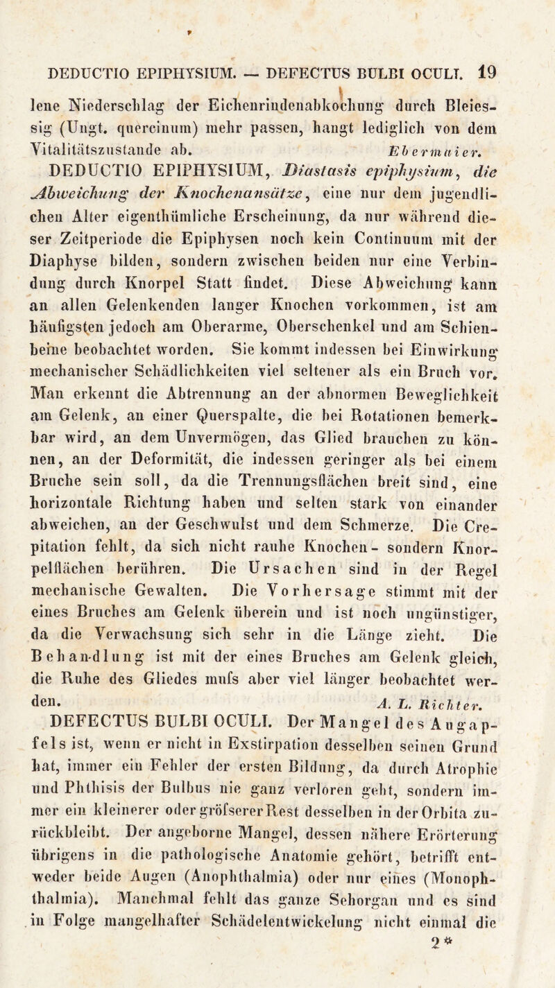 \ lene Nledersclilag der Eicheiiriudenabkocluiiig durch Bleies- slg (Uiigt. querclimm) mehr passen, hangt lediglich von dem Vitalitätszustande ab. Eh ermttier* DEDUCTIO EPIPHYSIUM, Biastasis epiph^sinm, die ^hweichun^ der Knochenansätze ^ eine nur dem jugendli- chen Alter eigenthümliche Erscheinung, da nur während die- ser Zeitperiode die Epiphysen noch kein Continuum mit der Diaphyse bilden, sondern zwischen beiden nur eine Verbin- dung durch Knorpel Statt findet. Diese Abweichung kann an allen Gelenkenden langer Knochen Vorkommen, ist am häufigsten jedoch am Oberarme, Oberschenkel und am Schieii- heriie beobachtet worden. Sie kommt indessen bei Einwirkung mechanischer Schädlichkeiten viel seltener als ein Bruch vor» Mau erkennt die Abtrennung an der abnormen Beweglichkeit am Gelenk, au einer Querspalte, die bei Rotationen bemerk- bar wird, an dem Unvermögen, das Glied brauchen zu kön- nen, an der Deformität, die indessen geringer als bei einem Bruche sein soll, da die Trennuugsflächen breit sind, eine horizontale Richtung haben und selten stark von einander abweichen, au der Geschwulst und dem Schmerze. Die Cre- pitation fehlt, da sich nicht rauhe Knochen- sondern Kuor- pelflächen berühren. Die Ursachen sind in der Regel mechanische Gewalten. Die Vorhersage stimmt mit der eines Bruches am Gelenk überein und ist noch unKünstio:er. da die Verwachsung sich sehr in die Länge zieht. Die Behamdluug ist mit der eines Bruches am Gelenk gleich, die Ruhe des Gliedes mnfs aber viel länger beobachtet wer- A. E, Richter, DEFECTUS BULBI OCULI. Der Mangel des Augap- fels ist, wenn er nicht in Exstirpation desselben seinen Grund hat, immer ein Fehler der ersten Bildung, da durch Atrophie und Phthisis der Bulbus nie ganz verloren gebt, sondern im- mer ein kleinerer oder gröfsererPtest desselben in der Orbita zu- rückbleibt. Der angeborne Mangel, dessen nähere Erörterung übrigens in die pathologische Anatomie gehört, betrifft ent- weder beide Augen (Anophthalmia) oder nur eines (Moiioph- thalmia). Manchmal fehlt das ganze Sehorgan und es sind in Folge mangelhafter Schädelentwickelung nicht einmal die 2^