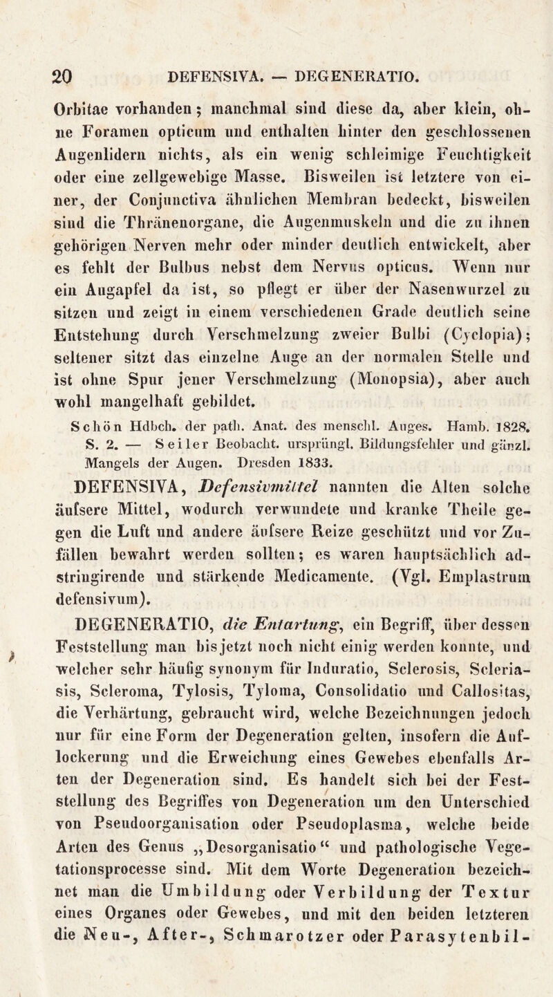 Orbitae vorbaiiden; manclimal sind diese da, aber klein, oh- ne Foramen opticnm und enthalten hinter den geschlossenen Augenlidern nichts, als ein wenig schleimige Feuchtigkeit oder eine zellgewebige Masse, Bisweilen ist letztere von ei- ner, der Conjiinctiva ähnlichen Membran bedeckt, bisweilen sind die Thranenorgane, die Augenmuskeln und die zu ihnen gehörigen Nerven mehr oder minder deutlich entwickelt, aber es fehlt der Bulbus nebst dem Nervus opticus. Wenn nur ein Augapfel da ist, so pflegt er über der Nasenwurzel zu sitzen und zeigt in einem verschiedenen Grade deutlich seine Entstehung durch Verschmelzung zweier Bulbi (Cvclopia); seltener sitzt das einzelne Auge an der normalen Stelle und ist ohne Spur jener Verschmelzung (Monopsia), aber auch wohl mangelhaft gebildet. Schön Hdbch. der path. Anat. des menschl. Auges. Hamb. 1828, S. 2. — Seiler Beobacht, nrsprüngl. Bildungsfehler und gänzl. Mangels der Augen. Dresden 1833. DEFENSIVA, Defensivmiltel nannten die Alten solche äufsere Mittel, wodurch verwundete und kranke Theile ge- gen die Luft und andere äufsere Reize geschützt und vor Zu- fällen bewahrt werden sollten; es waren hauptsächlich ad- striugirende und stärkende Medicameute. (Vgl. Emplastrum defensiviim), DEGENERATIO, die Enlartung^ ein Begriff, über dessen Feststellung man bis jetzt noch nicht einig werden konnte, und welcher sehr häufig svnonjm für luduratio, Sclerosis, Scleria- sis, Scleroma, Tylosis, Tjloma, Consolidatio und Callositas, die Verhärtung, gebraucht wird, welche Bezeichnungen jedoch nur für eine Form der Degeneration gelten, insofern die Auf- lockerung und die Erweichung eines Gewebes ebenfalls Ar- ten der Degeneration sind. Es handelt sich bei der Fest- stellung des Begriffes von Degeneration um den Unterschied von Pseudoorganisation oder Pseudoplasma, welche beide Arten des Genus „Desorganisation und pathologische Vege- tationsprocesse sind. Mit dem Worte Degeneration bezeich- net man die Umbildung oder Verbildung der Textur eines Organes oder Gewebes, und mit den beiden letzteren die Neu-, After-, Schmarotzer oder Parasjtenbil-