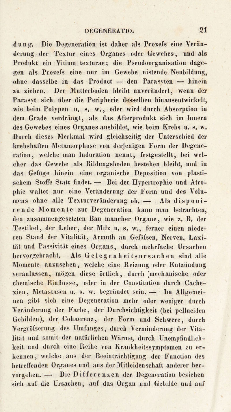 diing’. Die Degeneration ist daher als Prozefs eine Verän- derung der Textur eines Organes oder Gewebes, und als Produkt ein Vitium texturae; die Pseudoorganisatiou dage- gen als Prozefs eine nur im Gewebe nistende Neubildung, ohne dasselbe in das Product — den Parasjten — hinein zu ziehen. Der Mutterboden bleibt unverändert, wenn der Parasyt sich über die Peripherie desselben hinausentwickelt, wie beim Polypen u. s, w., oder wird durch Absorption in dem Grade verdrängt, als das Afterprodukt sich im Iimerii des Gewebes eines Organes ausbildet, wie beim Krebs u. s. w. Durch dieses Merkmal wird gleichzeitig der Unterschied der krebshaften Metamorphose von derjenigen Form der Degene- ration, welche mau Induration nennt, festgestellt, bei wel- cher das Gewebe als Bilduugsbodeu bestehen bleibt, und in das Gefüge hinein eine organische Deposition von plasti- schem Stoffe Statt findet. — Bei der Hypertrophie und Atro- phie waltet nur eine Veränderung der Form und des Volu- mens ohne alle Texturveränderung ob, — Als disponi- rende Momente zur Degeneration kann man betrachten, den zusainmengesetzten Bau mancher Organe, wie z, B. der Testikel, der Leber, der Milz u. s. w., ferner einen niede- ren Stand der Vitalität, Armuth an Gefäfseu, Nerven, Laxi- tät und Passivität eines Organs, durch mehrfache Ursachen hervorgebracht. Als Gelegenheitsursachen sind alle Momente aiizusehen, welche eine Reizung oder Entzündung veranlassen, mögen diese örtlich, durch änechauische oder chemische Einflüsse, oder in der Constitution durch Cache- xieii, Metastasen u. s. w. begründet sein. — Im Allgemei- nen gibt sich eine Degeneration mehr oder weniger durch Veränderung der Farbe, der Durchsichtigkeit (bei pelluciden Gebilden), der Cohaerenz, der Form und Schwere, durch Vergröfserung des Umfanges, durch Verminderung der Vita- lität und somit der natürlichen Wärme, durch Unempfindlich- keit und durch eine Reihe von Krankheitssymptomen zu er- kennen, welche aus der Beeinträchtigung der Function des betreffenden Organes und aus der Mitleidenschaft anderer her- vorgehen. — Die Differenzen der Degeneration beziehen sich auf die Ursachen, auf das Organ und Gebilde und auf