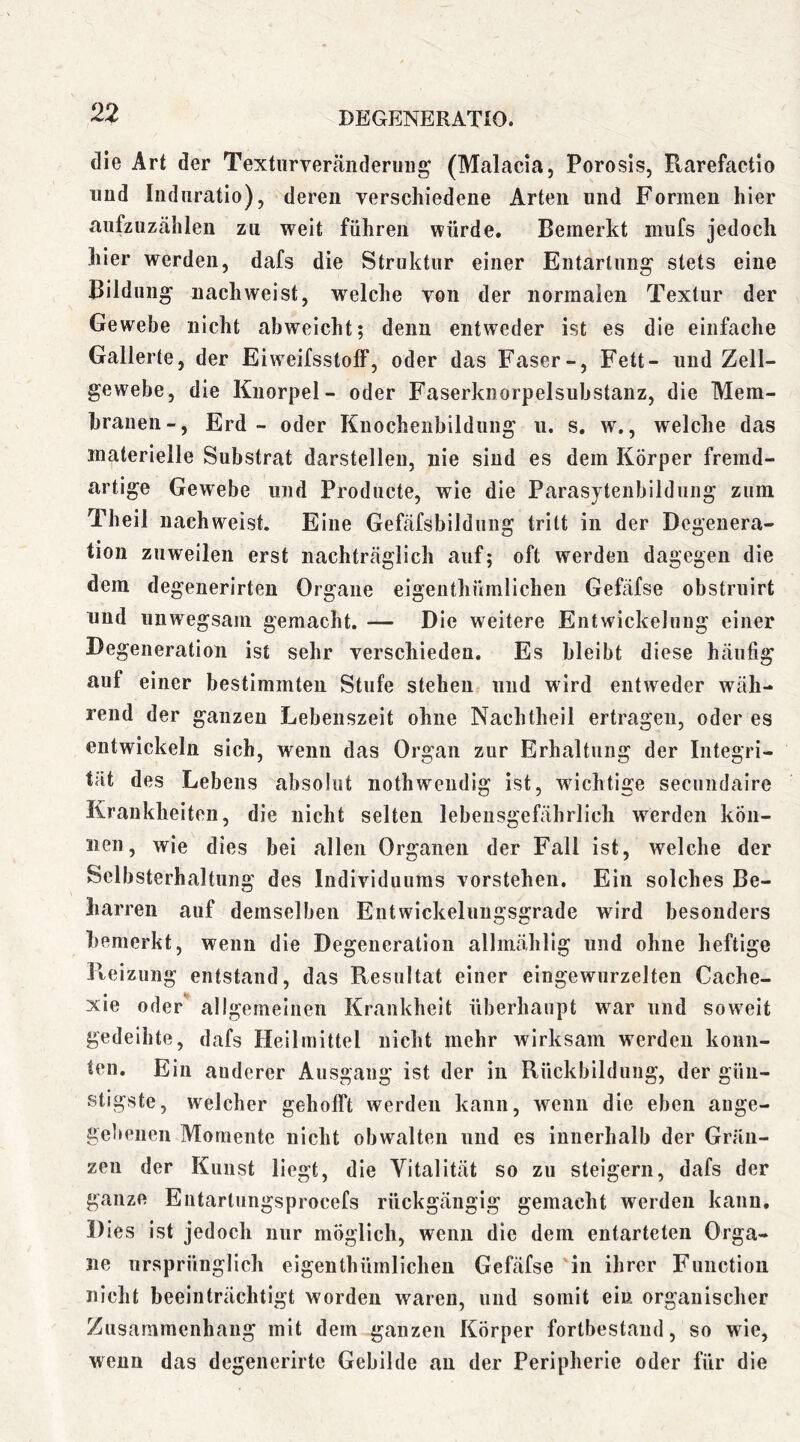 die Art der Textiirverfäiiderimg (Malacia, Porosls, Rarefactio imd Induratio), deren verschiedene Arten und Formen hier aiifzuzählen zu weit führen würde. Bemerkt mufs jedoch hier werden, dafs die Struktur einer Entartung' stets eine Bildung nach weist, welche von der normalen Textur der Gewebe nicht abweicht; denn entweder ist es die einfache Gallerte, der Eiweifsstoff, oder das Faser-, Fett- und Zell- gewebe, die Knorpel- oder Faserknorpelsubstanz, die Mem- branen-, Erd - oder Kuochenbildung ii. s, w., welche das materielle Substrat darstellen, nie sind es dem Körper fremd- artige Gewebe und Prodiicte, wie die Parasytenbildung zum Theil nachweist. Eine Gefäfsbildung tritt in der Degenera- tion zuweilen erst nachträglich auf; oft werden dagegen die dem degenerirten Organe eigeiithümlicheii Gefäfse obstruirt nud unwegsam gemacht. — Die weitere Entwickelung einer Degeneration ist sehr verschieden. Es bleibt diese häufig auf einer bestimmten Stufe stehen und wird entweder wäh- rend der ganzen Lebenszeit ohne Nachtheil ertragen, oder es entwickeln sich, wenn das Organ zur Erhaltung der Integri- tät des Lebens absolut nothweiidig ist, wichtige secundaire Krankheiten, die nicht selten lebensgefährlich werden kön- nen, wie dies bei allen Organen der Fall ist, welche der Selbsterhaltung des Individuums vorstehen. Ein solches Be- harren auf demselben Entwickeluugsgrade wird besonders bemerkt, wenn die Degeneration allmählig und ohne heftige Reizung entstand, das Resultat einer eingewurzelten Cache- xie oder allgemeinen Krankheit überhaupt war und sow^eit gedeihte, dafs Heilmittel nicht mehr wirksam werden konn- ten. Ein anderer Ausgang ist der in Rückbildung, der gün- stigste, welcher gehofft werden kann, wenn die eben ange- gebenen Momente nicht obwalten und es innerhalb der Gräii- zeu der Kunst liegt, die Vitalität so zu steigern, dafs der ganze Entartungsprocefs rückgängig gemacht werden kann. Dies ist jedoch nur möglich, wenn die dem entarteten Orga- ne ursprünglich eigenthümlichen Gefäfse 'in ihrer Function nicht beeinträchtigt worden waren, und somit ein organischer Zusammenhang mit dem ganzen Körper fortbestaud, so wie, wenn das degenerirte Gebilde an der Peripherie oder für die