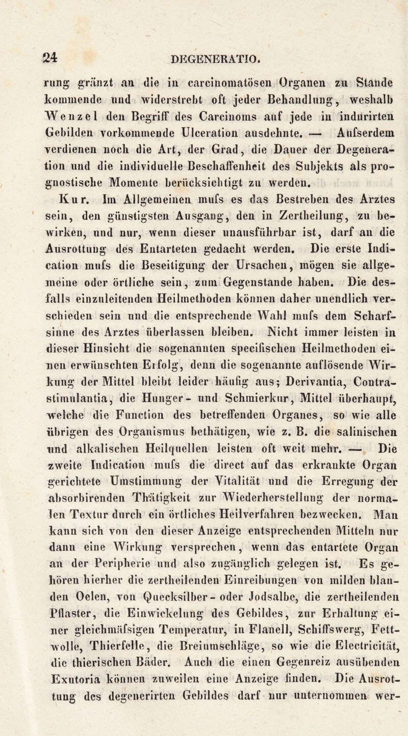 riing gräiizt an die in carciiiomatösen Organen zu Stande Itommeiide und widerstrebt oft jeder Behandlung, weshalb Wenzel den Begriff des Carcinoms auf jede in indnrirten Gebilden vorkommende Ulceration ausdehnte. Aüfserdem verdienen noch die Art, der Grad, die Dauer der Degenera- tion lind die individuelle Beschaffenheit des Subjekts als pro- gnostische Momente berücksichtigt zu werden. Kur. Im Allgemeinen mufs es das Bestreben des Arztes sein, den günstigsten Ausgang, den in Zertheilung, zu be- wirken, und nur, wenn dieser unausführbar ist, darf au die Ausrottung des Entarteten gedacht werden. Die erste Indi- cation mufs die Beseitigung der Ursachen, mögen sie allge- meine oder örtliche sein, zum Gegenstände haben. Die des- falls eiuznleitenden Heilmethoden können daher unendlich ver- schieden sein und die entsprechende Wahl mufs dem Scharf- sinne des Arztes überlassen bleiben. Nicht immer leisten in dieser Hinsicht die sogenannten specifischeu Heilmethoden ei- nen erwünschten Erfolg, denn die sogenannte auflösende Wir- kung der Mittel bleibt leider häufig aus; Derivantia, Coutra- stimulantia, die Hunger- und Schmierkur, Mittel überhaupt, welche die Function des betreffenden Organes, so wie alle übrigen des Organismus bethätigen, wie z. B. die saliuischen lind alkalischen Heilquellen leisten oft weit mehr. — Die zweite Indication mufs die direct auf das erkrankte Organ gerichtete Umstimmung der Vitalität und die Erregung der absorbirenden Th'ätigkeit zur Wiederherstellung der norma- len Textur durch ein örtliches Heilverfahren bezwecken. Mau kann sich von den dieser Anzeige entsprechenden Mitteln nur dann eine Wirkung versprechen, wenn das entartete Organ au der Peripherie und also zugänglich gelegen ist. Es ge- hören hierher die zertheilenden Einreibungen von milden blan- den Oelen, von Quecksilber - oder Jodsalbe, die zertheilenden Pflaster, die Eiuwickelung des Gebildes, zur Erhaltung ei- ner gleichmäfsigen Temperatur, in Flanell, Schiffswerg, Fett- wolle, Thierfelle, die Breiumschläge, so wie die Electricität, die thierischen Bäder. Auch die einen Gegeureiz ausübenden Exutoria können zuweilen eine Anzeige finden. Die Ausrot- tung des degenerirten Gebildes darf nur unternommen wer-
