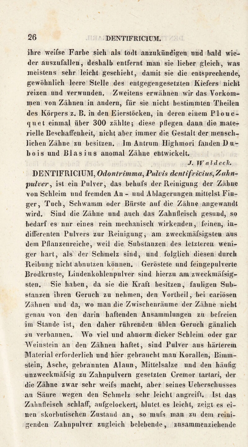 ihre weifse Farbe sich als todt anzukiindig’eu und bald wie- der auszufallen, deshalb entfernt man sie lieber gleich, was meistens sehr leicht geschieht, damit sie die entsprechende, gewöhnlich leere Stelle des entgegengesetzten Kiefers nicht reizen und verwunden. Zweitens erwähnen wir das Vorkom- men von Zähnen in andern, für sie nicht bestimmten Theilen des Körpers z. B. in den Eierstöcken, in deren einem Plouc- quet einmal über 300 zählte; diese pflegen dann die matcr rielle Beschaffenheit, nicht aber immer die Gestalt der mensclt- lichen Zähne zu besitzen. Im Aiitrum Highmori fanden Du- bois nnd Blasius anomal Zähne entwickelt. J. TV ald eclt, DENTIFRICIUM, OdoPulvis dentifricius^Zahn- pulver^ ist ein Pulver, das behufs der Reinigung der Zähne von Schleim und fremden An - und Ablagerungen mittelst Fin- ger, Tuch, Schwamm oder Bürste auf die Zähne angewandt wird. Sind die Zähne und auch das Zahnfleisch gesund, so bedarf es nur eines rein mechanisch wirkenden, feinen, in- differenten Pulvers zur Reinigung, am zweckmäfsigsten aus dem Pflanzenreiche, weil die Substanzen des letzteren weni- ger hart, als der Schmelz sind, und folglich diesen durch Reibung nicht abiiulzen können. Geröstete und feingepulverte Brodkruste, Liiidenkohlenpulver sind hierzu am zweckmäfsig- sten. Sie haben, da sie die Kraft besitzen, fauligen Sub- stanzen ihren Geruch zu nehmen, den Vortheil, bei cariösen Zähnen nnd da, wo man die Zwischenräume der Zähne nicht genau von den darin haftenden Ansammlungen zu befreien im Stande ist, den daher rührenden üblen Geruch gänzlich zu verbannen. Wo viel und abnorm dicker Schleim oder gar Weinstein an den Zähnen haftet, sind Pulver aus härterem Material erforderlich und hier gebraucht mau Korallen, Bimm- stein, Asche, gebrannten Alaun, Mittelsalze und den häufig unzweckmäfsig zu Zahnpulvern gesetzten Cremor tartari, der die Zähne zwar sehr weifs macht, aber seines Ueberschusses au Säure wegen den Schmelz sehr leicht angreift. Ist das Zahnfleisch schlaff, aufgelockert, blutet es leicht, zeigt es ei- nen skorbutischen Zustand an, so mufs mau zu dem reini- genden Zahupulver zugleich belebende, zusammenziehende