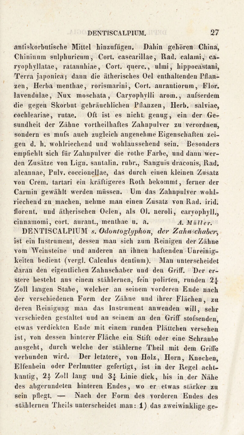 antiskorbutische Mittel hinzufügen. Dahin gehören China’, Chiniiiuni sulphuricura, Cort. cascarillae, Rad. calami,'ca- rjophyllatae, rataniihiae, Cort. quere., iilmi, hippocastaui, Terra japonica; daim die ätherisches Oel enthaltenden Pflan- zen, Herba raenthae, rorisraariiii, Cort. aurantiorum, Flor, lavendnlae, Nux moschata, Caryophjlli arorn., aufserdem die gegen Skorbut gebräuchlichen Pflanzen, Herb, salviae, cochleariae, rutae. Oft ist es nichti genug, ein der Ge- sundheit der Zähne vorthellhaftes Zahnpulver zu verordnen, sondern es mufs auch zugleich angenehme Eigenschaften zei- gen d. h. wohlriechend und wohlausseheud sein. Besonders empfiehlt sich für Zahnpulver die rothe Farbe, und dann wer- den Zusätze von Ligu. sautalin. rubr., Sanguis dracouis, Rad, alcaunae, Pnlv. coccioiieliae, das durch einen kleinen Zusatz von Crem, tartari ein kräftigeres Roth bekommt, ferner der Carmin gewählt werden müssen. Om das Zahnpulver wohl- riechend zu machen, nehme man einen Zusatz von Rad. irid. llorent. und ätherischen Oelen, als Ol, neroli, caryophyll,^ cinnamomi, cort. aurant., mentliae u. a. a. Müller. DENTISCALPIUM s. Odontogl^jiihon^ de?' Zahnschaber^ ist ein Instrument, dessen mau sich zum Reinigen der Zähne vom Weinsteine und anderen an ihnen haftenden Unreinig- keiten bedient (vergl. Calculus dentium). Man unterscheidet daran den eigentlichen Zahnschaber und den Griff. Der er- stere besteht aus einem stählernen, fein polirten, runden 2^ Zoll langen Stabe, welcher an seinem vorderen Ende nach der verschiedenen Form der Zähne und ihrer Flächen, zu deren Reinigung mau das Instrument anwenden will, sehr verschieden gestaltet uud an seinem an den Griff stofsenden, etwas verdickten Ende mit einem runden Plättchen versehen ist , von dessen hinterer Fläche ein Stift oder eine Schraube ansgeht, durch welche der stählerne Theil mit dem Griffe verbunden wird. Der letztere, von Holz, Horn, Knochen, Elfenbein oder Perlmutter gefertigt, ist in der Regel acht- kantig, 2y Zoll laug uud Linie dick, bis in der Nähe des abgerundeten hinteren Endes, wo er etwas stärker zu sein pflegt. — Nach der Form des vorderen Eudes des stählernen Theils unterscheidet mau: i) das zweiwinklige ge-
