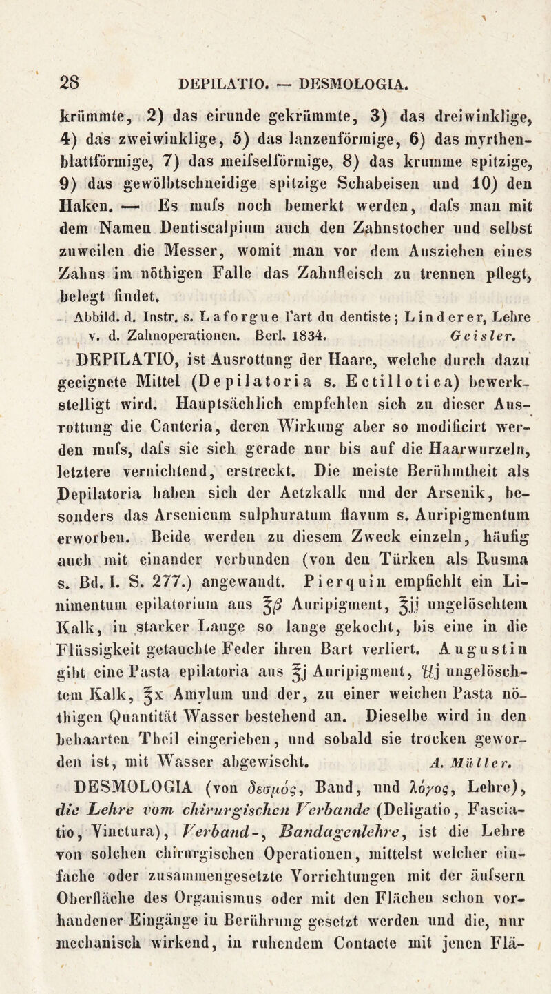 krümmte, 2) das eirunde gekrümmte, 3) das dreiwinklige, 4) das zwei winklige, 5) das lanzenförmige, 6) das myrthen- blattförmige, 7) das meifselförmige, 8) das krumme spitzige, 9) das gewölbtschneidige spitzige Schabeisen und 10) den Haken, — Es mufs noch bemerkt werden, dafs man mit dem Namen Dentiscalpium auch den Zahnstocher und selbst zuweilen die Messer, womit man vor dem Ausziehen eines Zahns im uöthigen Falle das Zahnfleisch zu trennen pflegt, belegt findet, Abbild, d. Instr. s. L af o rg u e l’art da dentiste ; Linderer, Lehre V. d. Zalmoperationen. Berl, 1834. Gcisler. DEPILATIO, ist Ausrottung der Haare, welche durch dazu geeignete Mittel (Depilatoria s. Ectillotica) bewerk- stelligt wird. Hauptsächlich empfehlen sieb zu dieser Aus- rottung die Cauteria, deren Wirkung aber so modificirt wer- den mufs, dafs sie sich gerade nur bis auf die Haarwurzeln, letztere vernichtend, erstreckt. Die meiste Berühmtheit als Depilatoria haben sich der Aetzkalk und der Arsenik, be- sonders das Arseuicum sulphuratum flavum s, Auripigmentum erworben. Beide werden zu diesem Zweck einzeln, häufig auch mit einander verbunden (von den Türken als Rusma s, Bd, 1. S. 277.) angewandt. Pi er quin empfiehlt ein Li- iiimentum epilatoriuin aus Auripigment, §jj ungelöschtem Kalk, in starker Lauge so lauge gekocht, bis eine in die Flüssigkeit getauchte Feder ihren Bart verliert. Augustin gibt eine Pasta epilatoria aus Auripigment, ungelösch- tem Kalk, Amylum und der, zu einer weichen Pasta nö- thigen Quantität Wasser bestehend an. Dieselbe wird in den behaarten Theil eingerieben, und sobald sie trocken gewor- den ist, mit Wasser abgewischt. A. Müller, DESMOLOGIA (yoii deajxog, Band, und %6/og, Lehre), die Lehre vom cJiirurgischen Verbände (Deligatio, Fascia- tio, Yinctura), Verband-^ Landagenlehre^ ist die Lehre von solchen chirurgischen Operationen, mittelst welcher eiu- fache oder zusammengesetzte Vorrichtungen mit der äufsern Oberfläche des Organismus oder mit den Flächen schon vor- handener Eingänge in Berührung gesetzt werden und die, nur mechanisch wirkend, in ruhendem Contacte mit jenen Flä-