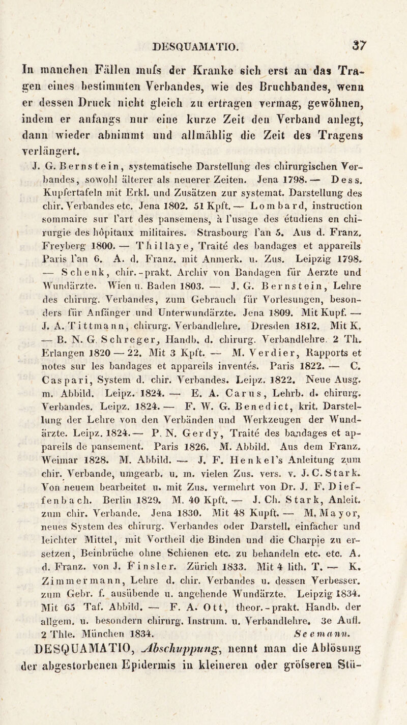 In mauclien Fällen mufs der Kranke sich erst an das Tra* gen eines bestimmten Verbandes, wie des Bruchbandes, wenn er dessen Druck nicht gleich zu ertragen vermag, gewöhnen, indem er anfangs nur eine kurze Zeit den Verband anlegt, dann wieder abnimmt und allmählig die Zeit des Tragens verlängert, J. G. Bernstein, systematische Darstellung des chirurgischen, Ver- bandes, sowohl älterer als neuerer Zeiten. ,Tena 1798.— Dess. Kupfertafeln mit Erkl. und Zusätzen zur systemat. Darstellung des chir. Verbandes etc. Jena 1802. 51 Kpft, — Lombard, instruction sommaire sur Tart des pansemens, ä Fusage des etudiens en Chi- rurgie des höpitaux militaires. Strasbourg Fan 5. Aus d. Franz. Freyberg 1800.— Thillaye, Traite des bandages et appareils Paris Fan 6. A. d. Franz, mit Anmerk. u. Zus. Leipzig 1798, — Schenk, chir.-prakt. Arcliiv von Bandagen fiir Aerzte und Wundärzte. Wien u. Baden 1803. — J. G. Bernstein, Lehre des Chirurg. Verbandes, zum Gebrauch für Vorlesungen, beson- ders für Anfänger und Untervvundärzte. Jena 1809. Mit Kupf. — J. A. Tittmann, cliirurg. Verbandlehre. Dresden 1812, Mit K. — B. N. G. Sch reger, Handb. d. chirurg. Verbandlehre. 2 Th, Erlangen 1820 — 22, Mit 3 Kpft. — M. Verdier, Rapports et notes sur les bandages et appareils inventes. Paris 1822. — C. Caspari, System d. chir. Verbandes. Leipz. 1822. Neue Ausg. m. Abbild. Leipz. 1824. — E. A. Carus, Lehrb. d. chirurg. Verbandes. Leipz. 1824.— F. W. G. Benedict, krit, Darstel- lung der Lehre von den Verbänden und Werkzeugen der Wund- ärzte. Leipz. 1824.— P, N. Gerdy, Traite des ba.ndages et ap- pareils de pansement. Paris 1826, M. Abbild. Aus dem Franz. Weimar 1828. M. Abbild. — J. F. Henkel’s Anleitung zum chir. Verbände, umgearb. u. m. vielen Zus. vers. v. J.C. Stark. Von neuem bearbeitet u. mit Zus. vermelirt von Dr. J. F. Di of- fen b ach. Berlin 1829, M. 40 Kpft, — J. Ch. Stark, Anleit, zum cliir. Verbände. Jena 1830. Mit 48 Kiipft.— M, Mayor, neues System des chirurg. Verbandes oder Darstell, einfacher und leichter Mittel, mit Vortlieil die Binden und die Charpie zu er- setzen, Beinbrüche ohne Schienen etc. zu behandeln etc. etc. A, d. Franz, von J, Finsler. Zürich 1833. Mit 4 lith, T. — K, Zimmer mann, Lehre d. cliir. Verbandes u. dessen Verbesser, zum Gebr. f. ausübende u. angehende Wundärzte. Leipzig 1834. Mit 65 Taf. Abbild. — F. A. Ott, theor. - prakt. Handb. der allgem. u. besondern chirurg. Instrum. u. Verbandlehre, 3e Auh. 2 Thle. München 1834. Se emann. DESQUAMATIO, ^ihscJiuppung^ nennt man die Ablösung der abgestorbenen Epidermis in kleineren oder gröfsereu Stü-