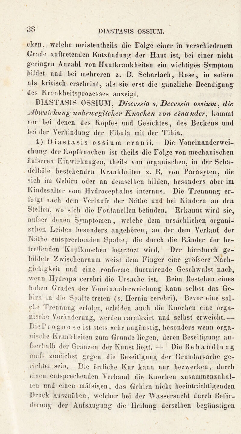ckeii, welche melsteiitheils die Folge einer In verschiedenem Grade auftretendeii Eiitzüudnng der Haut Ist, bei einer nicht geringen Anzahl von Hautkrankheiten ein wichtiges Symptom bildet und bei mehreren z. B. Scharlach, Rose, in sofern als kritisch erscheint, als sie erst die gänzliche Beendigung des Kraukheitsprozesses anzeigt. DIASTASIS OSSlüM, Discessio s, Decessio ossivm^ die wibeiveglicJier Knochen von einander^ kommt vor bei denen des Kopfes und Gesichtes, des Beckens und bei der Verbindung der Fibula mit der Tibia. 1) Diastasis ossium cranii. Die Voiieinanderwei- chiing der Eopfkiiochen ist theils die Folge von mechanischen äufserea Einwirkungen, theils von organischen, in der Schä- delliöie bestehenden Krankheiten z. B. von Parasvten, die sich ini Gehirn oder an demselben bilden, besonders aber im Kindesalter vom Ilvdroceplmlns internus. Die Trennung er- folgt nach dem Verlaufe der Nathe und bei Kindern an den Steilen, wo sich die Fontanellen befinden. Erkannt wird sie, aiifser denen Sjnnptomen, welche dem ursächlichen organi- schen Leiden besonders augehören, an der dem Verlauf der INäthe entsprechenden Spalte, die durch die Ränder der be- trelfendeii Kopfkiiochen begränzt wird. Der hierdurch ge- bildete Zwischenraum weist dem Finger eine gröfsere Nach- giebigkeit und eine conforme fiuctuirende Geschwulst nach, wenn Hydrops cerebri die Ursache ist. Beim Bestehen eines hohen Grades der Voneinanderweichung kann selbst das Ge- hirn in die Spalte treten (s. Hernia cerebri). Bevor eine sol- che Trennung erfolgt, erleiden auch die Knochen eine orga- nische Veränderung, werden rarefazirt und selbst erweicht.— DieP rogno se ist stets sehr ungünstig, besonders wenn orga- nische Krankheiten zum Grunde liegen, deren Beseitigung au- fserhalb der Gräiizen der Kunst liegt.— Die Be h a u d lu ng mnfs zunächst gegen die Beseitigung der Grundursache ge- richtet sein. Die örtliche Kur kann nur bezwecken, durch einen entsprechenden Verband die Knochen zusammenzuhal- len und einen mäfsigen, das Gehirn nicht beeinträchtigenden Druck anszuüben, welcher bei der Wassersucht durch Beför- derung der Aufsaugung die Heilung derselben begünstigen