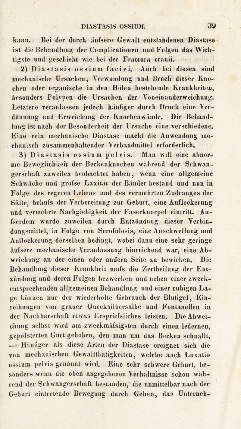 kann. Bei der durch äufsere Gewalt entstandenen Diastase ist die Beliandinng der Coinplicatioiien und Folgen das Wich- tigste lind geschieht wie hei der Fractnra cranii. Diastasis ossium faciei. Auch hei diesen sind inechanische Ursachen, Yerwnndnng und Bruch dieser Kno- chen oder organische in den Holen bestehende Krankheiten, besonders Polypen die Ursachen der Voneinanderweichung. Letztere veranlassen jedoch häufiger durch Druck eine Ver- dünnung lind Erweiclinng der Knochenwände. Die Behand- lung ist nach der Besonderheit der Ursache eine verschiedene. Eine rein mechanische Diastase macht die Anwendung me- chanisch zusamraenhaltender Yerbaudmittel erforderlich. 3) Diastasis ossium pelvis. Man will eine abnor- me Beweglichkeit der Beckenknochen während der Schwan- gerschaft zuweilen beobachtet haben, wenn eine allgemeine Schwäche und grofse Laxitäl der Bänder bestand und nun in Folge des regeren Lebens und des vermehrten Zndranges der Säfte, behufs der Yorbereitung zur Geburt, eine Auflockerung und vermehrte Nachgiebigkeit der Faserkiiorpel eintritt. Au- fserdein wurde zuweilen durch Entzündung dieser Yerbiii- dungsmittel, in Folge von Scrofulosis, eine Anschwellung und Auflockerung derselben bedingt, wobei dann eine sehr geringe äufsere mechanische Veranlassung hinreichend war, eine* Ab- weichung an der einen oder andern Seite zu bewirken. Die Behandlung dieser Krankheit mufs die Zertheiluug der Ent- zündung und deren Folgen bezwecken und neben einer zweck- entsprechenden allgemeinen Behandlung und einer ruhigen La- ge können nur der wiederholte Gebrauch der Blutigel, Ein- reibungen von grauer Quecksilbersalbe und Fontanellen in der Nachbarschaft etwas Erspriefsliches leisten. Die Abwei- chung selbst wird am zweckmäfsigsten durch einen ledernen, gepolsterten Gurt gehoben, den man um das Becken schnallt. — Häufiger als diese Arten der Diastase ereignet sich die von mechanischen Gewaltthätigkeiten, welche auch Luxatio ossium pelvis genannt wird. Eine sehr schwere Geburt, be- sonders wenn die oben angegebenen Verhältnisse schon wäh- rend der Schwangerschaft bestanden, die unmittelbar nach der Geburt eintretendo Bewegung durch Gehen, das ünterneh-