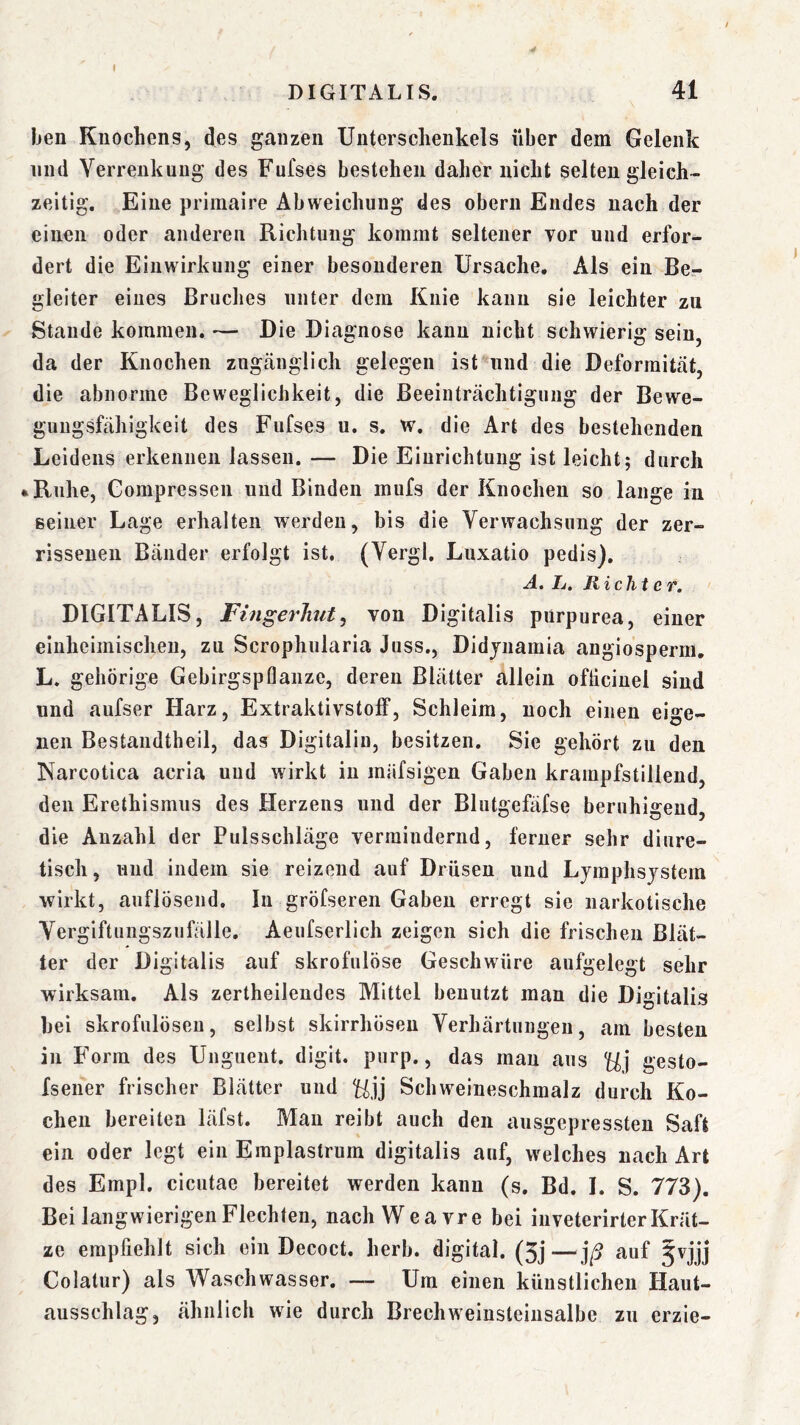 I DIGITALIS. 41 ben Knochens, des ganzen Unterschenkels über dem Gelenk lind Verrenkung des Fufses bestehen daher nicht selten gleich- zeitig, Eine priinaire Abweichung des oberii Endes nach der einen oder anderen Richtung kommt seltener vor und erfor- dert die Einwirkung einer besonderen Ursache, Als ein Ber gleiter eines Bruches unter dem Knie kann sie leichter zu Staude kommen. — Die Diagnose kann nicht schwierig sein, da der Knochen zngcäuglich gelegen ist^und die Deformität, die abnorme Beweglichkeit, die Beeinträchtigung der Bewe- guugsfähigkeit des Fufses u. s. w. die Art des bestehenden Leidens erkennen lassen. — Die Einrichtung ist leicht; durch »Ruhe, Compressen und Binden mufs der Knochen so lange in seiner Lage erhalten werden, bis die Verwachsung der zer- rissenen Bänder erfolgt ist. (Vergl. Luxatio pedis). A. L. Richter. DIGITALIS, FingerJiut, von Digitalis pürpurea, einer einheimischen, zu Scrophularia Juss., Didjnamia angiosperm, L. gehörige Gebirgspflanze, deren Blätter allein ofticinel sind und aufser Harz, Extraktivstolf, Schleim, noch einen eige- nen Bestandtheil, das Digitalin, besitzen. Sie gehört zu den Narcotica acria und wirkt in mäfsigen Gaben krampfstillend, den Erethismus des Herzens und der Blutgefäfse beruhigend, die Anzahl der Pulsschläge vermindernd, ferner sehr diure- tisch, und indem sie reizend auf Drüsen und Lymphsystem wirkt, auflösend. In gröfseren Gaben erregt sie narkotische Vergiftungszufälle, Aeufserlich zeigen sich die frischen Blät- ter der Digitalis auf skrofulöse Geschwüre aufgelegt sehr wirksam. Als zertheilendes Mittel benutzt man die Digitalis bei skrofulösen, selbst skirrhöseu Verhärtungen, am besten in P'orm des Uugueiit. digit. purp., das mau aus gesto- fsener frischer Blätter und Schweineschmalz durch Ko- chen bereiten läfst. Man reibt auch den ausgepressten Saft ein oder legt ein Emplastrum digitalis auf, welches nach Art des Empl. cicutae bereitet werden kann (s. Bd. I. S. 773). Bei langwierigen Flechten, nach Wea vre bei in veterirter Krät- ze empfiehlt sich ein Decoct, herb, digital. (5j—jß auf 5vjjj Colatur) als W^aschwasser. — Um einen künstlichen Haut- ausschlag, ähnlich wie durch Brechweiusteinsalbe zu erzie-