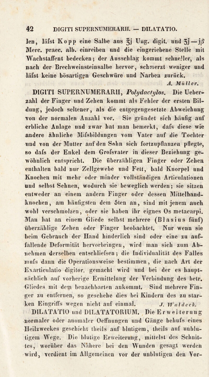 len, läfst Ko pp eine Salbe aus ITiig. digit. und 5j—]ß Merc. praec. alb. einreibeu und die eingeriebeue Stelle mit Wachstaffent bedecken; der Ausschlag kommt schneller, als nach der Brechweinsteiusalbe hervor, schmerzt weniger und läfst keine bösartigen Geschwüre und Narben zurück, , A. Müller. DIGITI SUPERNUMERARII, PoJ^dacfj/los. Die Ueber- zahl der Finger und Zehen kommt als P’ehler der ersten Bil- dung, jedoch seltener, als die entgegengesetzte Abweichung von der normalen Anzahl vor. Sie gründet sich häufig auf erbliche Anlage und zwar hat man bemerkt, dafs diese wie andere ähnliche Mifsbildungen vom Vater auf die Tochter und von der Mutter auf den Sohn sich fortzupflanzeii pflegte, so dafs der Enkel dem Grofsvater in dieser Beziehung ge- wöhnlich entspricht. Die überzähligen Finger oder Zehen enthalten bald nur Zellgewebe und Fett, bald Knorpel und Knochen mit mehr oder minder vollständigen Articnlationen und selbst Sehnen, wodurch sie beweglich werden; sie sitzen entweder an einem andern Finger oder dessen Mittelhand- knochen, am häufigsten dein 5ten an, sind mit jenem auch wohl verschmolzen, oder sie haben ihr eignes Os metacarpi. Man hat an einem Gliede selbst mehrere (Blasius fünf) überzählige Zehen oder Finger beobachtet. Nur wenn sie beim Gebrauch der Hand hinderlich sind oder eine zu auf- fallende Deformität hervorbringen, wird man sich zum Ab- uehrnen derselben entschliefsen; die Individualität des Falles imifs dann die Operationsweise bestimmen, die nach Art der Exarticulatio digitor. gemacht wird und bei der es haupt- sächlich auf vorherige Ermittelung der Verbindung des betr, Gliedes mit dem benachbarten aukomrat. Sind mehrere Fin- ger zu entfernen, so geschehe dies bei Kindern des zu star- ken Eingritfs wegen nicht auf einmal. j. Waldeclc. DILATATIO und DILATATORIUM. Die E r w e i t e r u u g normaler oder anomaler Oelfnungen und Gänge behufs eines Heilzweckes geschieht theils auf blutigem, theils auf unblu- tigem Wege. Die blutige Erweiterung, mittelst des Schnit- tes, worüber das Nähere bei den Wunden gesagt werden wird, verdient im Allgemeinen vor der unblutigen den Vor-