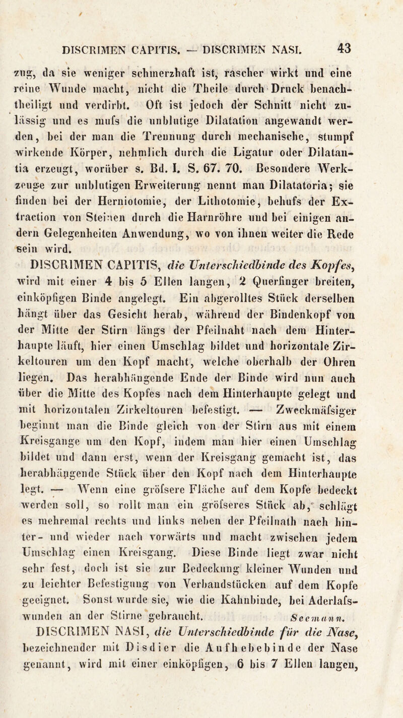 da sie weniger schmerzliaft ist, rascher wirkt und eine reine Wunde macht, nicht die Theile durch Druck henach- theiligt und verdirbt. Oft ist jedoch der Schnitt nicht zu- lässig und es luufs die unblutige Dilatation angewandt wer- den, bei der man die Trennung durch mechanische, stumpf wirkende Körper, nehnilich durch die Ligatur oder Dilataii- tia erzeugt, worüber s. Bd. I, S. 67. 70. Besondere Werk- zeuge zur unblutigen Erweiterung nennt mau Dilatatoria; sie ' linden bei der Heruiotomie, der Lithotomie, behufs der Ex- traction von Steinen durch die Harnröhre und bei einigen an- dern Gelegenheiten Anwendung, wo von ihneu weiter die Rede sein wird. DISCRIMEN CAPITIS, die TJnicrscJdedhinde des Kopfes^ wird mit einer 4 bis 5 Ellen langen, 2 Querfinger breiten, einköpfigen Binde angelegt. Ein abgerolltes Stück derselben hängt über das Gesicht herab, während der Bindenkopf von der Mitte der Stirn längs der Pfeilnaht nach dem Hinter- haupte läuft, hier einen Umschlag bildet und horizontale Zir- keltouren um den Kopf macht, welche oberhalb der Ohren liegen. Das herabhängende Ende der Binde wird nun auch über die Mitte des Kopfes nach dem Hinterhaupte gelegt und mit horizontalen Zirkeltouren befestigt. — Zweckinäfsiger beginnt man die Binde gleich von der Stirn aus mit einem Kreisgange um den Kopf, indem man hier einen Umschlag bildet und dann erst, wenn der Kreisgang gemacht ist, das herabhängendc Stück über den Kopf nach dem Hinterhaupte legt. — Wenn eine gröfsere Fläche auf dem Kopfe bedeckt werden soll, so rollt man ein gröfseres Stück ab,*' schlägt es mehremal rechts und links neben der Pfeiliiath nach hin- ter- und wieder nach vorwärts und macht zwischen jedem Umschlag einen Kreisgang. Diese Binde liegt zwar nicht sehr fest, doch ist sie zur Bedeckung kleiner Wunden und zu leichter Befestigung von Yerbaudstücken auf dem Kopfe geeignet. Sonst wurde sie, wie die Kahnbiude, bei Aderlafs- wunden an der Stirne gebraucht. Seemann, DISCRIMEN MASI, die Unterschiedhinde für die Nase^ bezeichnender mit Disdier die Aiifh ebebinde der Nase genannt, wird mit einer eiuköpfigen, 6 bis 7 Ellen laugen,