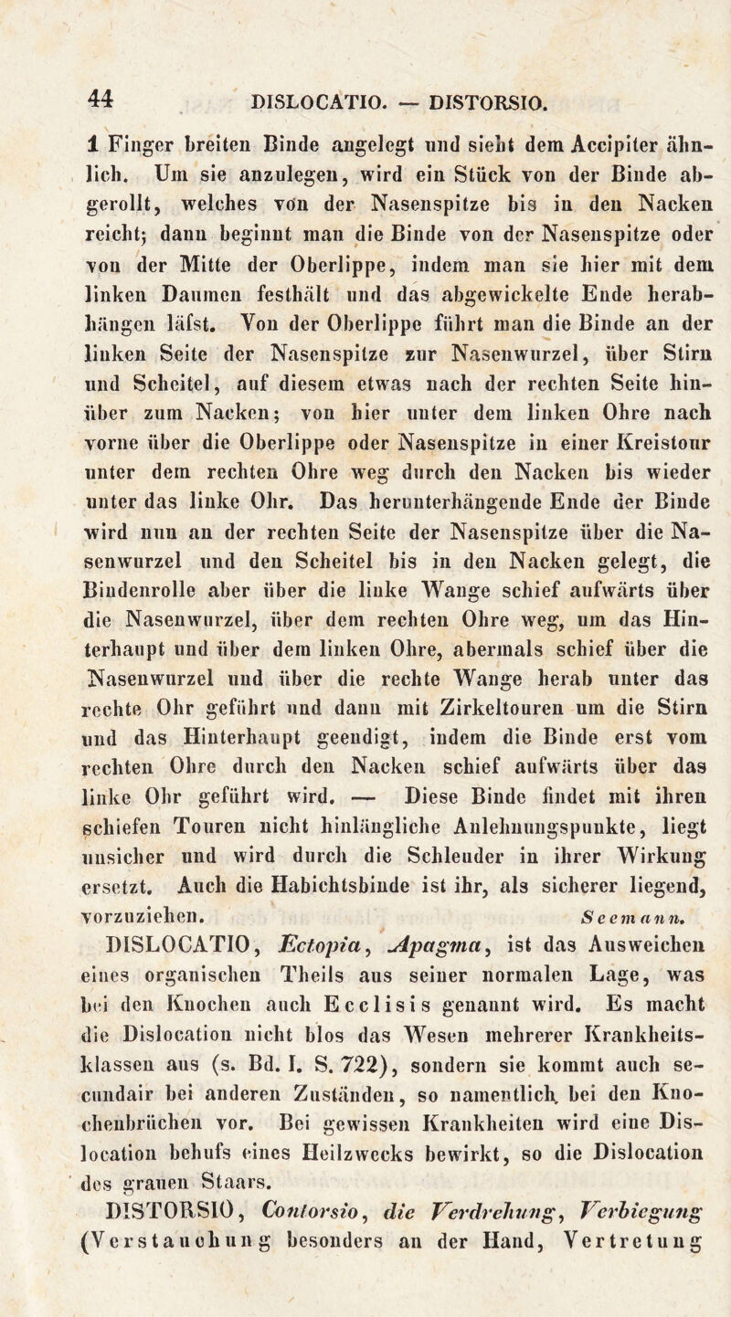 DISLOCATIO. — DISTORSIO. 1 Finger breiten Binde angelegt und siebt dem Accipiter ähn- lich. Um sie anzulegen, wird ein Stück von der Binde ab- gerollt, welches von der Nasenspitze bis in den Nacken reicht^ daun beginnt man die Binde von der Nasenspitze oder von der Mitte der Oberlippe, indem man sie hier mit dem linken Daumen festhält und das abgewickelte Ende herab- hrmgeii läfst. Von der Oberlippe führt man die Binde an der linken Seite der Nasenspitze zur Nasenwurzel, über Stirn und Scheitel, auf diesem etwas nach der rechten Seite hin- über zum Nacken; von hier unter dem linken Ohre nach vorne über die Oberlippe oder Nasenspitze in einer Kreistour unter dem rechten Ohre weg durch den Nacken bis wieder unter das linke Ohr. Das hernuterhängende Ende der Binde wird nun an der rechten Seite der Nasenspitze über die Na- senwurzel und den Scheitel bis in den Nacken gelegt, die Biudenrolle aber über die linke Wange schief aufwärts über die Nasenwurzel, über dem rechten Ohre weg, um das Hin- terhaupt und über dem linken Ohre, abermals schief über die Nasenwurzel und über die rechte Wange herab unter das rechte Ohr geführt und daun mit Zirkeltouren um die Stirn und das Hinterhaupt geendigt, indem die Binde erst vom rechten Ohre durch den Nacken schief aufwärts über das linke Ohr geführt wird, — Diese Binde findet mit ihren schiefen Touren nicht hinlängliche Aulehuungspuukte, liegt unsicher und wird durch die Schleuder in ihrer Wirkung ersetzt. Auch die Habichtsbinde ist ihr, als sicherer liegend, vorzuziehen. Seemann, DISLOCATIO, Ectopia^ ^pagftta^ ist das Ausweichen eines organischen Theiis aus seiner normalen Lage, was bei den Knochen auch Ecclisis genannt wird. Es macht die Dislocatiou nicht blos das Wesen mehrerer Krankheits- klasseu aus (s. Bd. I. S. 722), sondern sie kommt auch se- cundair bei anderen Zuständen, so namentlich, bei den Kno- cheiibrüchen vor. Bei gewissen Krankheiten wird eine Dis- location behufs eines Heilzwecks bewirkt, so die Dislocation ' des arauen Staars. DISTORSIO, Conlorsio^ die EerdrelmitgVe'i'hiegung (Verstauchung besonders an der Hand, Vertretung