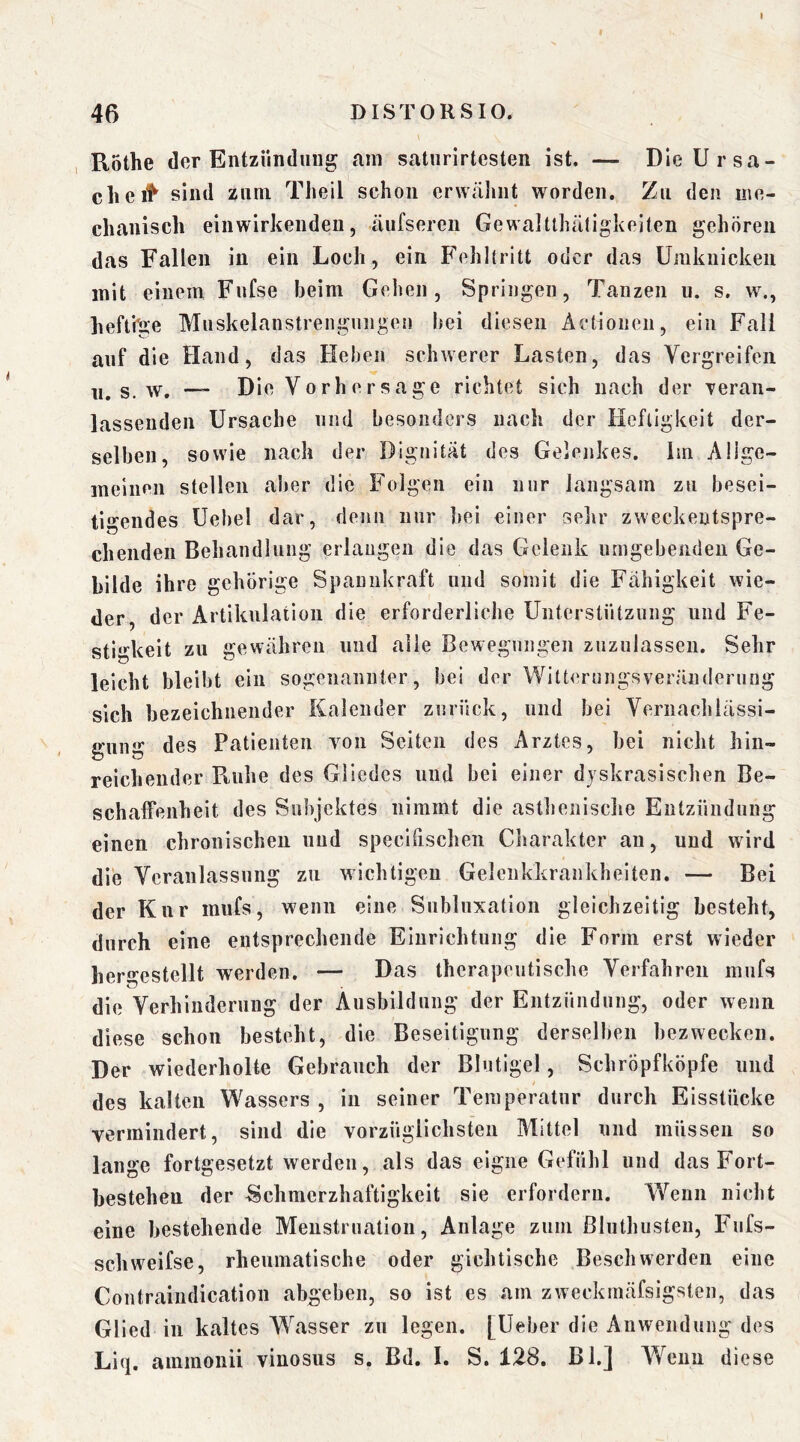 46 DISTORSIO. R5the der Entzündung am saturirtesten ist. — Die Ursa- che sind zum Theil schon erwähnt worden. Zu den irie- chanisch einwirkenden, äufseren Gewaitthätigkeiten gehören das Fallen in ein Loch, ein Fehltritt oder das Umknicken mit einem Fufse beim Gehen, Springen, Tanzen u. s. vy., heftige Muskelanstrengungen bei diesen Actionen, ein Fall auf die Hand, das Heben schwerer Lasten, das Vergreifen 11. s. w. Die Vorhersage richtet sich nach der Teraii- lassenden Ursache und besonders nach der Heftigkeit der- selben, sowie nach der Dignität des Gelenkes. Im Alige- ineinen stellen aber die Folgen ein mir langsam zu besei- tio'endes Uehel dar, denn nur bei einer selir zweckentspre- eilenden Behandlung erlangen die das Gelenk umgebenden Ge- bilde ihre gehörige Spannkraft und somit die Fähigkeit wie- der, der Artikulation die erforderliche Unterstützung und Fe- stigkeit zu gewähren und alle Bewegungen ziizulassen. Sehr leicht bleibt ein sogenannter, bei der Witterungsveränderung sich bezeichnender Kalender zurück, und bei Vernachlässi- gung des Patienten von Seiten des Arztes, bei nicht hin- reichender Pvuhe des Gliedes und bei einer djskrasischen Be- schaffenheit des Subjektes nimmt die asthenische Entzündung einen chronischen und speclfischen Charakter an, und wird die Veranlassung zu wichtigen Gelenkkrankheiten. — Bei der Knr imifs, wenn eine Subluxation gleichzeitig besteht, durch eine entsprechende Einrichtung die Form erst wieder hergestellt werden. — Das therapeutische Verfahren miifs die Verhinderung der Ausbildung der Entzündung, oder wenn diese schon besteht, die Beseitigung derselben bezwecken. Der wiederholte Gebrauch der Blutigel, Schröpfköpfe und I des kalten Wassers, in seiner Temperatur durch Eisstücke vermindert, sind die vorzüglichsteii Mittel und müssen so lange fortgesetzt werden, als das eigne Gefühl und das Fort- bestehen der Schmerzhaftigkeit sie erfordern. Wenn nicht eine bestehende Menstruation, Anlage zum ßluthusteu, Fufs- schweifse, rheumatische oder gichtische Beschwerden eine Contraindication abgeben, so ist es am zweckmäfsigsten, das Glied in kaltes Wasser zu legen. [Ueber die Anwendung des Liq. ammonii vinosus s. Bd. L S. 128. Bl.] Wenn diese