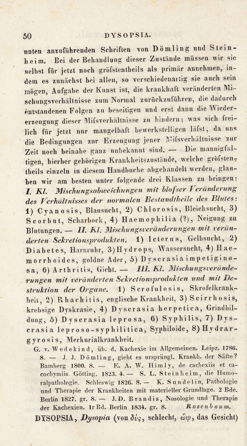 unten anziifiihrendeii Schriften von Dömling und Stein- heim. Bei der Behandlung dieser Zustände müssen wir sie selbst für jetzt noch gröfstentheils als primär aimehmen, in- dem es zunächst bei allen, so verscbiedenaitig sie ancb sein mögen, Aufgabe der Kunst ist, die krankhaft veränderten Mi- schungsverhältnisse zum Normal zurückzuführen, die dadurch entstandenen Folgen zu beseitigen und erst dann die Wieder- erzeugung dieser Mifsverhältnisse zu hindern; was sich frei- lich für jetzt nur mangelhaft bewerkstelligen läfst, da uns die Bedingungen zur Erzeugung jener Mifsverhältnisse zur Zelt noch beinahe ganz unbekannt sind. — Die mannigfal- tigen, hierher gehörigen Krankheitsziistäude, welche gröfsteii^ theils einzeln in diesem Handbuche abgehandelt werden, glau- ben wir am besten unter folgende drei Klassen zu bringen: Z Kl. MiscJiungsabweichnngen mit hlofser Veränderung des Verhältnisses der normalen Bestandtheile des Blutes i Cyanosis, Blausncht, 2) Chlor osis, Bleichsucht, 3} Scorbut, Scharbock, 4) Haemophilia (?), Neigung zu Blutungen. — II. Kl. 31iscliungsverändernngeti mit verän- derten Sehretionsproduhten, 1) Icterus, Gelbsucht, 2) Diabetes, Harnruhr, 3)Hydrops, Wassersucht, 4) Hae- morrhoides, goldne Ader, 5} Dyscrasiaimpetlgino- sa, 6) Arthritis, Gicht. — IlL Kl. Mischungsveräfide- rungen mit veränderten Sehrctionsproduhten und mit De- struktion der Organe. 1) S c r o f u 1 o s i s, Skrofelkrank- heit, 2) Rhachitis, englische Krankheit, 3) S cirrh o si s, krebsige Dyskrasie, 4) Dyscrasia herpetica, Grindbil- duug, 5) Dyscrasia leprosa, 6) Syphilis, 7) Dys- crasia leproso-syphilitica, Syphiloide, 8)Hydrar- g y r 0 s i s, Merkurialkrankheit. G. V. Wedekind, üb. d. Kachexie im Allgemeinen. Leipz. 1786. 8. — J. 1. Dömling-, giebt es ursprüngl. Krankli. der Säfte? Bamberg 1800. 8. — K. A, W. Hirn ly, de cachexiis et ca- cochymiis. Gotting. 1823. 4-.— S. L. Stein he im, die Humo- ralpathologie. Schleswig 1826. 8.— K. Sundelin, Pathologie und Therapie der Krankheiten mit materieller Grundlage. 2 Bde. Berlin 1827. gr. 8. — J.D. Brandis, Nosologie und Therapie der Kachexien. IrBd. Berlin 1834. gr. 8. R o senh aum. DYSOPSIA, Dijsopia (yondyg, schlecht, cot/;, das Gesicht)