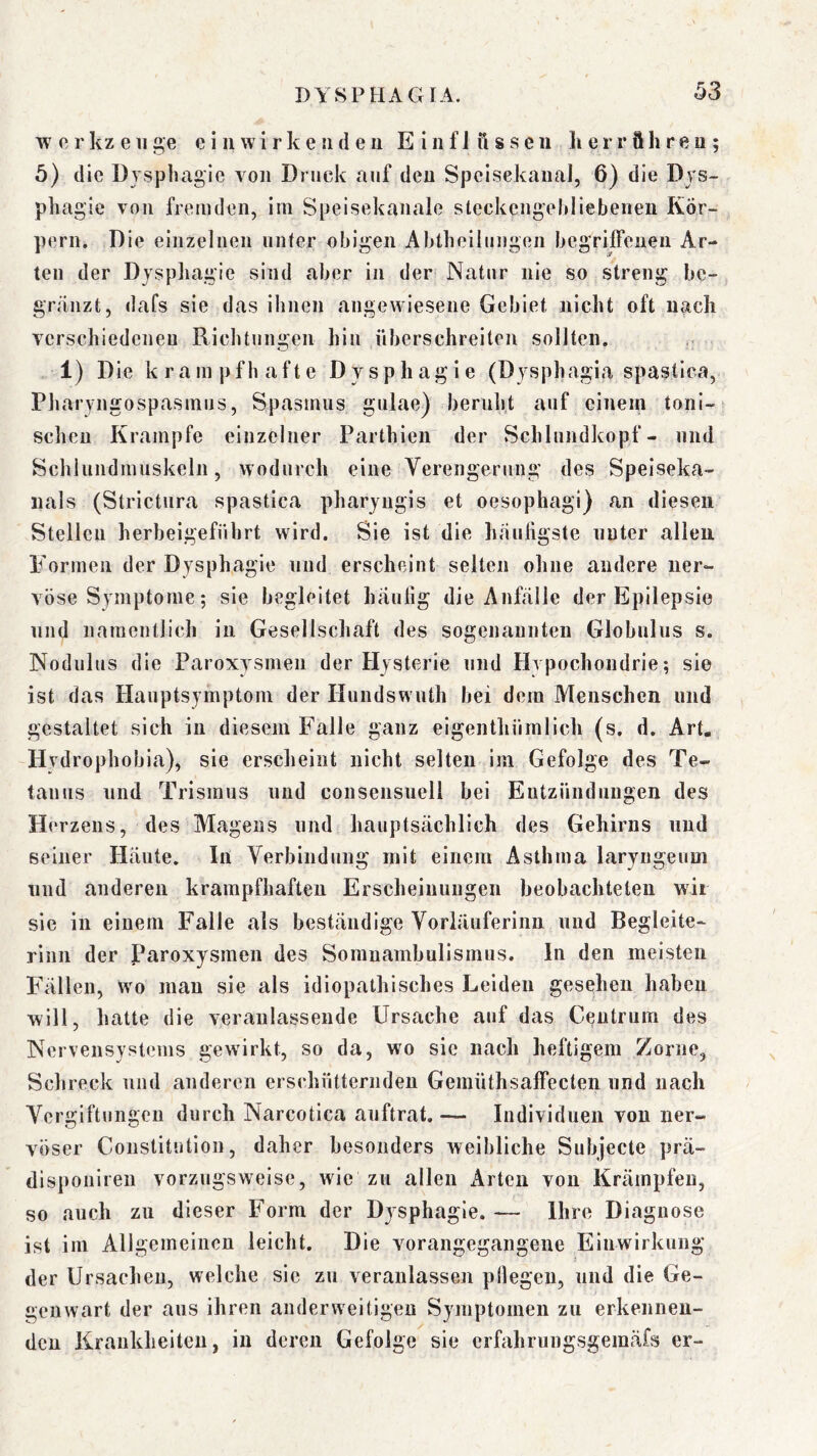 w 0 r kz e 11 ge e i ii w i r k e ii d e u E i n f J ft s s e ii li e r r ft h r e n ; 5) die Dysphagie von Druck auf den Spcisekanal, 6) die Dys- phagie von fremden, im Speisekanale steckengehliebeneii Kör- pern, Die einzelnen unter obigen Abtheilungen begriffenen Ar- ten der Dyspliagie sind aber in der Natur nie so streng be- gränzt, dafs sie das ihnen angewiesene Gebiet nicht oft nach verschiedenen Richtungen hin überschreiten solJten. 1) Die k r a m p f h a f t e D y s p h a g i e (Dysphagia spasliea, Pliaryngospasinus, Spasmus gulae) beruljt auf einem toni- schen Krampfe einzelner Parthieii der Schlundkopf- und Schiundmuskeln, wodurch eine Verengerung des Speiseka- uals (Strictiira spastica pharyugis et oesophagi) an diesen Stellen herbeigeführt wird. Sie ist die häufigste unter allen P'ormen der Dysphagie und erscheint selten ohne andere ner- vöse Symptome; sie begleitet häufig die Anfälle der Epilepsie lind namentlich in Gesellschaft des sogenannten Globnlus s. Nodulus die Paroxysmen der Hysterie und Hypochondrie; sie ist das Hauptsymptoni der Hundswuth bei dem Menschen und gestaltet sich in diesem Falle ganz eigenthümlich (s. d. Art, Hvdrophobia), sie erscheint nicht selten im Gefolge des Te- tanus und Trismus und consensuell bei Entzündungen des Herzens, des Magens und hauptsächlich des Gehirns und seiner Häute. In Verbindung mit einem Asthma laryngeum lind anderen krampfhaften Erscheinungen beobachteten wir sie in einem Falle als beständige Vorläuferiim und Begleite- rinn der Paroxysmen des Somnambulismus. In den meisten Fällen, Wo mau sie als idiopathisches Leiden gesehen haben will, hatte die veranlassende Ursache auf das Centrura des Nervensystems gewirkt, so da, wo sic nach heftigem Zorne, Schreck und anderen erschütternden Gemüthsaffecteii und nach Vergiftungen durch Narcotica auftrat. — Individuen von ner- vöser Constitution, daher besonders weibliche Subjecte prä- disponiren vorzugsweise, wie zu allen Arten von Krämpfen, so auch zu dieser Form der Dysphagie. — Ihre Diagnose ist im Allgemeinen leicht. Die vorangegangene Einwirkung der Ursachen, welche sic zu veranlassen pllegeii, und die Ge- genwart der aus ihren anderweitigen Symptomen zu erkennen- den Krankheiten, in deren Gefolge sie erfahrungsgemäfs er-