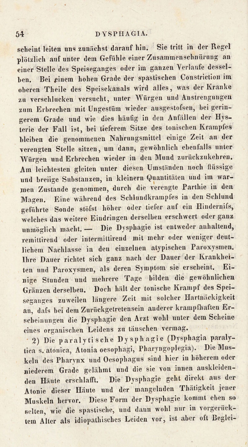 sclieiut leltGii uns zuiiüchst dfimuf hin, Sig tritt in dGr Rg^gI plötzlich auf unter dem GGfiihle einer Zusammenschnürung au einer Stelle des Speise^anges oder im ganzen Verlaufe dessel- ben, Bei ßinem hohen Grade der spastischen Constriction im oberen Theile des Speisekanals wird alles, was der Kranke zu verschlucken versucht, unter A^ürgen und Anstrengungen zum Erbrechen mit Ungestüm wieder ausgestofsen, bei gerin- gerem Grade und wie dies häufig in den Anfällen der Hys- terie der Fall ist, bei tieferem Sitze des tonischen Kramples bleiben die genommenen Nahrungsmittel einige Zeit an der verengten Stelle sitzen, um danu^ gewöhnlich ebenfalls unter Würgen und Erbrechen wieder in den Mund zurückzukehreii. Am leichtesten gleiten unter diesen Umst:inden noch lliissige und breiige Substanzen, in kleinern Quantitäten und im war- men Zustande genommen, durch die verengte Parthie in den Magen, Eine während des Schlundkrampfes in den Schlund geführte Sonde stöfst höher oder tiefer auf ein Hiudernifs, welches das weitere Eindringen derselben erschwert oder ganz unmöglich macht, — Die Dysphagie ist entweder anhaltend, remittirend oder intermittirend mit mehr oder weniger deut- lichem Nachlasse in den einzelnen atypischen Paroxysmen. Ihre Dauer richtet sich ganz nach der Dauer der Kiankhei- ten und Paroxysmen, als deren Symptom sie erscheint. Ei- nige Stunden und mehrere Tage bilden die gewöhnlichen Gränzen derselben. Doch hält der tonische Krampf des Spei- segauges zuweilen längere Zeit mit solcher Hartnäckigkeit an^ dafs bei dem Zurückgetreteiisein anderer krampfhaften Er- scheinungen die Dysphagie den Arzt wohl unter dem Scheine eines organischen Leidens zu täuschen vermag. ' 2) Die paralytische Dysphagie (Dysphagia paraly- tica s. atonica, Atonia oesophagi, Pharyngoplegia). Die Mus- keln des Pharynx und Oesophagus sind hier iii höherem oder niederem Grade gelähmt und die sie von innen ausklciden- den Häute erschlafft. Die Dysphagie geht direkt aus der Atonic dieser Häute und der mangelnden Thätigkeit jener Muskeln hervor. Diese Form der Dysphagie kommt eben so selten, wie die spastische, und daun wohl nur in vorgerück- tem Alter als idiopathisches Leiden vor, ist aber oft Beglei-