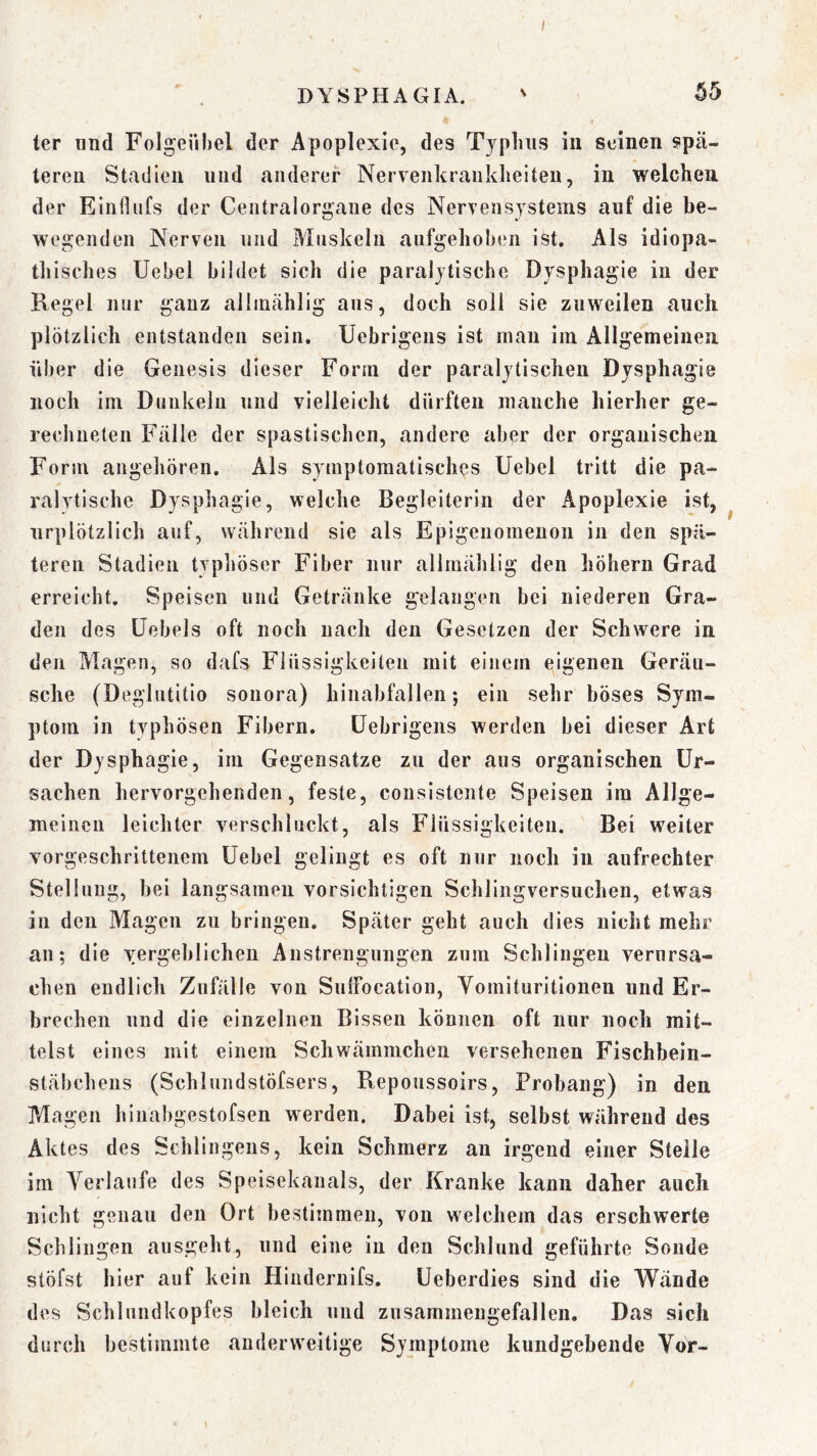 ter und Folgeiihel der Apoplexie, des Typlnis in seinen spä- teren Stadien und anderer Nerveiikranklieiteu, in welchen der Eiiifliifs der Ceiitralorgaiie des Nervensystems auf die be- wegenden Nerven und Muskeln aufgehoben ist. Als idiopa- thisches Uebel bildet sich die paralytische Dysphagie in der Regel nur ganz allinählig aus, doch soll sie zuweilen auch plötzlich entstanden sein. Uebrigens ist man im Allgemeinen über die Genesis dieser Form der paralytischen Dysphagie noch im Dunkeln und vielleicht dürften manche hierher ge- rechneten Fälle der spastischen, andere aber der organischen Form angehören. Als symptomatisches Uebel tritt die pa- ralytische Dysphagie, welche Begleiterin der Apoplexie ist, urplötzlich auf, während sie als Epigenomenon in den spä- teren Stadien typliöser Fiber nur allmählig den höhern Grad erreicht, Speisen und Getränke gelangen bei niederen Gra- den des üebels oft noch nach den Gesetzen der Schwere in den Magen, so dafs Flüssigkeiten mit einem eigenen Geräu- sche (Deglutitio sonora) hinabfallen; ein sehr böses Sym- ptom in typhösen Fibern. Uebrigens werden bei dieser Art der Dysphagie, im Gegensätze zu der aus organischen Ur- sachen hervorgehenden, feste, consistente Speisen ira Allge- meinen leichter verschluckt, als Flüssigkeiten. Bei weiter vorgeschrittenem Uebel gelingt es oft nur noch in aufrechter Stellung, bei langsamen vorsichtigen Schlingversuchen, etwas in den Magen zu bringen. Später geht auch dies nicht mehr an; die vergeblichen Anstrengungen zum Schlingen verursa- chen endlich Zufälle von SulFocatiou, Yomituritlonen und Er- brechen und die einzelnen Bissen können oft nur noch mit- telst eines mit einem Schwämmchen versehenen Fischbein- stäbchens (Schlundstöfsers, Repoussoirs, Probang) in den Magen hinabgestofsen werden. Dabei ist, selbst während des Aktes des Sehlingens, kein Schmerz an irgend einer Steile im Yerlaufe des Speisekanals, der Kranke kann daher auch nicht genau den Ort bestimmen, von welchem das erschwerte Schlingen ausgeht, und eine in den Schlund geführte Sonde stöfst hier auf kein Hindernifs. Ueberdies sind die Wände des Schlundkopfes bleich und zusammengefallen. Das sich durch bestimmte anderweitige Symptome kundgebende Yor-
