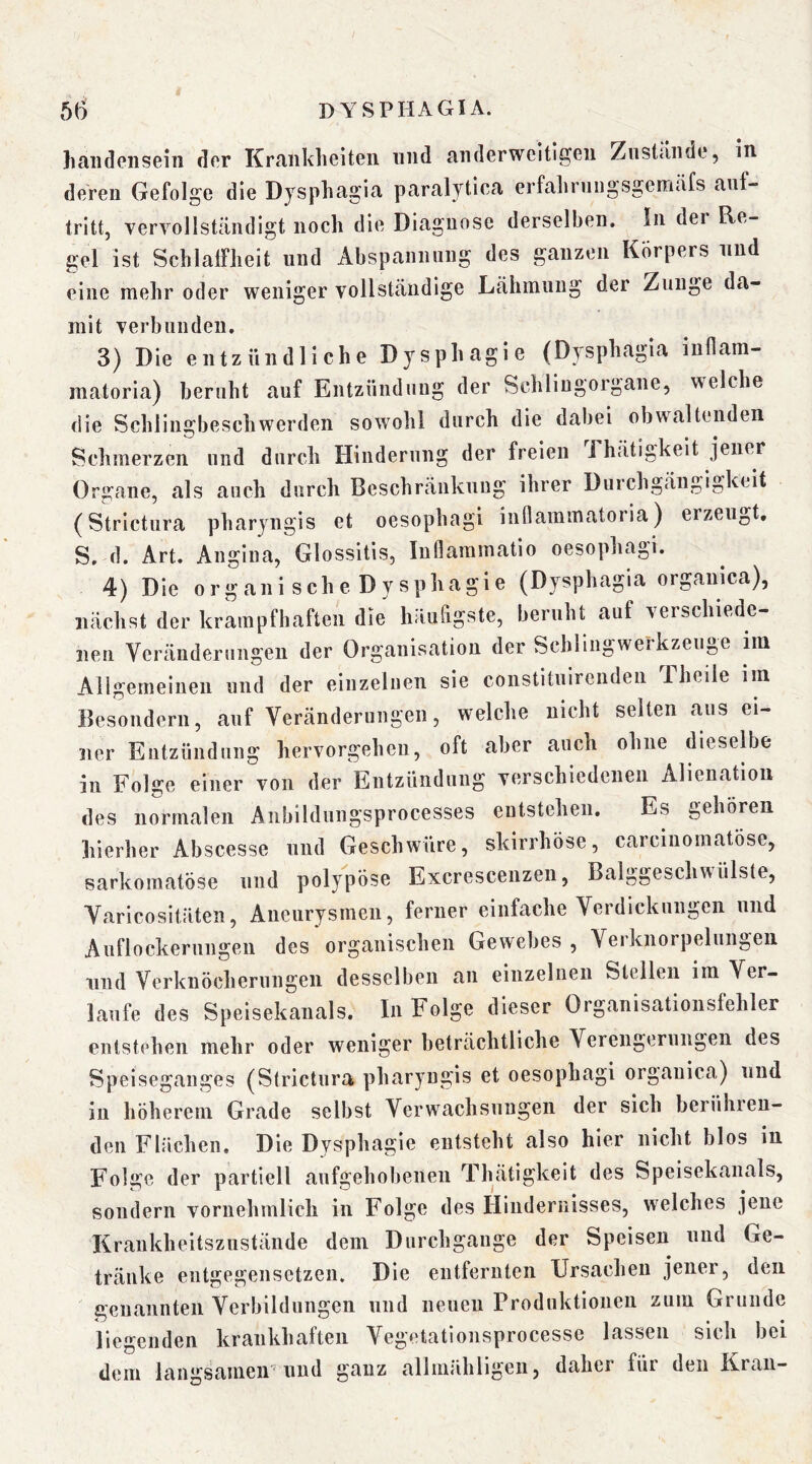 haiideiiseiii dor Krfiiiklieiteii und anderweitigen Zustande, in. deren Gefolge die Djsphagia paralytica erfalirniigsgemtifs anf- tritt, vervollständigt noch die Diagnose derselben. In der Re- gel ist SchlalFheit und Abspannung des ganzen Körpers und eine mehr oder weniger vollständige Lähmung der Zunge da- mit verbunden. 3) Die entzündliche Dysphagie (Dysphagia inllam- matoria) beruht auf Entzündung der Schliugorgane, welche die Schlingbeschwerden sow^ohl durch die dabei obwaltenden Schmerzen und durch Hinderung der freien Thätigkelt jener Organe, als auch durch Beschränkung ihrer Durchgängigkeit (Strictura pharyngis et oesophagi iuQammatoria) erzeugt. S. d. Art. Angina, Glossitis, Inflammatio oesophagi. 4) Die organische Dysphagie (Dysphagia organica), nächst der krampfhaften die häufigste, beruht auf verschiede- nen Veränderungen der Organisation der Schliiigwerkzeuge im Allgemeinen und der einzelnen sie constituirenden Theile im Besondern, auf Veränderungen, welche nicht selten aus ei- ner Entzündung hervorgeheii, oft aber auch ohne dieselbe in Folge einer von der Entzündung verschiedenen Alienatioii des normalen Anbildungsprocesses entstehen. Es gehören hierher Abscesse und Geschwüre, skirrhöse, carciiiomatöse, sarkomatöse und polypöse Excrescenzen, Balggeschwülste, Varicositäten, Aneurysmen, ferner einfache Verdickungen und Auflockernngen des organischen Gewebes , Verknorpelungen lind Verknöcherungen desselben an einzelnen Stellen im Ver- laufe des Speisekanals. In Folge dieser Organisationslehler entstehen mehr oder weniger beträchtliche Verengerungen des Speiseganges (Strictura pharyngis et oesophagi organica) und in höherem Grade selbst Verwachsungen der sich berühren- den Flächen, Die Dysphagie entsteht also hier nicht blos in Folge der partiell aufgehobenen Thätigkeit des Speisekanals, sondern vornehmlich in Folge des Hindernisses, welches jene Krankheitszustände dem Durchgänge der Speisen und Ge- tränke entgegensetzen. Die entfernten Ursachen jener, den genannten Verbildungen und neuen Produktionen zum Grunde liegenden krankhaften Vegetationsprocesse lassen sich bei dem langsameir und ganz allmähligen, daher für den Kran-