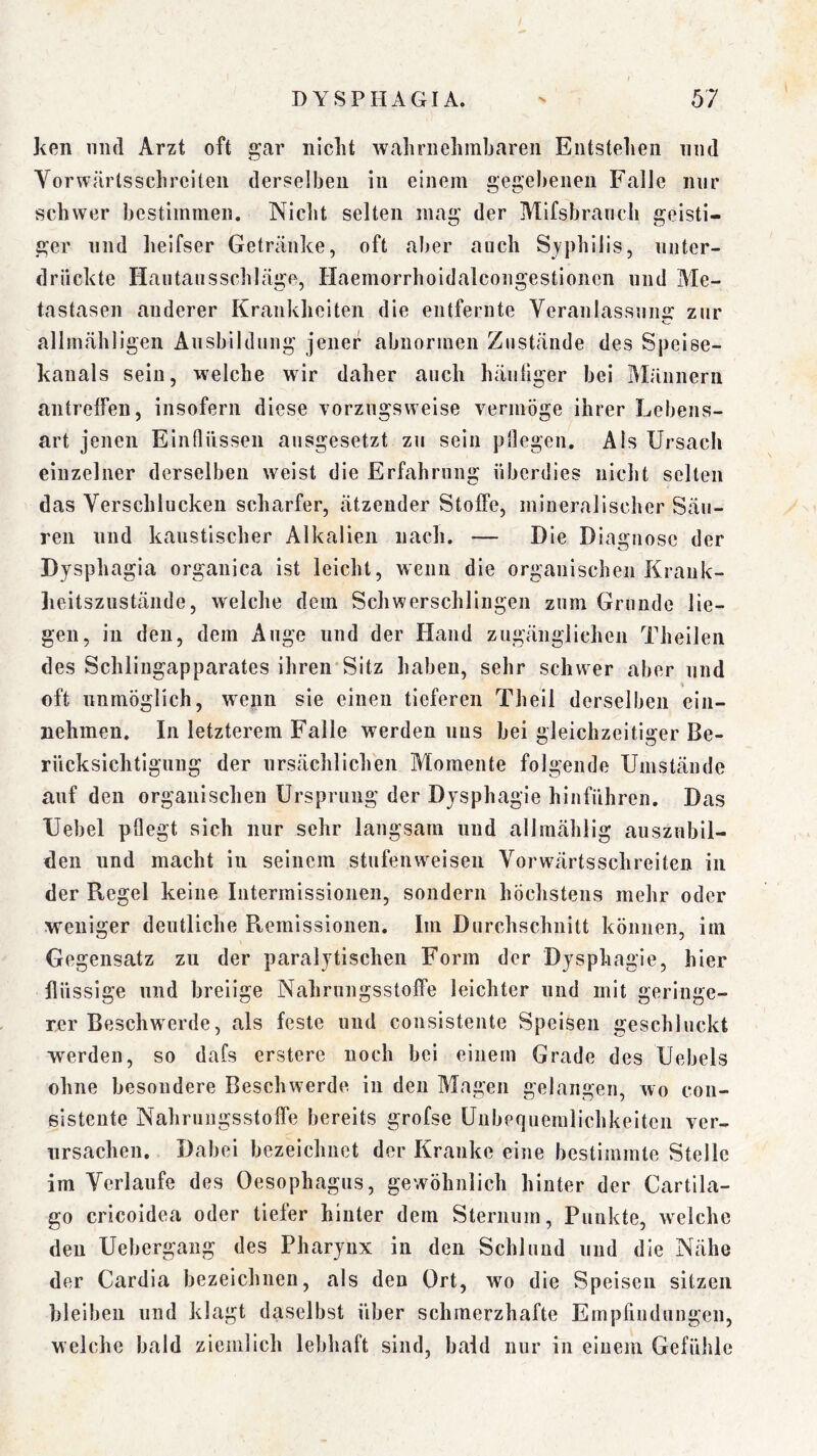 ken mul Arzt oft gar nicht wahrnehmbareii Entstehen niid Vorwärtsschreiten derselben in einem gege))enen Falle mir schwer bestimmen. Niclit selten mag der Mifsbrauch geisti- ger und lieifser Getränke, oft aber auch Syphilis, nnter- driickte Hautansschläge, Haemorrhoidalcongestioncn und Ale- tastasen anderer Krankheiten die entfernte Yeranlassnng zur allmähligen Änsbildiing jener abnormen Zustände des Speise- kanals sein, welche wir daher auch häutiger bei Alännern antrelfen, insofern diese vorzugsweise vermöge ihrer Lebens- art jenen Eintlüssen ausgesetzt zu sein pflegen. Als Ursach einzelner derselben weist die Erfahrung überdies nicht selten das Verschlucken scharfer, ätzender Stoffe, mineralischer Säu- ren und kaustischer Alkalien nach. — Die Diagnose der Dysphagia organica ist leicht, wenn die organischen Krauk- lieitszustände, welche dem Schwerschlingen zum Grunde lie- gen, in den, dem Auge und der Hand zugänglichen Theileii des Schlingapparates ihren*Sitz haben, sehr schwer aber und oft unmöglich, wenn sie einen tieferen Th eil derselben ein- nehmen. In letzterem Falle werden uns bei gleichzeitiger Be- rücksichtigung der ursächlichen Momente folgende Umstände auf den organischen Ursprung der Dysphagie hinführen. Das Uebel pflegt sich nur sehr langsam und allmählig auszubil- den und macht in seinem stufenweisen Vorwärtsschreiten in der Regel keine Intermissionen, sondern höchstens mehr oder weniger deutliche Remissionen. Im Durchschnitt können, im Gegensatz zu der paralytischen Form der Dysphagie, hier flüssige und breiige Nahrungsstoffe leichter und mit geringe- rer Beschwerde, als feste und consistente Speisen geschluckt werden, so dafs erstere noch bei einem Grade des Uebels ohne besondere Beschwerde in den Magen gelangen, wo con- sistente Nahrungsstoffe bereits grofse Unbequemlichkeiten ver- ursachen. Dabei bezeichnet der Kranke eine bestimmte Stelle im Verlaufe des Oesophagus, gewöhnlich hinter der Cartila- go cricoidea oder tiefer hinter dem Sternum, Punkte, welche den Uebergang des Pharynx in den Schlund und die Nähe der Cardia bezeichnen, als den Ort, wo die Speisen sitzen bleiben und klagt daselbst über schmerzhafte Empfindungen, welche bald ziemlich lebhaft sind, bald nur in einem Gefühle